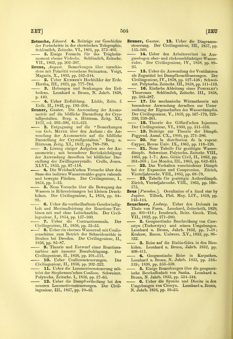 ZetzschC) Eduard. 4. Bcitriige zur Geschichte der Fortschritte in der electrischen Telegraphic. Schlomilch, Zeitsclir. VI., 1861, pp. 373-405. 5. Einige Formeln fiir das Tragheits- moment ebener Vielecke. Schlomilch, Zeitschr. VII., 1862, pp. 202-207. Zeune, August. Bemerkungen iiber verschie- dene mit Polaritiit versehene Steinarten. Voigt, Magazin, X., 1805, pp. 342-344. 2. Ueber Kummer's Hochbilder der Erde. Hertha, III., 1825, pp. 777-784. 3. Hebungen und Senkungen des Erd- bodens. Leonhard u. Bronn, N. Jahrb. 1838, p. 440. 4. Ueber Erdbildung. Liidde, Zeits. f. Erdk. II., 1842, pp. 193-204. Zeuner, Gustav. Die Anwendung der Axono- metrie auf die bildliche Darstellung der Crys- tallgestalten. Berg. u. Hiittenm. Zeitg. XI., 1852, col. 39.3-396, 413-423. 2. Entgegnung auf die Bemerkungen von Geb. Meyer iiber den Aufsatz : die An- wendung der Axonometrie auf die bildliche Darstellung der Crystallgestalten. Berg. u. Hiittenm. Zeitg. XL, 1852, pp. 788-790. 3. Losung einiger Aufgaben aus der Ax- onometrie ; mit besonderer Beriicksichtigung der Anwendung desselben bei bildliclier Dar- stellung der Zwillingscrystalle. Crelle, Journ. XLVL, 1853, pp. 97-118. . 4. Die Weisbach'schen Versuche iiber den Stoss des isolirten Wasserstrahles gegen ruhende und bewegte Flachen. Der Civilingenieur, I., 1854, pp. 1-13. 5. Neue Vei'suche iiber die Bewegung des Wassers in Rohrenleitungen bei kleinen Druck- hohen. Der Civilingenieur, I., 1854, pp. 84- 91. 6. Ueber die vortheilhafteste Geschwindig- keit und Maximalleistung der Reactions-Tur- binen mit und ohne Leitschaufeln. Der Civil- ingenieur, I., 1854, pp. 157-160. 7. Ueber die Contractionsscala. Der Civilingenieur, II., 1856, pp. 53-55. ■ 8. Ueber ein eisernes Wasserrad mit Coulis- senschiitze zum Betrieb der Schneidemiihle in Deuben bei Dresden. Der Civilingenieur, II., 1856, pp. 85-87. 9. Theorie und Entwurf einer Reactions- turbine mit ausserer Beaufschlagung. Der Civilingenieur, II., 1856, jjp. 101-111. . ■ 10. Ueber Coulissensteuerungen, Der Civilingenieur, II., 1856, pp. 202-222. 11. Ueber die Locomotivensteuerung mit- telst der Stephenson'schen Coulisse. Schweizer. Polytechn. Zeitschr. I., 1856, pp. 57-65. ■ 12. Ueber die Dampfvertheilung bei den neueren Locomotiven^teuerungen. Der Civil- ingenieur, HI., 1857, pp. 10-42. Zeuner, Gustav. 13. Ueber die Diagramm- steuerung. Der Civilingenieur, III., 1857, pp. 155-160'. 14. Ueber den Arbeitsverlust im Aus- gussbogen ober- und riickenschlachtiger Wasser- riider. Der Civilingenieur, IV., 1858, pp. 89- 95. 15. Ueber die Anwendung der Ventilatoren als Zugmittel bei Dampfkesselfeuerungen. Der Civilingenieur,IV., 1858, pp. 127-136; Schwei- zer. Polytechn. Zeitschr. III., 1858, pp. 111-119. 16. Einfache Ableitung eines Poncelet's Theoremes. Schlomilch, Zeitschr. III., 1858, pp. 383-387. 17. Die mechanische Warraetheorie mit besonderer Anwendung derselben zur Unter suchung der Eigenschaften des Wasserdampfes. Der Civilingenieur, V., 1859, pp. 167-179, 223- 230, 250-261. 18. Theorie des Giffard'schen Injectors. Der Civilingenieur, VI., 1860, pp. 311-316. 19. Beitriige zur Theorie der Dampfe. Poggend. Aunal. CX., 1860, pp. 371-386. ■ 20. Sur la distribution de la vapeur. Cuyper, Revue Univ. IX., 1861, pp. 118-126. 21. Neue Tabelle fiir gesiittigte Wasser- dampfe. Schweizer. Polytechn. Zeitschr. VIII., 1863, pp. 1-7; Ann. Genie Civil, II., 1863, pp. 361-368 ; Les Mondes, III., 1863, pp. 642-654. 22. Das Verhalten verschiedener Dampfe bei der Expansion und Compression. Ziirich, Vierteljahrsschr. VIII,, 1863, pp. 68-78. • 23. Tabelle fiir gesiittigte Aetherdampfe. Zurich, Vierteljahrsschr. VIII., 1863, pp. 160- 175. Zeus \_Pseudon.'\. Occultation of a fixed star by Jupiter. Tilloch, Phil. Mae. LIV., 1819, pp. 143-144. Zeuschner, Ludwig. Ueber den Dolomit im Thale von Fassa. Leonhard, Zeitschrift, 1829, pp. 401-414; Innsbruck, Beitr. Gesch. Tirol, VIL, 1832, pp. 271-280. 2. Geognostische Beschreibung von Czor- sztyn (Tschorstyn) und seinen Umgebungen. Leonhard u. Bronn, Jahrb. 1832, pp. 7-18; Krakow, Roczn. Uniwers. XV., 1833, pp. 86- 122. 3. Reise auf die Biabia-Gora in den Bies- kiden. Leonhard u. Bronn, Jahrb. 1832, pp. 408-411. 4. Geognostische Reise in Karpathen. Leonhard u. Bronn, N. Jahrb. 1833, pp. 316- 319; 1836, pp. 353-359. 5. Einige Bemerkungen iiber die geognost- ische Beschafienheit von Sauka. Leonhard u. Bronn, N. Jahrb. 1833, pp. 534-544. 6. Ueber die Syenite und Diorite in den Umgebungen von Cieszyn. Leonhard u. Bronn, N. Jahrb. 1834, pp. 16-25.