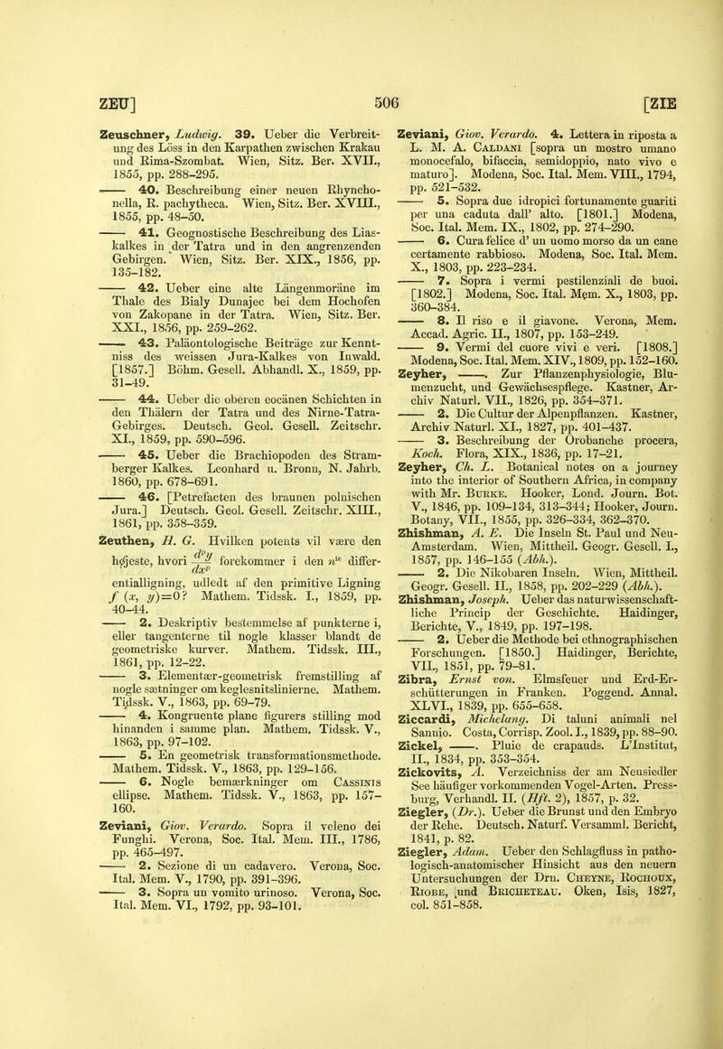 Zeuschner, Ludwig. 39. Ueber die Verbreit- ung des Loss in den Karpathen zwischen Krakau und Rima-Szombat. Wien, Sitz. Ber. XVII., 1855, pp. 288-295.  40. Beschreibung einer neuen Rhyncho- nella, R. pachytlieca. Wien, Sitz. Ber. XVIII., 1855, pp. 48-50. 41. Geognostische Beschreibung des Lias- kalkes in der Tatra und in den angrenzenden Gebirgen. Wien, Sitz. Ber. XIX,, 1856, pp. 135-182. 42. Ueber eine alte Langenmorane im Thale des Bialy Dunajee bei dem Hochofen von Zakopane in der Tatra, Wien, Sitz, Ber, XXI,, 1856, pp. 259-262. . 43. Palaontologische Beitriige zur Kennt- niss des weissen Jura-Kalkes von Inwald. [1857.] Bohm. Gesell. Abhandl. X., 1859, pp. 31-49. 44. Ueber die oberen eociinen Scbicbten in den Thalern der Tatra und des Nirne-Tatra- Gebirges, Deutsch. Geol. GeseU. Zeitschr. XL, 1859, pp. 590-596, ■ 45. Ueber die Brachiopoden des Stram- berger Kalkes. Leonhard u, Bronn, N. Jahrb, 1860, pp. 678-691. 46. [Petrefacten des braunen polnisclien Jura.] Deutsch, Geol, Gesell, Zeitschr, XIIL, 1861, pp, 358-359. Zeuthen, H. G. Hvilken potents vil visre den h^jeste, hvori -j-^ forekommer i den ■d^ difFer- entialligning, udledt af den primitive Ligning f {x, y)=0? Mathem, Tidssk, L, 1859, pp. 40-44. 2. Deskriptiv bestemmelse af punkterne i, eller tangenterne til nogle klasser blandt de geometriske kurver. Mathem. Tidssk. III., 1861, pp. 12-22. 3. Elementaer-geometrisk fremstilling af nogle ssetninger cm keglesnitslinierne. Mathem, Tidssk. v., 1863, pp. 69-79. 4. Kongruente plane figurers stilling mod hinanden i samme plan. Mathem. Tidssk. V,, 1863, pp, 97-102, . 5. En geometrisk transformationsmethode, Mathem, Tidssk. V,, 1863, pp, 129-156, 6. Nogle bemserkninger om Cassinis ellipse, Mathem, Tidssk, V,, 1863, pp, 157- 160. Zeviani, Giov. Verardo. Sopra il veleno dei Funghi. Verona, Soc. Ital, Mem, III,, 1786, pp. 465-497. ■ 2. Sezione di un cadavero. Verona, Soc. Ital, Mem, V., 1790, pp, 391-396. 3. Sopra un vomito urinoso. Verona, Soc. Ital. Mem. VI,, 1792, pp. 93-101. Zeviaui, Giov. Verardo. 4. Lettera in riposta a L, M, A, Caldani [sopra un mostro umano monocefalo, bifaccia, semidoppio, nato vivo e maturo], Modena, Soc. Ital. Mem. VIIL, 1794, pp, 521-532. 5. Sopra due idropici fortunamente guariti per una caduta dall' alto. [1801,] Modena, Soc. Ital. Mem. IX., 1802, pp. 274-290. 6. Cura felice d' un uomo morso da un cane certamente rabbioso. Modena, Soc. Ital. Mem, X,, 1803, pp. 223-234. 7. Sopra i vermi pestilenziali de buoi. [1802.] Modena, Soc. Ital. Mem. X,, 1803, pp. 360-384. 8. II riso e il giavone. Verona, Mem. Accad. Agric. II., 1807, pp, 153-249. 9. Vermi del cuore vivi e veri. [1808,] Modena, Soc. Ital, Mem. XIV,, 1809, pp. 152-160. Zeyher, . Zur Pflanzenphysiologie, Blu- menzucht, und Gewachsespflege. Kastner, Ar- chiv Naturl. VIL, 1826, pp, 354-371, 2. Die Cultur der Alpenpflanzen. Kastner, Archiv Naturl, XL, 1827, pp. 401-437, 3. Beschreibung der Orobanche procera, Koch. Flora, XIX., 1836, pp, 17-21, Zeyher, Ch. L. Botanical notes on a journey into the interior of Southern Africa, in company with Mr. BuEKE, Hooker. Lond. Journ. Bot. v., 1846, pp. 109-134, 313-344; Hooker, Journ. Botany, VIL, 1855, pp. 326-334, 362-370. Zhishman, A. E. Die Inseln St, Paul und Neu- Amsterdam. Wien, Mittheil. Geogr, Gesell, I,, 1857, pp. 146-155 {Abh.). • 2. Die Nikobaren Inseln, Wien, Mittheil. Geogr. Gesell, IL, 1858, pp, 202-229 {Abh.). Zhishman, Joseph. Ueber das naturwissenschaft- liche Priucip der Geschichte. Haidinger, Berichte, V., 1849, pp. 197-198, 2. Ueber die Methode bei ethnographischen Forschungen. [1850,] Haidinger, Berichte, VIL, 1851, pp. 79-81. Zibra, Ernst von. Elmsfeuer und Erd-Er- schiitterungen in Franken. Poggend, Annal. XLVL, 1839, pp. 655-658. Ziccardi) Michelang. Di taluni animali nel Sannio. Costa, Corrisp. Zool. I., 1839, pp, 88-90. Zickel, ]?luie de crapauds, LTnstitut, II,, 1834, pp. 353-354. Zickovits, A. Verzeichniss der am Neusiedler See haufiger vorkommenden Vogel-Arten. Press- burg, Verhandl. IL {Hft. 2), 1857, p. 32. Ziegler, {Dr.). Ueber dieBrunst und den Embryo der Rehe. Deutsch. Naturf. Versamml. Bericht, 1841, p. 82. Ziegler, Adam. Ueber den Schlagfluss in patho- logisch-anatomischer Hinsicht aus den neuern Untersuchungen der Dm. Cheyne, Rochoux, RiOBE, ;und Bkicheteau. Oken, Isis, 1827, col, 851-858,