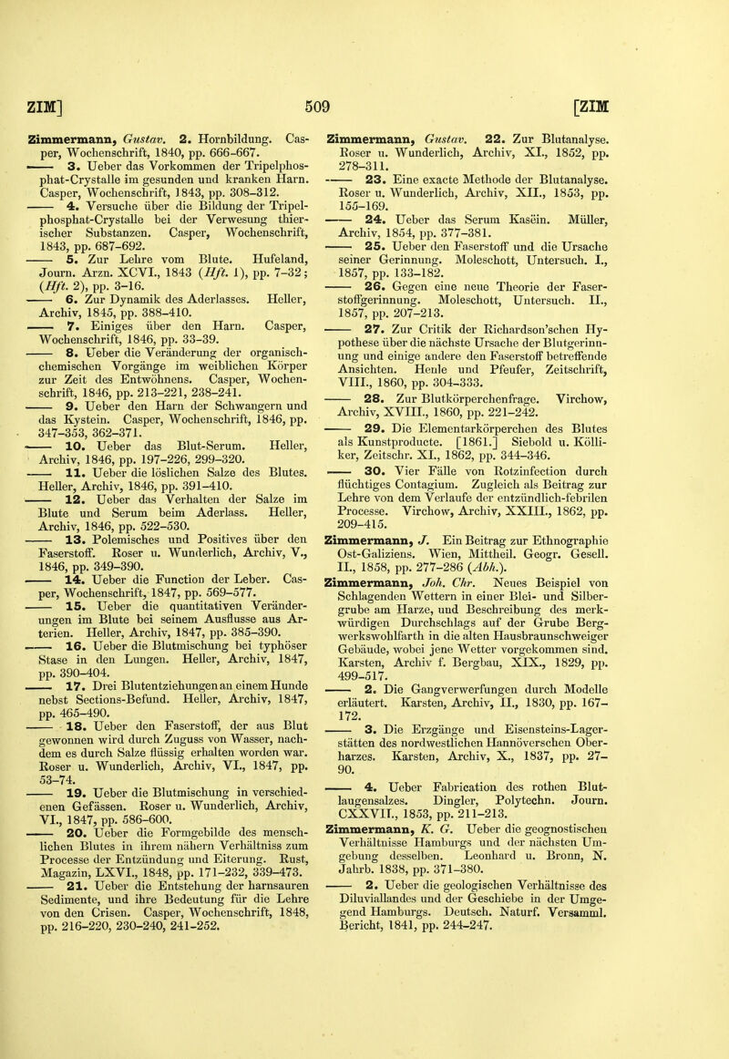 Zimmermann, Gustav. 2. Hornbildung. Cas- per, Wochenschrift, 1840, pp. 666-667. ■ 3. Ueber das Vorkommen der Tripelphos- phat-Crystalle im gesunden und kranken Harn, Casper, Wochenschrift, 1843, pp. 308-312. 4. Versuche ilber die Bildung der Tripel- phosphat-Crystalle bei der Verwesung thier- ischer Substanzen. Casper, Wochenschrift, 1843, pp. 687-692. 5. Zur Lehre vom Blute. Hufeland, Journ. Arzn. XCVI., 1843 {Hft. 1), pp. 7-32; {Hft. 2), pp. 3-16. 6. Zur Dynamik des Aderlasses, Heller, Archiv, 1845, pp. 388-410. 7. Einiges iiber den Harn. Casper, Wochenschrift, 1846, pp. 33-39. 8. Ueber die Veranderung der organisch- chemischen Vorgange im weiblichen Korper zur Zeit des Entwohnens. Casper, Wochen- schrift, 1846, pp.213-221, 238-241. 9. Ueber den Harn der Schwangern und das Kystein. Casper, Wochenschrift, 1846, pp. 347-353, 362-371. 10. Ueber das Blut-Serum. Heller, • Archiv, 1846, pp. 197-226, 299-320. 11. Ueber die loslichen Salze des Blutes. Heller, Archiv, 1846, pp. 391-410. 12. Ueber das Verhalten der Salze im Blute und Serum beim Aderlass. Heller, Archiv, 1846, pp. 522-530. 13. Polemisches und Positives iiber den Faserstoff. Roser u. Wunderlich, Archiv, V., 1846, pp. 349-390. . 14. Ueber die Function der Leber. Cas- per, Wochenschrift, 1847, pp. 569-577. 15. Ueber die quantitativen Verander- ungen im Blute bei seinem Ausflusse aus Ar- terien. Heller, Archiv, 1847, pp. 385-390. 16. Ueber die Blutmischung bei typhoser Stase in den Lungen. Heller, Archiv, 1847, pp. 390-404. 17. Drei Blutentziehungenan einem Hunde nebst Sections-Befund. Heller, Ai-chiv, 1847, pp. 465-490. -18. Ueber den Faserstoff, der aus Blut gewonnen wird durch Zuguss von Wasser, nach- dem es durch Salze fliissig erhalten worden war. Eoser u. Wunderlich, Archiv, VI., 1847, pp. 53-74. 19. Ueber die Blutmischung in verschied- enen Gefassen. Roser u. Wunderlich, Archiv, VI., 1847, pp. 586-600. 20. Ueber die Formgebilde des mensch- lichen Blutes in ihrem nahern Verhaltniss zum Processe der Entziindung und Eiterung. Rust, Magazin, LXVI., 1848, pp. 171-232, 339-473. 21. Ueber die Entstehung der harnsauren Sedimente, und ihre Bedeutung fiir die Lehre von den Crisen. Casper, Wochenschrift, 1848, pp. 216-220, 230-240, 241-252. Zimmermann, Gustav. 22. Zur Blutanalyse. Roser u. Wunderlich, Archiv, XL, 1852, pp. 278-311. 23. Eine exacte Methode der Blutanalyse. Roser u. Wunderlich, Archiv, XII., 1853, pp. 155-169. 24. Ueber das Serum Kasein. Miiller, Archiv, 1854, pp. 377-381. 25. Ueber den Faserstoff und die Ursache seiner Gerinnung. Moleschott, Untersuch. I., 1857, pp. 133-182. 26. Gegen eine neue Theorie der Faser- stoffgerinnung. Moleschott, Untersuch. II., 1857, pp. 207-213. 27. Zur Critik der Richardson'schen Hy- pothese iiber die nachste Ursache der Blutgerinn- ung und einige andere den Faserstoff betreffende Ansichten. Henle und Pfeufer, Zeitschrift, VIII., 1860, pp. 304-333. 28. Zur Blutkorperchenfrage. Virchow, Archiv, XVIII., 1860, pp. 221-242. 29. Die Elementarkorperchen des Blutes als Kunstproducte. [1861.] Siebold u. Kolli- ker, Zeitschr. XL, 1862, pp. 344-346. —— 30. Vier Falle von Rotzinfection durch fliichtiges Contagium. Zugleich als Beitrag zur Lehre von dem Verlaufe der entziindlicb-febrilen Processe. Virchow, Archiv, XXIIL, 1862, pp. 209-415. Zimmermann, J. Ein Beitrag zur Ethnographie Ost-Galiziens. Wien, Mittheil. Geogr. Gesell. IL, 1858, pp. 277-286 {Abh.). Zimmermann, Joh. Chr. Neues Beispiel von Schlagenden Wettern in einer Blei- und Silber- grube am Harze, und Beschreibung des merk- wiirdigen Durchschlags auf der Grube Berg- werkswohlfarth in die alten Hausbraunschweiger Gebiiude, wobei jene Wetter vorgekommen sind. Karsten, Archiv f. Bergbau, XIX., 1829, pp. 499-517. 2. Die Gangverwerfungen durch Modelle erlautert. Karsten, Archiv, IL, 1830, pp. 167- 172. 3. Die Erzgange und Eisensteins-Lager- statten des nordwestlichen Hannoverschen Ober- harzes. Karsten, Archiv, X., 1837, pp. 27- 90. 4. Ueber Fabrication des rothen Blut- laugensalzes. Dingier, Polytechn. Journ. CXXVIL, 1853, pp. 211-213. Zimmermann, K. G. Ueber die geognostischen Verhaltnisse Hamburgs und der niichstea Um- gebung desselben. Leonhard u. Bronn, N. Jahrb. 1838, pp. 371-380. 2. Ueber die geologischen Verhaltnisse des Diluviallandes und der Geschiebe in der Umge- gend Hamburgs. Deutsch. Naturf. Versamml. Bericht, 1841, pp. 244-247.