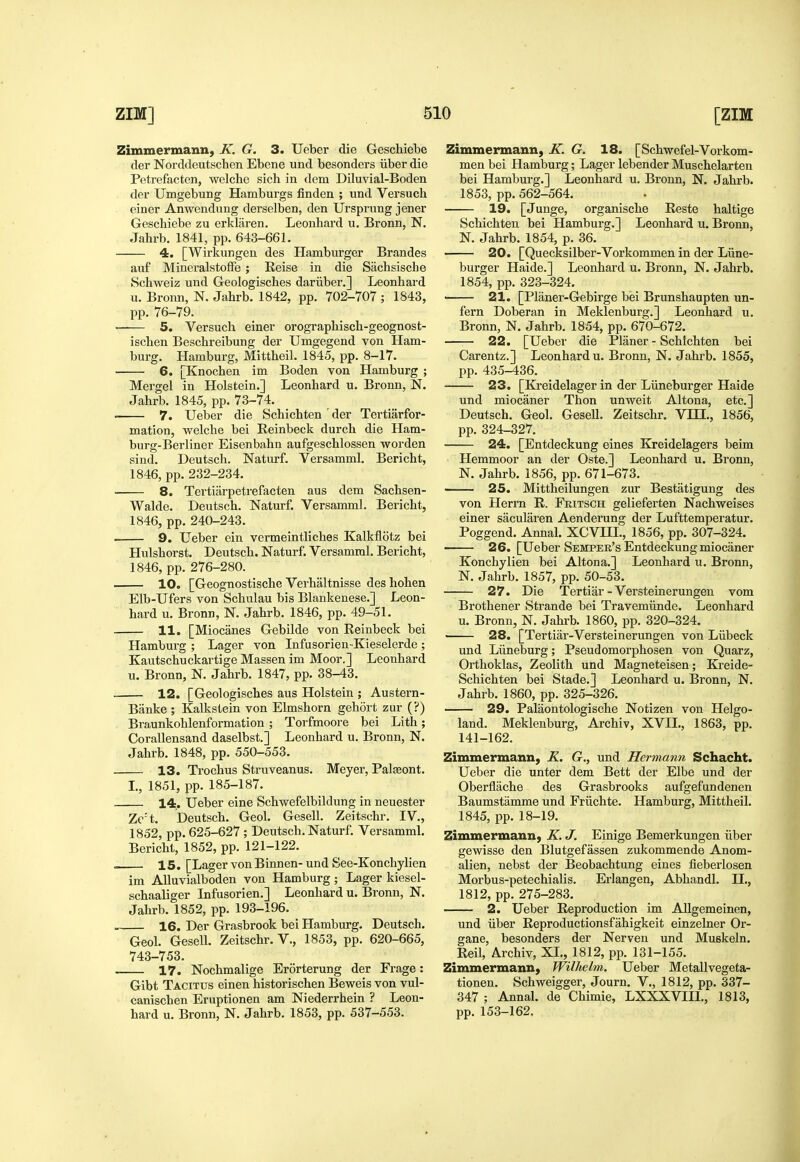 Zimmermann, K. G. 3. Ueber die Geschiebe tier Norddeutschen Ebcne und besonders iiber die Petrefacten, welche sich in dem Diluvial-Boden der Umgebung Hamburgs finden ; und Versuch einer Anwendung derselben, den Ursprung jener Geschiebe zu erklaren. Leonhard u. Bronn, N. Jahrb. 1841, pp. 643-661. 4. [Wirkungen des Hamburger Brandes auf MineralstofFe ; Reise in die Sachsische Schweiz und Geologisches dariiber.] Leonhard u. Bronn, N. Jahrb. 1842, pp. 702-707 ; 1843, pp. 76-79. —— 5. Versuch einer orographisch-geognost- ischen Beschreibung der Umgegend von Ham- burg. Hamburg, Mittheil. 1845, pp. 8-17. 6. [Knochen im Boden von Hamburg ; Mergel in Holstein.] Leonhard u. Bronn, N. Jahrb. 1845, pp. 73-74. 7. Ueber die Schichten der Tertiarfor- mation, welche bei Eeinbeck durch die Ham- burg-Berliner Eisenbahn aufgeschlossen worden sind. Deutsch. Natiu-f. Versamml. Bericht, 1846, pp. 232-234. 8. Tertiiirpeti'efacten aus dem Sachsen- Walde. Deutsch. Naturf. Versamml. Bericht, 1846, pp. 240-243. • 9. Ueber ein vermeintliches Kalkflotz bei Hulshorst. Deutsch. Naturf. Versamml. Bericht, 1846, pp. 276-280. • 10. [Geognostische Verhaltnisse des hohen Elb-Ufers von Schulau bis Blankenese.] Leon- hard u. Bronn, N. Jahrb. 1846, pp. 49-51. 11. [Miocanes Gebilde von Eeinbeck bei Hamburg ; Lager von Infusorien -Kieselerde ; Kautschuckartige Massen im Moor.] Leonhard u. Bronn, N. Jahrb. 1847, pp. 38-43. 12. [Geologisches aus Holstein ; Austern- Banke ; Kalksiein von Elmshorn gehort zur (?) Braunkohlenformation ; Torfmoore bei Lith; Corallensand daselbst.] Leonhard u. Bronn, N. Jahrb. 1848, pp. 550-553. 13. Trochus Struveanus. Meyer, Palseont. L, 1851, pp. 185-187. 14. Ueber eine Schwefelbildung in neuester Ze't. Deutsch. Geol. Gesell. Zeitschr. IV., 1852, pp. 625-627 ; Deutsch. Naturf. Versamml. Bericht, 1852, pp. 121-122. 15. [Lager vonBinnen- und See-Konchylien im AUuvialboden von Hamburg; Lager kiesel- schaaliger Lifusorien.] Leonhard u. Bronn, N. Jahrb. 1852, pp. 193-196. 16. Der Grasbrook bei Hamburg. Deutsch. Geol. Gesell. Zeitschr. V., 1853, pp. 620-665, 743-753. 17. Nochmalige Erorterung der Frage: Gibt Tacitus einen historischen Beweis von vul- canischen Eniptionen am Niederrhein ? Leon- hard u. Bronn, N. Jahrb. 1853, pp. 537-553. Zimmermann, K. G. 18. [Schwefel-Vorkom- men bei Hamburg; Lager lebender Muschelarten bei Hamburg.] Leonhard u. Bronn, N. Jahrb. 1853, pp. 562-564. 19. [Junge, organische Eeste haltige Schichten bei Hamburg.] Leonhard u. Bronn, N. Jahrb. 1854, p. 36. 20. [Quecksilber-Vorkommen in der Lilne- burger Haide.] Leonhard u. Bronn, N. Jahrb. 1854, pp. 323-324. ■ 21. [Planer-Gebirge bei Brunshaupten un- fern Doberan in Meklenburg.] Leonhard u. Bronn, N. Jahrb. 1854, pp. 670-672. 22. [Ueber die Planer - Schichten bei Carentz.] Leonhard u. Bronn, N. Jahrb. 1855, pp. 435-436. 23. [Kreidelager in der Liineburger Haide und miocaner Thon unweit Altona, etc.] Deutsch. Geol. Gesell. Zeitschr. VHI., 1856, pp. 324-327. 24. [Entdeckung eines Kreidelagers beim Hemmoor an der Oste.] Leonhard u. Bronn, N. Jahrb. 1856, pp. 671-673. 25. Mittheilungen zur Bestatigung des von Herrn E. Fritsch gelieferten Nachweises einer sacularen Aenderung der Lufttemperatur. Poggend. Annal. XCVHI., 1856, pp. 307-324. 26. [Ueber Semper's Entdeckung miocaner Konchylien bei Altona.] Leonhard u. Bronn, N. Jahrb. 1857, pp. 50-53. 27. Die Tertiar - Versteinerungen vom Brothener Strande bei Travemiinde. Leonhard u. Bronn, N. Jahrb. I860, pp. 320-324. 28. [Tertiar-Versteinerungen von Liibeck und Liineburg; Pseudomorphosen von Quarz, Orthoklas, Zeolith und Magneteisen; Kreide- Schichten bei Stade.] Leonhard u. Bronn, N. Jahrb. 1860, pp. 325-326. 29. Palaontologische Notizen von Helgo- land. Meklenburg, Archiv, XVII., 1863, pp. 141-162. Zimmermann, K. G., und Hermann Schacht. Ueber die unter dem Bett der Elbe und der Oberflache des Grasbrooks aufgefundenen Baumstamme und Friichte. Hamburg, Mittheil. 1845, pp. 18-19. Zimmermann, K. J. Einige Bemerkungen iiber gewisse den Blutgefassen zukommende Anom- alien, nebst der Beobachtung eines fieberlosen Morbus-petechialis. Erlangen, Abhandl. II., 1812, pp. 275-283. 2. Ueber Eeproduction im Allgemeinen, und iiber Eeproductionsfahigkeit einzelner Or- gane, besonders der Nerven und Muskeln. Eeil, Archiv, XL, 1812, pp. 131-155. Zimmermann, Wilhelm. Ueber Metallvegeta- tionen. Schweigger, Journ. V., 1812, pp. 337- 347 ; Annal. de Chimie, LXXXVIIL, 1813, pp. 153-162.