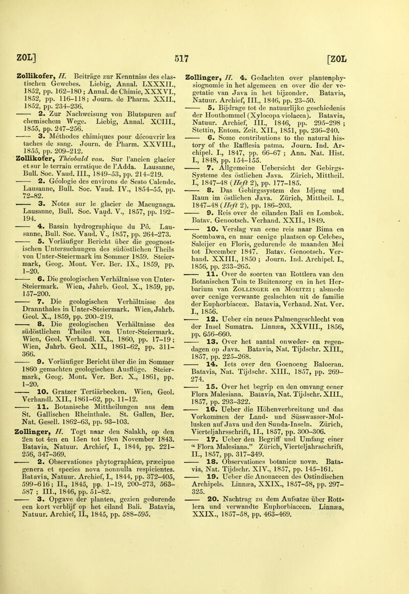 Zollikofer, H. Beitrage zur Kenntniss des elas- tischen Gewebes. Liebig, Annal. LXXXII., 1852, pp. 162-180; Annal. deChimie, XXXVI., 1852, pp. 116-118; Journ. de Pharm. XXIL, 1852, pp. 234-236. 2. Zur Nachweisung von Blutspuren auf cbemischem Wege. Liebig, Annal. XCIII., 1855, pp. 247-256. 3. Methodes chimiques pour decouvrir les taches de sang. Journ. de Pharm. XXVIII., 1855, pp. 209-212. Zollikofer, Theobald von. Sur I'ancien glacier et sur le terrain erratique de I'Adda. Lausanne, Bull. Soc. Vaud. III., 1849-53, pp. 214-219. ■ 2. Geologic des environs de Sesto Calende. Lausanne, Bull. Soc. Vaud. IV., 1854-55, pp. 72-82. 3. Notes sur le glacier de Macugnaga. Lausanne, Bull. Soc. Vaud. V., 1857, pp. 192- 194. 4. Bassin liydrographique du P6. Lau- sanne, Bull. Soc. Vaud, V., 1857, pp. 264-273. 5. Vorlaufiger Bericht iiber die geognost- ischen Untersuchungen des siidostlichen Theils von Unter-Steiermark im Sommer 1859. Steier- mark, Geog. Mont. Ver. Ber. IX., 1859, pp. 1-20. ■ 6. Die geologischen Verhaltnisse von Unter- Steiermark. Wien, Jahrb. Geol. X., 1859, pp. 157-200. 7. Die geologischen Verhaltnisse des Drannthales in Unter-Steiermark. Wien, Jahrb. Geol. X., 1859, pp. 200-219. 8. Die geologischen Verhaltnisse des siidostlichen Theiles von Unter-Steieimark. Wien, Geol. Verhandl. XL, 1860, pp. 17-19; Wien, Jahrb. Geol. XIL, 1861-62, pp. 311- 366. 9. Vorlaufiger Bericht iiber die im Sommer 1860 gemachten geologischen Ausfliige. Steier- mark, Geog. Mont. Ver. Ber. X., 1861, pp. 1-20. — 10. Gratzer Tertiarbecken. Wien, Geol. Verhandl. XIL, 1861-62, pp. 11-12. -11. Botanische Mittheilungen aus dem St. Gallischen Eheinthale. St. Gallen, Ber. Nat. Gesell. 1862-63, pp. 93-103. Zollinger, H. Togt naar den Salakh, op den 2en tot 4en en 15en tot 19en November 1843. Batavia, Natuur. Archief, L, 1844, pp. 221- 256, 347-369. ■ 2. Observationes phytographicse, prsecipue genera et species nova nonnulla respicientes. Batavia, Natuur. Archief, I., 1844, pp. 372-405, 599-616; IL, 1845, pp 1-19, 200-273, 563- 587 ; IIL, 1846, pp. 51-82. 3. Opgave der planten, gezien gedurende een kort verblijf op het eiland Bali. Batayia, Natuur. Archief, IL, 1845, pp. 588-595, Zollinger, H. 4. Gedachten over plantenphy- siognomie in het algemeen en over die der ve- getatie van Java in het bijzonder. Batavia, Natuur. Archief, IIL, 1846, pp. 23-50. 5. Bijdrage tot de natuurlijke geschiedenis der Houthommel (Xylocopa violacea). Batavia, Natuur. Archief, IIL, 1846, pp. 295-298 ; Stettin, Entom. Zeit. XIL, 1851, pp. 236-240. 6. Some contributions to the natural his- tory of the EafSesia patma. Journ. Ind. Ar- chipel. I., 1847, pp. 66-67 ; Ann. Nat. Hist. I., 1848, pp. 154-155. 7. Allgemeine Uebersicht der Gebirgs- Systeme des ostlichen Java. Zurich, Mittheil. L, 1847-48 {Heft 2), pp. 177-185. 8. Das Gebirgssystem des Idjeng und Raun im ostlichen Java. Ziirich, Mittheil. I., 1847-48 {Ilcft 2), pp. 186-203. 9. Reis over de eilanden Bali en Lombok. Batav. Genootsch. Verhand. XXIL, 1849. 10. Verslag van eene reis naar Bima en Soembawa, en naar eenige plaatsen op Celebes, Saleijer en Floris, gedurende de maanden Mei tot December 1847. Batav. Genootsch. Ver- hand. XXIIL, 1850 ; Journ. Ind. Archipel. I., 1856, pp. 233-265. —— 11. Over de soorten van Rottlera van den Botanischen Tuin te Buitenzorg en in het Her- barium van Zollinger en Moritzi ; alsmede over eenige verwante geslachten nit de familie der Euphorbiaceae. Batavia, Verhand. Nat. Ver. L, 1856. 12. Ueber ein neues Palmengeschlecht von der Insel Sumatra. Linnasa, XXVIIL, 1856, pp. 656-660. 13. Over het aantal onweder- en regen- dagen op Java. Batavia, Nat. Tijdschr. XIII., 1857, pp. 225-268. 14. lets over den Goenoeng Baloeran. Batavia, Nat. Tijdschr. XIIL, 1857, pp. 269- 274. 15. Over het begrip en den omvang eener Flora Malesiana. Batavia, Nat. Tijdschr. XIIL, 1857, pp. 293-322. 16. Ueber die Hohenverbreitung und das Vorkommen der Land- und Siisswasser-Mol- lusken auf Java und den Sunda-Inseln. Ziirich, Vierteljahrsschrift, IL, 1857, pp. 300-306. 17. Ueber den Begriff und Umfang einer  Flora Malesiana. Ziirich, Vierteljahrsschrift, IL, 1857, pp. 317-349. 18. Observationes botanicse novae. Bata- via, Nat. Tijdschr. XIV., 1857, pp. 145-161. 19. Ueber die Anonaceen des Ostindischen Archipels. Linna;a, XXIX,, 1857-58, pp. 297- 325. 20. Nachtrag zu dem Aufsatze iiber Rott- lera und verwandte Euphorbiaceen. Linnaa, XXIX., 1857-58, pp. 463-469.