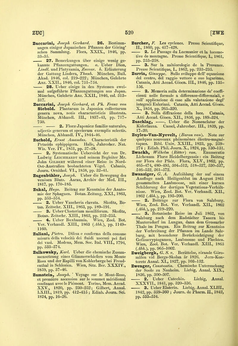 Zuccarini, Joseph Gerhard. 26. Bestimm- ungen einiger Japanischen Pfianzen der Goring' schen Sammlung. Flora, XXIX., 1846, pp. 33-35. ■ 27. Bemerkungen iiber einige wenig ge- kannte Pflanzengattungen. a. Ueber Dion, Lindl. und Platyzamia, Zuccar. b. Erlauterung der Gattung Lindera, Thunb. Miinchen, Bull. Akad. 1846, col. 219-222; Miinchen, Gelehrte Anz. XXII., 1846, col. 751-754. • 28. L'eber einige in den Systemen zwei- mal aufgefiihrte Pflanzensattungen aus Japan. Miinchen, Gelehrte Anz. XXII., 1846, col. 313- 317. Zuccarini, Joseph Gerhard, et Ph. Franz von Siebold. Plantarum in Japonica coliectarum genera nova, notis characteristicis illustrata. Miinchen, Abhandl. in., 1837-43, pp. 717- 750. 2. Floree Japonicse familijB naturales, adjectis generura et specierum exemplis selectis. Miinchen, Abhandl. IV., 1844-46. Zuchold, Ernst Amandits. Characteristik der Petasida ephippigera. Halle, Jahresber. Nat. Wis. Ver. IV., 1851, pp. 37-38. 2. Systematische Uebersicht der von Dr. Ludwig Leiciihardt und seinem Begleiter Mr. John GiLBEKT wiihrend einer Reise in Nord- Ost-Australien beobachteten Vogel. Cabanis, Journ. Ornithol. VI., 1858, pp. 32-41. Zugenbiihler, Joseph. Ueber die Bewegung des venosen Bluts. Aarau, Archiv der Med. III., 1817, pp. 170-185. Zukal, Hugo. Beitrag zur Keuntniss der Anato- mie der Sphaguen. Botan. Zeitung, XXI., 1863, pp. 353-354. 2. Ueber Vaucheria clavata, Skofitz, Bo- tan. Zeitschr. XIII., 1863, pp. 189-191. 3. Ueber Closterium moniliferum. Skofitz, Botan. Zeitschr. XIII., 1863, pp. 252-255. 4. Ueber Buxbaumia. Wien, Zool. Bot. Ver. Verhandl. XIII., 1863 {Abh.), pp. 1149- 1160. Zuliani, Pietro. Difesa e conferma della comune misura della velocita dei fluidi uscenti pei fori dei vasi. Modena, Mem. Soc. Ital. VIII., 1794, pp. 533-574. Zulkowsky, Karl. Ueber die cheraische Zusam- mensetzung eines Glimmerschiefers vom Monte Rosa und der Rapilli von Kohlerberge bei Freud- enthal in Schlesien. Wien, Sitz. Ber. XXXIV., 1859, pp. 37-46. Zumstein, Joseph. ' Voyage sur le Mont-Rose, et premiere ascension sur le sommet meridional confinant avec le Piemont. Torino, Mem. Accad. XXV., 1820, pp. 230-252; Gilbert, Annal. LXIIL, 1819, pp. 412-415 ; Edinb. Journ. Sci. 1824, pp. 16-26. Zurcher, F. Les cyclones. Presse Scientifique, II., 1860, pp. 417-428. 2. Le Passage du Lucmanier et la locomo- tive de montagne. Presse Scientifique, I., 1861, pp. 253-258. — 3. Sur la meteorologie de la Provence. Presse Scientifique, I., 1862, pp. 233-235. Zurria, Giuseppe. SuUo sviluppo dell' equazione del centro, del raggio vettore e suo logaritmo. Catania, Atti Accad. Gioen. III., 1846, pp. 135- 156. 2. Memoria suUa determinazione de' coefB- cienti nelle formula a difFerenze-difFerenziali, e sull' applicazione di esse aUa valutazione degl' integrali Euleriani. Catania, Atti Accad. Gioen. X., 1854, pp. 265-320. 3. Sulla diffrazione deUa luce. Catania, Atti Accad. Gioen. XII., 1856, pp. 189-324. Zuschlag, . Ueber die Nomenclatur der Kaferfauna. Cassel, Jahresber. III., 1839, pp. 17-20. Zuylen-Van-Nyevelt, {Bai-on van). Note sur quelques nouveaux phenomenes electro-magne- tiques. Bibl. Univ. XXIII., 1823, pp. 259- 274 ; Edinb. Phil. Journ. X., 1824, pp. 130-131. Zwackh, Wilhclm {Ritter) von. Enumeratio Lichenum Florse Heidelbergensis : ein Beitrag zur Flora der Pfalz. Flora, XLV., 1862, pp. 465-474, 480-495, 504-512, 518-527, 530-537, 546-552, 561-572. Zwanziger, G. A. Aufzahlung der auf einera Ausfluge nach Heiligenblut im August 1861 gesammelten Laubmoose, mit einer kurzen Schilderung der dortigen Vegetations-Verhalt- nisse. Wien, Zool. Bot. Ver. Verhandl. XII., 1862 {Abh.), pp. 193-200. 2. Beitrage zur Flora von Salzburg. Wien, Zool. Bot. Ver. Verhandl. XII., 1862 {Abh.), pp. 219-220. . 3. Botanische Reise im Juli 1862, von Salzburg nach dem Radstadter Tauern bis Mauterndorf im Lungau, dann dem Grossarler Thale im Pongau. Ein Beiti'ag zur Kenntniss der Verbreitung der Pfianzen im Lande Salz- burg, mit besonderer Beriicksichtigung der Gefasscryptogamen, Laubmoose und Flechten. Wien, Zool. Bot. Ver. Verhandl. XIIL, 1863 {Abh.), pp. 965-1002. Zweigbergk; G. S. v. Berattelse, rorande Goro- m&len vid Bergs-Skolan &r 1826. Jern-Kon- torets Annal. XL, 1827, pp. 103-132. Zwenger, Constantin. Chemische Untersuchung der Soole zu Nauheim. Liebig, Annal. XIX., 1836, pp. 300-307. 2. Ueber Catechin. Liebig, Annal. XXXVIL, 1841, pp. 320-336. 3. UeberElaterin. Liebig, Annal. XLIIL, 1842, pp. 359-360 ; Journ. de Pharm. II., 1842, pp. 533-534.