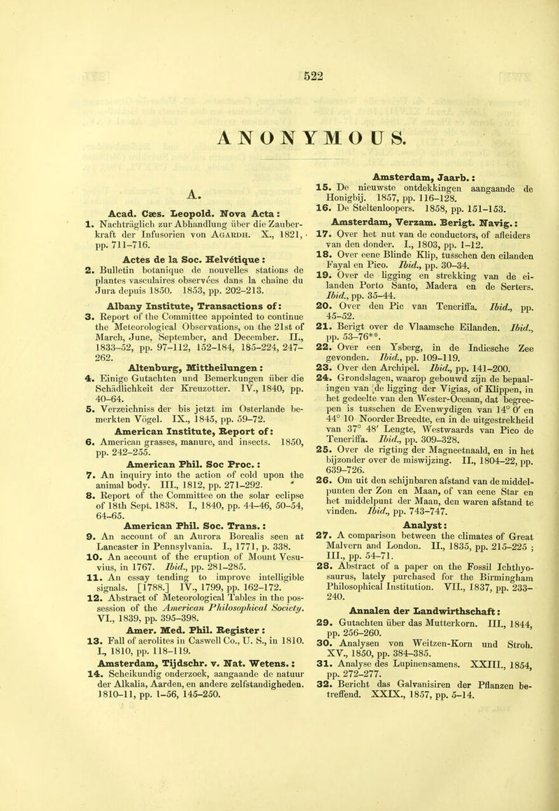 ANONYMOUS. A. Acad. Cses. Leopold. ITova Acta: 1. Nachtriiglicli zur Abhandlung iiber die Zauber- ki-aft der Infusorien von Agakdh. X., 1821, ■ pp. 711-716. Actes de la Soc. Helv^tique : 2. Bulletin botanique de nouvelles stations de plantes vascidaires observees dans la chaine du Jura depuis 1850. 1853, pp. 202-213. Albany Institute, Transactions of: 3. Report of the Committee appointed to continue the Meteorological Observations, on the 21st of March, June, September, and December. II., 1833-52, pp. 97-112, 152-184, 185-224, 247- 262. Altenburg, Mittheilungen: 4. Einige Gutachten und Bemerkungen iiber die Schadlichkeit der Kreuzotter. IV., 1840, pp. 40-64. 5. Verzeichniss der bis jetzt im Osterlande be- merkten Vogel. IX., 1845, pp. 59-72. American Institute, Report of: 6. American grasses, manure, and insects. 1850, pp. 242-255. American Phil. Soc Froc.: 7. An inquiry into the action of cold upon the animal body. III., 1812, pp. 271-292. 8. Report of the Committee on the solar eclipse of 18th Sept. 1838. I., 1840, pp. 44-46, 50-54, 64-65. American Phil. Soc. Trans.: 9. An account of an Aurora Borealis seen at Lancaster in Pennsylvania. I., 1771, p. 338. 10. An account of the eruption of Mount Vesu- vius, in 1767. Ibid., pp. 281-285. 11. An essay tending to improve intelligible signals. [1788.] IV., 1799, pp. 162-172. 12. Abstract of Meteorological Tables in the pos- session of the American Philosophical Society. VI., 1839, pp. 395-398. Amer. Med. Phil. Register : 13. Fall of aerolites in Caswell Co., U. S., in 1810. I., 1810, pp. 118-119. Amsterdam, Tijdschr. v. Nat. Wetens.: 14. Scheikundig onderzoek, aangaande de natuur der Alkalia, Aarden, en andere zelfstandigheden. J 810-11, pp. 1-56, 145-250. Amsterdam, Jaarb.: 15. De nieuwste ontdekkingen aangaande de Honigbij. 1857, pp. 116-128. 16. De Steltenloopers. 1858, pp. 151-153. Amsterdam, Verzam. Berigt. ITavig.: 17. Over het nut van de conductors, of afleiders van den donder. I., 1803, pp. 1-12. 18. Over eene Blinde Klip, tusschen den eilanden Fayal en Pico. Ibid., pp. 30-34. 19. Over de ligging en strekking van de ei- landen Porto Santo, Madera en de Serters. Ibid., pp. 35-44. 20. Over den Pic van Teneriffa, Ibid., pp. 45-52. 21. Berigt over de Vlaamsche Eilanden. Ibid., pp. 53-76**. 22. Over een Ysberg, in de Indiesche Zee gevonden. pp. 109-119. 23. Over den Archipel. Ibid., pp. 141-200. 24. Grondslagen, v?aarop gebouwd zijn de bepaal- ingen van i de ligging der Vigias, of Klippen, in het gedeelte van den Wester-Oceaan, dat begi'ee- pen is tusschen de Evenwydigen van 14° 0' en 44° 10 Noorder Breedte, en in de uitgestrekheid van 37° 48' Lengte, Westwaards van Pico de Teneriffa. Ibid., pp. 309-328. 25. Over de rigting der Magneetnaald, en in het bijzonder over de miswij zing. IL, 1804-22, pp. 639-726. 26. Om uit den schijnbaren afstand van de middel- punten der Zon en Maan, of van eene Star en het middelpunt der Maan, den vparen afstand te vinden. Ibid., pp. 743-747. Analyst: 27. A comparison between the climates of Great Malvern and London. IL, 1835, pp. 215-225 ; III., pp. 54-71. 28. Abstract of a paper on the Fossil Ichthyo- saurus, lately purchased for the Birmingham Philosophical Institution. VIL, 1837, pp. 233- 240. Annalen der Landwirthschaft: 29. Gutachten iiber das Mutterkorn. III., 1844 pp. 256-260. ' 30. Analysen von Weitzen-Korn und Stroh XV., 1850, pp. 384-385. 31. Analyse des Lupinensamens. XXIII., 1854 pp. 272-277. 32. Bericht das Galvanisiren der Pflanzen be- treffend. XXIX., 1857, pp. 5-14.