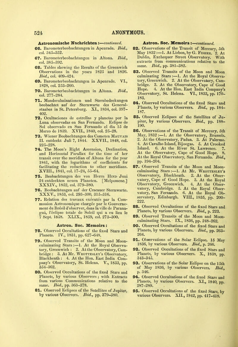 Astronomische Nachrichten :—continued. 66. Barometerbeobachtungen in Apenrade. Ibid., col. 345-352. 67. Barometerbeobachtungen in Altona. Ibid., col. 385-392. 68. Tables shewing the Eesults of the Greenwich Observations in the years 1825 and 1826. Ibid., col. 409-424. 69. Barometerbeobachtungen in Apenrade. VI., 1828, col. 253-260. 70. Bai'ometerbeobachtungen in Altona. Ibid., col. 277-284. 71. Mondsculminationen und Sternbedeckungen beobachtet auf der Sternwarte des General- staabes in St. Petersburg. XI., 1834, col. 397- 402. 72. Ocultaciones de estrellas y planetas por la Luna observadas en San Fernando. Eclipse de Sol observado en San Fernando el dia 15 de Marzo de 1839. XVII., 1840, col. 25-28. 73. Wiener Beobachtungen des Cometen Maxjvais II. entdeckt Juli 7, 1844. XXVII., 1848, col. 225-228. 74. The Moon's Eight Ascension, Declination, and Horizontal Parallax for the time of her transit over the meridian of Altona for the year 1841, with the logarithms of coefficients for facilitating the reduction to other meridians. XVIII., 1841, col. 17-24, 55-64. 75. Beobachtungen des von Herrn Hind Juni 24 entdeckten neuen Planeten. [Melpomene.] XXXIV. , 1852, col. 379-380. 76. Beobachtungen auf der Cracauer Sternwarte. XXXV. , 1853, coL 293-300, 315-316. 77. Relation des travaux executes par la Com- mission Astronomique chargee par le Gouverne- ment du Bresil d'observer, dans la ville de Parana- gua, I'eclipse totale de Soleil qui a eu lieu le 7 Sept. 1858. XLIX., 1859, col. 273-300. Astron. Soc. Memoirs: 78. Observed Occultations of the fixed Stars and Planets. IV., 1831, pp. 627-648. 79. Observed Transits of the Moon and Moon- culminating Stars :—1. At the Royal Observa- tory, Greenwich : 2. At the Observatory, Cam- bridge : 3. At Mr. Wrottesley's Observatory, Blackheath : 4. At the Plon. East India Com- pany's Observatory, St. Helena. V., 1833, pp. 354-362. 80. Observed Occultations of the fixed Stars and Planets, by various Observers ; with Extracts from various Communications relative to the same. Ibid., pp. 363-378. 81. Observed Eclipses of the Satellites of Jupiter, by various Observers. Ibid., pp. 379-380. Astron. Soc. Memoirs:—continued. 82. Observations of the Transit of Mercury, 5th May 1832 :—1. At Lisbon, by G. Fisher. 2. At Dublin, Exchequer Street Observatory. With extracts from communications relative to the same. Ibid., pp. 381-382. 83. Observed Transits of the Moon and Moon culminating Stars :—1. At the Koyal Observa- tory, Greenwich. 2. At the Observatory, Cam- bridge. 3. At the Observatory, Cape of Good Hope. 4. At the Hon. East India Company's Observatory, St. Helena. VI., 1833, pp. 170- 183. 84. Observed Occultations of the fixed Stars and Planets, by various Observers. Ibid., pp. 184- 187. 85. Observed Eclipses of the Satellites of Ju- piter, by various Observers. Ibid., pp. 188- 190. 86. Observations of the Transit of Mercury, 5th May, 1832 :—1. At the Observatory, Brussels. 2. At the Observatory, Padua. 3. At Palermo. 4. At Cavalho Island, Bijoogas. 5. At Crooked Island. 6. At the River St. Lawrence. 7. At the Observatory, Cape of Good Hope. 8. At the Royal Observatory, San Fernando. Ibid., pp. 194-204. 87. Observed Transits of the Moon and Moon- culminating Stars :—1. At Mr. Wrottesley's Observatory, Blackheath. 2. At the Obser- vatory, Cape of Good Hope. 3. At the Royal Observatory, Greenwich. 4. At the Obser- vatory, Cambridge. 5. At the Royal Obser- vatory, San Fernando. 6. At the Royal Ob- servatory, Edinburgh. VIII., 1835, pp. 200- 222. 88. Observed Occultations of the fixed Stars and Planets, by various Observers. Ibid., p. 223. 89. Observed Transits of the Moon and Moon- culminating Stars. IX., 1836, pp. 248-262. 90. Observed Occultations of the fixed Stars and Planets, by various Observers. Ibid., pp. 263- 264. 91. Observations of the Solar Eclipse, 15 May 1836, by various Observers. Ibid., p. 266. 92. Observed Occultations of the fixed Stars and Planets, by various Observers. X., 1838, pp. 343-345. 93. Observations of the Solar Eclipse on the 15th of May 1836, by various Observers. Ibid., p. 346. 94. Observed Occultations of the fixed Stars and Planets, by various Observers. XI., 1840, pp 287-289. 95. Observed Occultations of the fixed Stars, by various Observers. XII,, 1842, pp. 417-418.