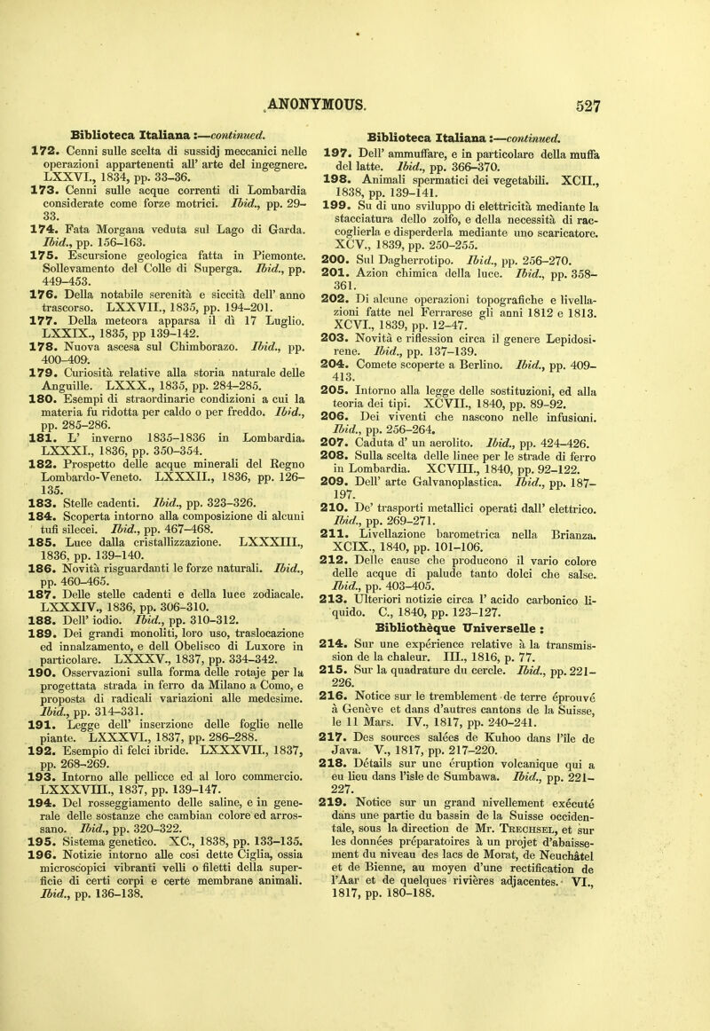 Biblioteca Italiana:—continmd. 172. Cenni suUe scelta di sussidj meccanici nelle operazioni appartenenti aU' arte del ingegnere. LXXVI., 1834, pp. 33-36. 173. Cenni suUe acque correnti di Lombai*dia considerate come forze motrici. Ibid., pp. 29- 33. 174. Fata Morgana veduta sul Lago di Garda. Ibid., pp. 156-163. 175. Escursione geologica fatta in Piemonte. SoUevamento del CoUe di Superga, Ibid., pp. 449-453. 176. Della notabile serenita e siccita dell' anno trascorso. LXXVII., 1835, pp. 194-201. 177. Delia meteora apparsa il di 17 Luglio. LXXIX., 1835, pp 139-142. 178. Nuova ascesa sul Chimborazo. Ibid., pp. 400-409. 179. Curiosita relative alia storia naturale delle Anguille. LXXX., 1835, pp. 284-285. 180. Esempi di straordinarie condizioni a cui la materia fu ridotta per caldo o per freddo. Ibid., pp. 285-286. 181. L' inverno 1835-1836 in Lombardia. LXXXI., 1836, pp. 350-354. 182. Prospetto delle acque minerali del Eegno Lombardo-Veneto. LXXXII., 1836, pp. 126- 135. 183. SteUe cadenti. Ibid., pp, 323-326. 184. Scoperta intorno aUa composizione di alcuni tufi silecei. Ibid., pp. 467-468. 185. Luce dalla cristallizzazione. LXXXIII., 1836, pp. 139-140. 186. Novita risguardanti le forze naturali. Ibid., pp. 460-465. 187. Delle stelle cadenti e della luce zodiacale. LXXXIV., 1836, pp. 306-310. 188. Deir iodio. Ibid., pp. 310-312. 189. Dei grandi monoliti, loro uso, traslocazione ed innalzamento, e dell Obelisco di Luxore in particolare. LXXXV., 1837, pp. 334-342. 190. Osservazioni suUa forma delle rotaje per la progettata strada in ferro da Milano a Como, e proposta di radicali variazioni alle medesime. lUd, pp. 314-331. 191. Legge dell' inserzione delle foglie nelle piante. LXXXVI., 1837, pp. 286-288. 192. Esempio di felci ibride. LXXXVIL, 1837, pp. 268-269. 193. Intorno alle pellicce ed al loro commercio. LXXXVIII., 1837, pp. 139-147. 194. Del rosseggiamento delle saline, e in gene- rale delle sostanze che cambian colore ed arros- sano. Ibid., pp. 320-322. 195. Sistema genetico. XC, 1838, pp. 133-135. 196. Notizie intorno aUe cosi dette Ciglia, ossia microscopici vibranti velli o filetti della super- ficie di certi corpi e certe membrane animali. Ibid., pp. 136-138. Biblioteca Italiana:—continued. 197. Dell' ammuffare, e in particolare della muffa del latte. Ibid., pp. 366-370. 198. Animali spermatid dei vegetabili. XCII., 1838, pp. 139-141. 199. Su di uno sviluppo di elettricita mediante la stacciatura dello zolfo, e della necessita di rac- coglierla e disperderla mediante uno scaricatore. XCV., 1839, pp. 250-255. 200. Sul Dagberrotipo. Ibid., pp, 256-270. 201. Azion chimica della luce. Ibid., pp. 358- 361. 202. Di alcune operazioni topografiche e livella- zioni fatte nel Ferrarese gli anni 1812 e 1813. XCVL, 1839, pp. 12-47. 203. Novita e riflession circa il genere Lepidosi- rene. Ibid., pp, 137-139. 204. Comete scoperte a Berlino. Ibid., pp. 409- 413. 205. Intorno alia legge delle sostituzioni, ed alia teoria dei tipi. XCVIL, 1840, pp. 89-92. 206. Dei viventi cbe nascono nelle infusioni. Ibid., pp. 256-264. 207. Caduta d' un aerolito. Ibid., pp, 424-426. 208. Sulla scelta delle linee per le strade di ferro in Lombardia. XCVIII,, 1840, pp, 92-122. 209. Deir arte Galvanoplastica. Ibid., pp. 187- 197. 210. De' trasporti metalHci operati dall' elettrico. md., pp. 269-271. 211. Livellazione barometrica nella Brianza. XCIX., 1840, pp. 101-106. 212. Delle cause die producono il vario colore delle acque di palude tanto dolci che salse. Ibid., pp. 403-405. 213. Ulteriori notizie circa 1' acido carbonico li- quido. C, 1840, pp. 123-127. Bibliothdque Universelle : 214. Siir une experience relative a la transmis- sion de la chaleur. Ill,, 1816, p, 77. 215. Sur la quadrature du cercle. Ibid., pp. 221- 226. 216. Notice sur le tremblement de terre eprouve a Geneve et dans d'autres cantons de la Suisse, le 11 Mars. IV., 1817, pp. 240-241. 217. Des sources salees de Kuhoo dans I'ile de Java, v., 1817, pp, 217-220. 218. Details sur une eruption volcanique qui a eu lieu dans I'isle de Sumbavra. Ibid., pp. 221- 227. 219. Notice sur un grand nivellement execute dans une partie du bassin de la Suisse occiden- tale, sous la direction de Mr, Tkechsel, et sur les donnees preparatoires a un projet d'abaisse- ment du niveau des lacs de Morat, de Neuchatel et de Bienne, au moyen d'une rectification de I'Aar et de quelques rivieres adjacentes, VI. 1817, pp.180-188.