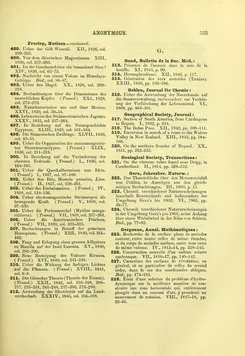 Proriep, Notizen— continued. 489. Ueber das Gift Wourali. XII., 1826, col. 289-295. 490. Voii dem thierischen Magnetismus. XIII., 1826, col. 257-263. 491. 1st der Geschmacksinn ein hesonderer Sinn ? XIV., 1826, col. 65-73. 492. Nachricht von einem Vulcan im Himalaya- Gebirge. Ibid., col. 86-87. 493. Ueber den Hagel. XX., 1828, col. 209- 218. 494. Beobachtungen liber die Dimensionen des menschlichen Kopfes. {Transl.) XXI., 1828, col. 273-279. 495. Naturhistorisches aus und iiber Mexico. XXVI., ] 830, col. 50-54. 496. Lebensweise des Siidamericanischen Jaguars. XXXV., 1833, col. 257-264. 497. In Beziehung auf die Naturgeschichte Egyptens. XLIII., 1835, col. 161-164. 498. Die Siamesischen Zwillinge. XLVII., 1836, col. 49-55. 499. Ueber die Organisation der zusammengesetz- ten Siisswasserpolypen. {Transl.^ XLIX., 1836, col. 211-218. 500. In Beziehung auf die Veranderung der obersten Erdrinde. {Transl.) L., 1836, col. 164-165. 501. Ueber die Quecksilberminen von Idria. {Transl.) I., 1837, col. 97-100. 502. Ueber den litis, Mustela putorius, Linn. {Transl.) II., 1837, col. 259-261. 503. Ueber das Einbalsamiren. ( Transl.) IV., 1838, col. 134-136. 504. Ueber electromagnetische Stromungen als bewegende Kraft. {Transl.) V., 1838, col. 97-100. 505. Ueber die Perlenmuschel (Mytilus marga- ritiferus). {Transl.) VII., 1838, col. 257-261. 506. Ueber die Americaniscben Prarieen. {Transl) VII., 1838, col. 323-325. 507. Beobachtungen in Betreff der gemeinen Hausspinne. {Transl.) XIII., 1840, col. 161- 162. 508. Fang und Erlegung eines grossen Alligators zu Manilla auf der Insel Luzonia. XV., 1840, col. 292-296. 509. Neue Besteigung des Vulcans Kirauea. ( Transl.) XVI., 1840, col. 241-243. 510. Ueber die Wirkung des farbigen Lichtes auf die Pflanzen. (Transl.) XVIII., 1841, col. 6-8. 511. Die Gletscher Theorie (Theorie der Eiszeit). {Transl.) XXII., 1842, col. 193-198, 208- 217, 225-231, 241-248, 257-266, 273-280. 512. Anwendung der Ek ctricitat auf die Land- wirthschaft. XXXIV., 1845, col. 166-168. Gand, Bulletin de la Soc. Med.: 513. Presence de I'arsenic dans la suie de la houille. XL, 1845, p. 99. 514. Hermaphrodisme. XII., 1846, p. 117. 515. Generation des vers cestoides (Tsenias). XXIII., 1856, pp. 193-196. Gehlen, Journal fiir Chemie : 516. Ueber die Anwendung der Naturkunde auf die Staatsverwaltung, insbesondere zur Verhiit- ung der Verfalschung der Lebensmittel. VI., 1808, pp. 483-501. Geographical Society, Journal: 517. Section of South America, from Carthagena to Bogota. I., 1832, p. 254. 518. The Bolan Pass. XII., 1842, pp. 109-111. 519. Excursion in search of a route to the Wairoo Valley in New Zealand. XIII., 1843, pp. 184- 188. 520. On the northern frontier of Nepaul. XX., 1851, pp. 252-253. Geological Society, Transactions: 521. On the vitreous tubes found near Drigg, in Cumberland. II., 1814, pp. 528-532. Gera, Jahresber. Naturw.: 522. Das Thatsiichliche iiber den Meteorsteinfall von Pohlitz, in Ausziigen aus den gleich- zeitigen Beobachtungen. III., 1860, p. 15. 523. Chronik verschiedener Naturerscheinungen innerhalb Reussenlands imd insbesondere der Umgebung Gera's bis 1862. VI., 1863, pp. 59-77. 524. Chronik verschiedener Naturerscheinungen in der Umgebung Gera's pro 1863, nebst Anhang iiber einen Wirbelwind in der Nahe von Schleiz. Ibid., pp. 77-82. Gergonne, Annal. Mathematiques: 525. Recherche de la surface plane de moindre contour, entre toutes celles de meme etendue, et du corps de moindre surface, entre tous ceux de meme volume. IV., 1813-14, pp. 338-343. 526. Construction nouvelle d'un cadran solaire quelconque. VII., 1816-17, pp. 140-142. 527. Caracteres des surfaces de revolution, en general, et en particulier de celles du second ordre, dans le cas des coordonnees obliques. Ibid., pp. 174-183. 528. Essai d'une solution du probleme d'hydro- dynamique sur la meilleure maniere de con- struire une roue horizontale qui, entierement plongee dans un courant d'air, y prendrait un mouvement de rotation. VIII., 1817-18, pp. 22-35.