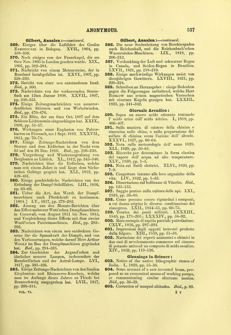 Gilbert) Annalen :—continued. 569. Einiges iiber die Luftfahrt des Grafen Zambeccari in Bologna. XVII., 1804, pp. 338-350. 570. Noch einiges von der Feuerkugel, die am 6teu Nov. 1803 in London gesehen wurde. XIX., 1805, pp. 382-384. 571. Nachiicht von einem Meteorsteine, der in Russland herabgefallen ist. XXVI., 1807, pp. 238-239. 572. Bericht von einer neu entstandenen Insel. Ibid., p. 360. 573. Nachrichten von der verheerenden Sturm- fluth am 15ten Januar 1808. XXVII., 1807, pp. 346-353. 574. Einige Zeitungsnaclirlcliten von ausseror- dentlichen Stiirmen und von Wirbelwinden. Ibid., pp. 470-476. 575. Ein Blitz, der am 6ten Oct. 1807 auf dem SclilosseLichtenstein eingeschlagen hat. XXIX., ] 808, pp. 55-57. 576. Wirkuugen einer Explosion von Pulver- karrenzu Eisenach, am 1 Sept. 1810. XXXVII., 1811, pp. 70-74. 577. Einige Zeitungs-Nachrichten von dem Sturme und dem Erdbeben in der Naclit vom 25 auf den 26 Dec. 1810. Ibid., pp. 226-230. 578. Vergrabung und Wiederausgrabung von Bergleuten zu Luttich. XL., 1812, pp. 343-346. 579. Nachrichten iiber die Erdbeben, welche man seit einem Jahre in und liings dem Siichs- ischen Gebirge gespiirt hat. XLI., 1812, pp. 459-461. 580. Einige geschichtliche Nachrichten von der Erfindung der Dampf-Schifffahrt. LIII., 1816, pp. 63-69. 581. Ueber die Art, den Worth der Dampf- ■maschinen nach Pferdekraft zu bestimmen. [1804.] LV., 1817, pp. 278-282. 582. Auszug aus den Monats-Berichten iiber den Effect mehrerer Watt'schen Dampfmaschinen in Cornwall, vom August 1811 bis Nov. 1815, und Vergleichung dieser Effecte mit dem zweier Woolf'schen Patentmaschinen. Ibid., pp. 283- 293. 583. ' Nachrichten von einem neu entdeckten Ge- setze fiir- die Spannkraft der Dampfe, und von den Verbesserungen, welche darauf Herr Arthur WooLF im Bau der Dampfmaschinen gegriindet hat. Ibid., pp. 294-325. 584. Zur Geschichte der Argand'schen und ahnlicher neuerer Lampen, insbesondere der Rumford'schen und der Astral-Lampe. LVI., 1817, pp. 391-426. 585. Einige Zeitungs-Nachrichten von den fossilen Elephanten- und Rhinoceros-Knochen, welche man im Anfange dieses Jahres zu Thiede bei Braunschweig ausgegraben hat. LVII., 1817, pp. 308-314. VOL. VI. Gilbert, Annalen:—continued. 586. Die ueue Soolenleitung von Berchtesgaden nach Reichenhall, und die Reichenbach'schen Wassersaulen-Maschinen. LIX., 1818, pp. 206-212. 587. Verdunklung der Luft und schwarzer Regen in Canada, und Seiden-Regen in Brasilien. LXVIL, 1821, pp. 218-219. 588. Einige merkwiirdige Wirkuugen meist von diessjahrigen Gewittern. LXVIIL, 1821, pp. 220-224. 589. Schreiben an Herausgeber : einige Bedenken gegen die Folgerungen enthaltend, welche Herr Baklow aus seinen magnetischen Versuchen mit eisernen Kugeln gezogen hat. LXXIIL, 1823, pp. 341-342. Giornale Arcadico: 590. Sopra un nuovo acido ottenuto trattando r acido urico coll' acido nitrico. I., 1819, pp. 406-407. 591. Sulla maniera di esistere della chinina e cinconina nelle chine, e suUa preparazione del solfato di chinina senza I'azione dell' alcoole. XXXVL, 1827, pp. 60-64. 592. Nota sulla raeteorologia dell' anno 1828. XLL, 1829, pp. 50-61. 593. Ricerche per determinare la forza elastica del vapore dell' acqua ad alte temperature. XL v., 1830, pp. 1-5. 594. Nota sui fluidi elettrici. XLVI., 1830, pp. 7-9. 595. Congetture intorno alle Icve organiche della vita. LIV., 1832, pp. 1-33. 596. Dissertazione sul bollicame di Viterbo. Ibid., pp. 135-155. 597. Saggio pratico sulla culturadelle api. LXL, 1833, pp. 59-80. 598. Come possono essere riguardati i composti, a cui danno origine le diverse combinazione del cianogeno. LXIL, 1834-35, pp. 60-75. 599. Teorica dei ponti militari. LXXXIII., 1840, pp. 171-205; LXXXIV., pp. 58-92. 600. Raro esempio di rapida pai'ziale putrefazione. CXLV., 1856, pp. 287-294. 601. Impressioni degli oggetti terrestri prodotte dalla folgore. XIII., 1859, pp. 51-58. 602. Narrazione dei reperti anatomici e chimici in due casi di avvelenamento commesso col cianuro di potassio unite ad un composto di acido ossalico. XIV., 1859, pp. 119-136. Gleanings in Science: 603. Notice of the native lithographic stones of India. I., 1829, pp. 55-56. 604. Some account of a new invented beam, pro- posed as an economical means of working pumps, or communicating similar alternate motion. Ibid., -pj). 56-59. 605. Correction of unequal altitudes. Ibid., p. 89. 3 Y I