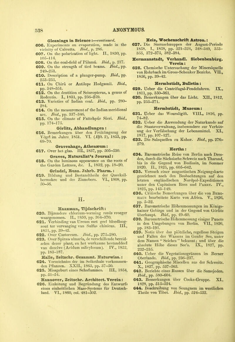 Gleanings in Science:—continued. 606. Experiments on evaporation, made in the vicinity of Calcutta. Ilnd., p. 286. 607. On the polarization of light. II., 1830, pp. 105-114. 608. On the coal-field of Palamu. Ibid., p. 217. 609. On the strength of tied beams. Ibid., pp. 249-251. 610. Description of a plunger-pump. Ibid., pp. 253-255. 611. On Chiru or Antilope Hodgsonii. Ibid., pp. 348-351. 612. On the dentition of Sciuropterus, a genus of Rodentia. I., 1831, pp. 256-259. 613. Varieties of Indian coal. Ibid., pp. 280- 284. 614. On the measurement of the Indian meridional arc. Ibid., pp. 337-346. 615. On the climate of Fattehpur Sicri. Ibid,, pp. 174-175. Gdrlitz, Abhandlungen: 616. Bemerkungen iiber den Friihlingszug der Voge'lim Jahre 1851. VI. {Hft. 2), 1853, pp. 69-70. Gravenhage, Athenseum: 617. Over het glas. III., 1837, pp. 505-530. Graves, Naturalist's Journal: 618. On the luminous appeai'ance on the roots of the Garden Lettuce, &c. I., 1832, pp. 18-20. Grindel, Huss. Jahrb. Fharm.: 619. Bildung und Bestandtheile der Quecksil- bermohre und des Zinnobers. VI., 1808, pp. • 50-56. H. Haaxman, Tijdschrift: 620. Bijzondere chlorium-vorming reeds vroeger v^aargenomen. IL, 1850, pp. 364-370. 621. Verbinding van Ureum met geel bloedloog- zout ter vervanging van Sulfas chinicus. III., 1851, pp. 39-42. 622. Over Castoreum. Ibid., pp. 275-280. 623. Over Spirsea ulmaria, de verschillende bereid- selen dezer plant, en het werkzame bestanddeel van dezelve (Acidum salicylosum). IV., 1852, pp. 183-187. Halle, Zeitschr. Gesammt. ITaturwiss.: 624. Verzeichniss der im Selkethale vorkommen- den Pflanzen. XXII., 1863, pp. 37-50. 625. Missgeburt eines Schaflammes. III., 1854, pp. 51-54. Hannover, Zeitschr. Architect. Verein; 626. Einleitung und Begriindung des Entwurfs eines einheitlichen Mass-Systems fiir Deutsch- land. VI., 1860, col. 481-502. Heis, Wochenschrift Astron.: 627. Die Sternschnuppen der August-Peri ode 1858. I., 1858, pp. 321-324, 348-349, 353- 355, 372-375, 382-384. Hermannstadt, Verhandl. Siebenbenbiirg. Verein: 628. Chemische Untersuchung der Mineralquelle von Rohrbach im Gross-Schenker Bezirke. VII., 1856, pp. 39-42. Hermbstadt, Bulletin: 629. Ueber die Centrifugal-Pendeluhren. IX., 1811, pp. 350-361. 630. Bemerkungen iiber das Licht, XII., 1812, pp. 255-271. Hermbstadt, Museum: 631. Ueber das Wouraligift. VIII., 1816, pp. 74-82. 632. Ueber die Anwendung der Naturkunde auf die Staatsverwaltung, insbesondere zur Verhiit- ung der Verfalschung der Lebensmittel. XI., 1817, pp.107-127. 633. Die SalzqueUen zu Kuhor. Ibid., pp. 276- 279. Hertha: 634. Barometrische Eeise von Berlin nach Dres- den, durch die Sachsische Schweiz nach Tharand, bis in die Gegend von Budissin, im Sommer 1820. II., 1825, pp. 605-642. 635. Versuch einer magnetischen Neigungskarte gezeichnet nach den Beobachtungen auf den letzten englandischen Nordpol-Expeditionen unter den Capitainen Ross und Parry. IV., 1825, pp. 143-149. 636. Critische Bemerkungen iiber die von Berg- HAUS bearbeitete Karte von Africa. V., 1826, pp. 5-32. 637. Barometrische Hohenmessungen im Konigs- hainer Gebirge und in der Gegend von Gorlitz iiberhaupt. Ibid., pp. 49-60. 638. Barometrische Hohenmessung einiger Puncte in den Umgebungen von Berlin. VII., 1826, pp. 183-191. 639. Notiz iiber das plotzliche, regellose Steigen und Fallen des Wassers im Genfer See, unter dem Namen  Seiches  bekannt; und iiber die absolute Hohe dieses See's. IX., 1827, pp. 232-235. 640. Ueber die Vegetationsgranzen im Berner Oberlande. Ibid., pp. 236-237. 641. Geographische Miscellen aus der Schweitz. X., 1827, pp. 537-563. 642. Berichte eines Russen iiber die Samojeden. Ibid., pp. 580-604. 643. Bem-erkungen iiber Cooks-Gruppe. XI., 1828, pp. 515-524. 644. Beschreibung von Soungnem im westlichen Theile von Tibet. Ibid., pp. 524-532. u