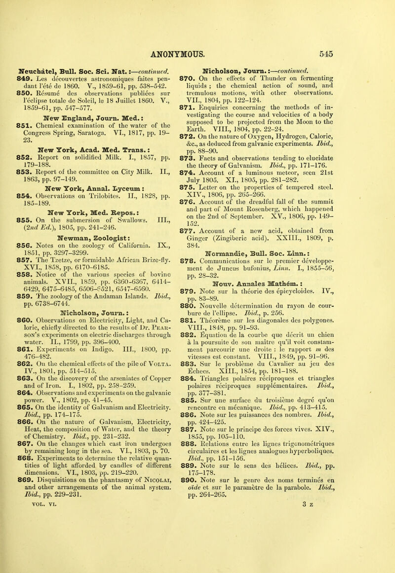 Ifeuchatel, Bull. Soc. Sci. Hat.:—continued. 849. Les decouvertes astronomiques faites pen- dant I'ete de 1860. V., 1859-61, pp. 538-542. 850. Resume des observations publiees sur I'eclipse totale de Soleil, le 18 Juillet 1860, V., 1859-61, pp. 547-577. New England, Journ. Med.: 851. Chemical examination of the water of the Congress Spi'ing, Saratoga. VI., 1817, pp. 19- 23. New York, Acad. Med. Trans.: 852. Report on solidified Milk. I., 1857, pp. 179-188. 853. Report of the committee on City Milk. II., 1863, pp. 97-149. New York, Annal. Lyceum : 854. Observations on Trilobites. II., 1828, pp. 185-189. New York, Med. Hepos.: 855. On the submersion of Swallows. III., {27id Ed.), 1805, pp. 241-246. Newman, Zoologist: 856. Notes on the zoology of California. IX., 1851, pp. 3297-3299. 857. The Tzetze, or formidable African Brize-fly. XVI., 1858, pp. 6170-6185. 858. Notice of the various species of bovine animals. XVII., 1859, pp. 6360-6367, 6414- 6429, 6475-6485, 6506-6521, 6547-6560. 859. The zoology of the Andaman Islands. Ibid., pp. 6738-6744. Nicholson, Journ.: 860. Observations on Electricity, Light, and Ca- loric, chiefly directed to the I'esults of Dr. Peak- son's experiments on electric discharges through water. II., 1799, pp. 396-400. 861. Experiments on Indigo. III., 1800, pp. 476-482. 862. On the chemical elfects of the pile of Volta. IV., 1801, pp. 514-515. 863. On the discovery of the arseniates of Copper and of Iron. I., 1802, pp. 258-259. 864. Observations and experiments on the galvanic power, v., 1802, pp. 41-45. 865. On the identity of Galvanism and Electricity, Ibid., pp. 174-175. 866. On the nature of Galvanism, Electricity, Heat, the composition of Water, and the theory of Chemistry. Jbid., pp. 231-232. 867. On the changes which cast iron undergoes by remaining long in the sea. VI., 1803, p. 70. 868. Experiments to determine the relative quan- tities of light afforded by candles of different dimensions. VI., 1803, pp. 219-220. 869. Disquisitions on the phantasmy of Nicolai, and other arrangements of the animal system. Ibid., pp. 229-231. VOL. VI. Nicholson, Journ.:—continued. 870. On the effects of Thunder on fermenting liquids ; the chemical action of sound, and tremulous motions, with other observations. VII., 1804, pp. 122-124. 871. Enquiries concerning the methods of in- vestigating the course and velocities of a body supposed to be projected from the Moon to the Earth. VIII., 1804, pp. 22-24. 872. On the nature of Oxygen, Hydrogen, Caloric, &c., as deduced from galvanic experiments. Ibid., pp. 88-90. 873. Facts and observations tending to elucidate the theory of Galvanism. Ibid., pp. 171-176. 874. Account of a luminous meteor, seen 21st July 1805. XL, 1805, pp. 281-282. 875. Letter on the properties of tempered steel. XIV., 1806, pp. 265-266. 876. Account of the dreadful fall of the summit and part of Mount Rosenberg, which happened on the 2nd of September. XV., 1806, pp. 149- 152. 877. Account of a new acid, obtained from Ginger (Zingiberic acid). XXIII., 1809, p. 384. Normandie, Bull. Soc. Linn.: 878. Communications sur le premier developpe- ment de Juncus bufonius. Linn. I., 1855—56, pp. 28-32. Nouv. Annales Math^m.: 879. Note sur la theorie des epicycloides. IV,, pp. 83-89. 880. Nouvelle determination du rayon de cour- bure de I'ellipse. Ibid., p. 256. 881. Theoreme sur les diagonales des polygones. VIIL, 1848, pp. 91-93. 882. Equation de la courbe que decrit un chien a la poursuite de son maitre qu'il voit constam- ment parcourir une droite : le rapport m des vitesses est constant. VIIL, 1849, pp. 91-96. 883. Sur le pi-obleme du Cavalier au jeu des Echecs. XIIL, 1854, pp. 181-188. 884. Triangles polaires reciproques et triangles polaires reciproques supplementaires. Ibid., pp. 377-381. 885. Sur une surface du troisieme degre qu'on rencontre en mecanique. Ibid,, pp. 413-415. 886. Note sur les puissances des nombres. Ibid., pp. 424-425. 887. Note sur le principe des forces vives. XIV., 1855, pp. 105-110. 888. Relations entre les lignes trigonometriques circulaires et les lignes analogues hyperboliqiies. Ibid., pp. 151-156. 889. Note sur le sens des helices. Ibid., pp. 175-178. 890. Note sur le genre des noms termines en o'ide et sur le parametre de la parabole. Ibid., pp. 264-265. 3 z J