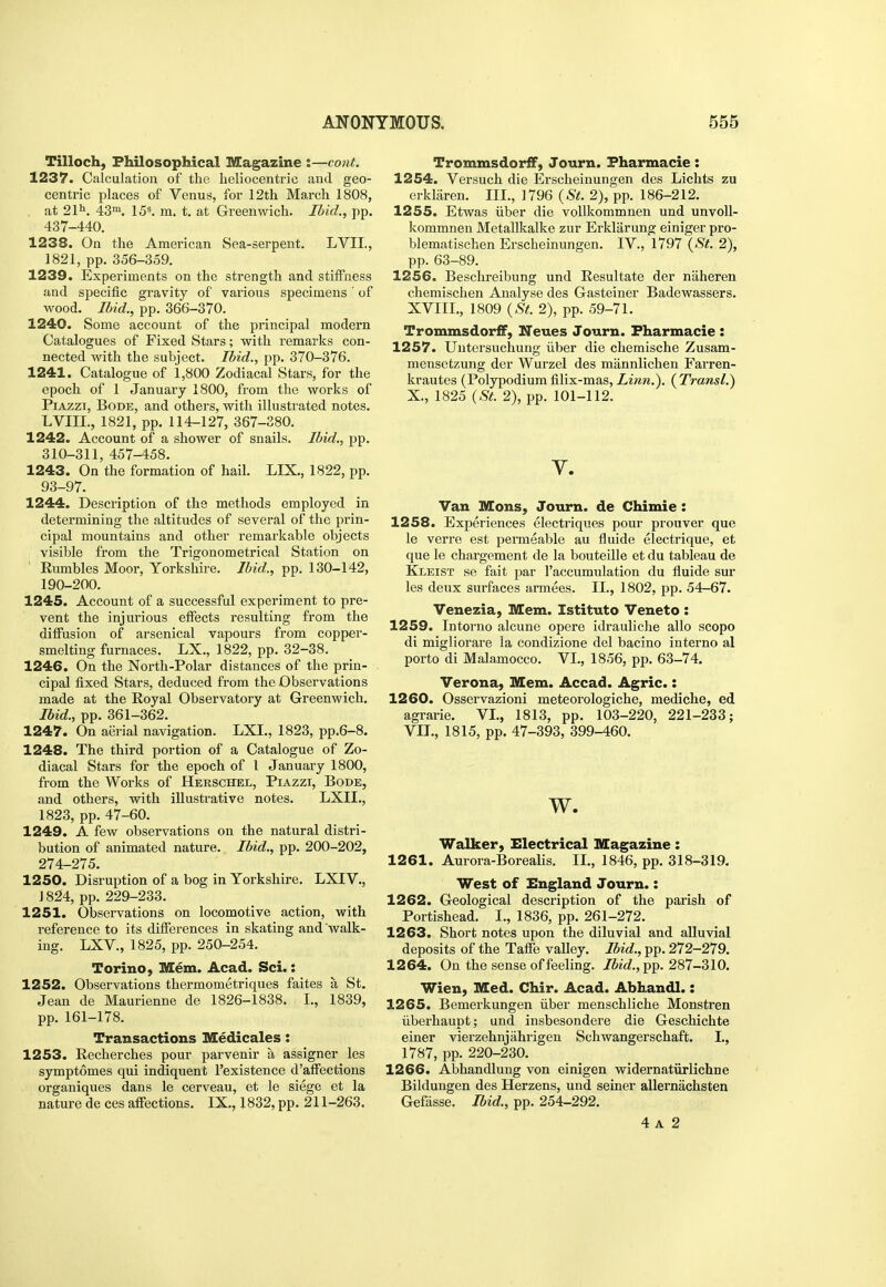 Tilloch, Philosophical Magazine J—cont. 1237. Calculation of the heliocentric and geo- centric places of Venus, for 12th March 1808, . at 2111. 43m. 153. jn. t. at Greenwich. Ibid., pp. 437-440. 1238. On the American Sea-serpent. LVIL, 1821, pp. 356-359. 1239. Experiments on the strength and stiifness and specific gravity of various specimens' of wood. Ibid., pp. 366-370. 1240. Some account of the principal modern Catalogues of Fixed Stars; with remarks con- nected with the subject. Ibid., pp. 370-376. 1241. Catalogue of 1,800 Zodiacal Stars, for the epoch of 1 January 1800, from the works of PiAzzi, Bode, and others, with illustrated notes. LVIIL, 1821, pp. 114-127, 367-380. 1242. Account of a shower of snails. Ibid., pp. 310-311, 457-458. 1243. On the formation of hail. LIX., 1822, pp. 93-97. 1244. Description of the methods employed in detex'mining the altitudes of several of the prin- cipal mountains and other remarkable objects ; visible from the Trigonometrical Station on ' Eumbles Moor, Yorkshire. Ibid., pp. 130-142, 190-200. 1245. Account of a successful experiment to pre- vent the injurious effects resulting from the diffusion of arsenical vapours from copper- smelting furnaces. LX., 1822, pp. 32-38. 1246. On the North-Polar distances of the prin- cipal fixed Stars, deduced from the Observations made at the Royal Observatory at Greenwich. Ibid., pp. 361-362. 1247. On aerial navigation. LXI., 1823, pp.6-8. 1248. The third portion of a Catalogue of Zo- diacal Stars for the epoch of 1 January 1800, from the Works of Herschel, Piazzi, Bode, and others, with illustrative notes. LXII,, 1823, pp. 47-60. 1249. A few observations on the natural distri- bution of animated nature. Ibid., pp. 200-202, 274-275. 1250. Disruption of a bog in Yorkshire. LXIV., J 824, pp. 229-233. 1251. Observations on locomotive action, with reference to its differences in skating and walk- ing. LXV., 1825, pp. 250-254. Torino, Mem. Acad. Sci.: 1252. Observations thermometriques faites a St. Jean de Maurienne de 1826-1838. I., 1839, pp. 161-178. Transactions Medicales: 1253. Recherches pour parvenir a assigner les symptomes qui indiquent I'existence d'affections organiques dans le cerveau, et le siege et la nature de ces affections. IX., 1832, pp. 211-263. TrommsdorfiP, Journ. Fharmacie: 1254. Versuch die Erscheinungen des Lichts zu erkliiren. III., 1796 {St. 2), pp. 186-212. 1255. Etwas iiber die vollkommnen und unvoU- kommnen Metallkalke zur Erklarung einiger pro- blematischen Erscheinungen. IV., 1797 ('S'^. 2), pp. 63-89. 1256. Beschreibung und Resultate der naheren chemischen Analyse des Gasteiner Badewassers. XVIII., 1809 {St. 2), pp. 59-71. Trommsdorff, Neues Journ. Fharmacie : 1257. Untersuchung iiber die chemische Zusam- mensetzung der Wurzel des mannlichen Farren- krautes (Polypodium filix-mas. Linn.). ( Transl.) X., 1825 {St. 2), pp. 101-112. Y. Van Mons, Journ. de Chimie: 1258. Experiences electriques pour prouver que le verre est permeable au fluide electrique, et que le chargement de la bouteille et du tableau de Kleist se fait par I'accumulation du fluide sur les deux surfaces armees. XL, 1802, pp. 54-67. Venezia, Mem. Istituto Veneto : 1259. Intorno alcune opere idrauliche alio scope di migliorare la condizione del bacino interne al porto di Malamocco. VI., 1856, pp. 63-74. Verona, Mem. Accad. Agric.: 1260. Osservazioni meteorologiche, mediche, ed agrarie. VI., 1813, pp. 103-220, 221-233; VIL, 1815, pp. 47-393, 399-460. w. Walker, Electrical Magazine: 1261. Aurora-Borealis, II., 1846, pp. 318-319, West of England Journ.: 1262. Geological description of the parish of Portishead. I., 1836, pp. 261-272. 1263. Short notes upon the diluvial and alluvial deposits of the Taffe valley. Ibid., pp. 272-279. 1264. On the sense of feeling. Ibid.,i[>p. 287-310. Wien, Med. Chir. Acad. Abhandl.: 1265. Bemerkungen iiber menschliche Monstren iiberliaupt; und insbesondere die Geschichte einer vierzehnjiihrigen Schwangerschaft. I., 1787, pp. 220-230. 1266. Abhandlung von einigen widernatiirlichne Bildungen des Herzens, und seiner allernachsten Gefasse. Ibid., pp. 254-292. 4 A 2