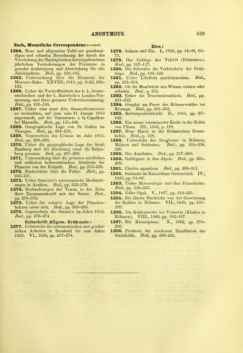 Zach, Monatliche Correspondenz:—cont. 1364. Neue und allgemeine Tafel zur geschmei- digen und scharfen Berechnung der durch die Vorriickung derNachtgleichen hervorgebrachten jahrlichen Veianderungen der Fixsterne in gerader Aufsteigung und Abweichung fiir alle Jahrhunderte. Ibid., pp. 432-445. 1365. Untersucliung iiber die Elemente der Mercurs-Bahn. XXVIII., 1813, pp. 3-23, 105- 124. 1366. Ueber die Vortrefflicbkeit der k. k. Oester- reichischen und der k. Baierischen Landes-Ver- messung, und ihrer genauen Uebereinstimmung. Ibid., pp. 135-150. 1367. Ueber eine neue Art, Sonnenfinsternisse zu beobachten, auf jene vom 31 Januar 1813 angewandt, auf der Sternwarte a la Capellete bei Marseille. Ibid., pp. 151-166. 1368. Geographische Lage von St. Gallen im Thurgau. Ibid., pp. 201-210. 1369. Gegenschein des Uranus im Jalir 1813. Ibid., pp. 288-290. 1370. Ueber die geographische Lage der Stadt Bamberg und der Altenburg, sonst die Baben- burg genannt. Ibid., pp. 297-309. 1371. UntersuchuDg iiber die grossten nordlicben und siidlichen heliocentriscben Abstande der Planeten von der Ecliptik. Ibid., pp. 313-339. 1372. Nacbrichten iiber die Pallas. Ibid., pp. 345-351. 1373. Ueber Seetzen's astronomische Beobacbt- ungen in Arabien. Ibid., pp. 352-370. 1374. Beobachtungen der Venus, in der Nahe ihrer Zusammenkunft mit der Sonne. Ibid., pp. 378-379. 1375. Ueber die relative Lage der Planeten- bahnen unter sich. Ibid., pp. 389-395. 1376. Gegenschein des Saturn's im Jahre 1813. Ibid., pp. 470-474. Zeitschrift Allgem. Erdkunde: 1377. Uebersicht der astronomischen und geodat- ischen Arbeiten in Eussland bis zum Jahre Ziva: 1378. Schnee und Eis. L, 1853, pp. 44-48, 65- 71. 1379. Das Gebirge des Velebit (Dalmatien). Ibid., pp. 107-117. 1380. Die Schwalbe die Verkiinderin der Friih- lings. Ibid.fipp. 136-139. 1381. Ueber Libellula quadrimaculata. Ibid., pp. 253-254. 1382. Ob die Maulwiirfe den Wiesen niitzen oder schaden. Ibid., p. 255. 1383. Ueber die Traubenkrankheit. Ibid., pp. 351-352. 1384. Graphit am Fusse des Bdhmerwaldes bei Kruman. Ibid., pp. 381-382. 1385. Reibungselectricitat. II., 1854, pp. 97- 102. 1386. Ein neuer versteinerter Krebs inder Kohle von Pilsen. III., 1855, p. 128. 1387. Neue Harze in der Bohmischen Braun- kohle. Ibid., p. 128. 1388. Uebersicht des Bergbaues in Bohmen, Miihren und Schlesien. Ibid., pp. 254-256, 320. 1389. Der Auerhahn. Ibid., pp. 257-260. 1390. Gebirgseis in den Alpen. Ibid., pp. 303- 309. 1391. Cinclus aquaticus. Ibid., pp. 309-311. 1392. Steinsalz im Kaiserthum Oesterreich. LV., 1856, pp. 84-86. 1393. Ueber Meteorologie und ihre Fortschritte. Ibid., pp. 346-355. 1394. Edler Opal. V., 1857, pp. 219-221. 1395. Die iilteste Nachricht von der Gewinnung der Kohlen in Bohmen. VIL, 1859, pp. 191- 192. 1396. Die Kohlenwerke bei Votnovic (Kladno in Bohmen). VIII., 1860, pp. 182-187. 1397. Die Kreuzspinne. X., 1862, pp. 276- 280. 1398. Producte der trockenen Destination der