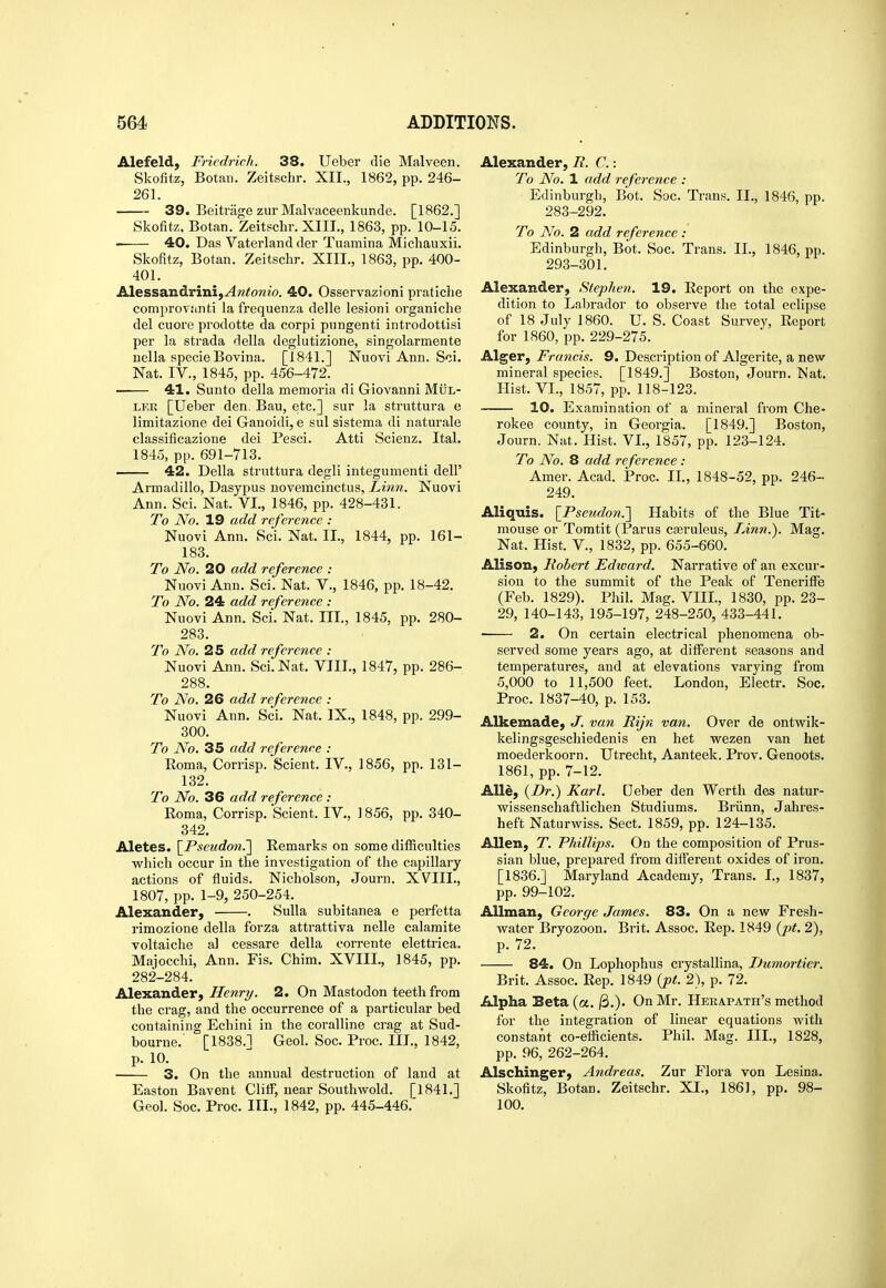 Alefeld, Fricdrich. 38. Ueber die Malveen. Skofitz, Botau. Zeitschr. XII., 1862, pp. 246- 261. 39. Beiti-age zur Malvaceenkunde. [1862.] Skofitz, Botan. Zeitschr. XIII., 1863, pp. 10-15. ■ 40, Das Vaterland der Tuamina Micliauxii. Skofitz, Botan. Zeitschr. XIII., 1863, pp. 400- 401. A\ess^ia.6.r\ra.f Antonio. 40. Osservazioni pratiche comprovanti la frequenza delle lesioni organiche del cuore prodotte da corpi pungenti introdottisi per la strada della deglutizione, singolarmente nella specie Bovina. [1841.] Nuovi Ann. Sci. Nat. IV., 1845, pp. 456-472. 41. Sunto della menjoria di Giovanni Mul- LKK [Ueber den, Bau, etc.] sur la struttura e limitazione dei Ganoidi, e sul sistema di naturale classificazione dei Pesci. Atti Scienz. Ital. 1845, pp. 691-713. 42. Della struttura degli integumenti dell' Armadillo, Dasypus novemcinctus, Linn. Nuovi Ann. Sci. Nat. VI., 1846, pp. 428-431. To No. 19 add reference : Nuovi Ann. Sci. Nat. II., 1844, pp. 161- 183. To No. 20 add reference : Nuovi Ann. Sci. Nat. V., 1846, pp. 18-42. To No. 24 add reference : Nuovi Ann. Sci. Nat. III., 1845, pp. 280- 283. To No. 25 add reference : Nuovi Ann. Sci. Nat. VIII., 1847, pp. 286- 288. To No. 26 add reference : Nuovi Ann. Sci. Nat. IX., 1848, pp. 299- 300. To No, 35 add reference : Roma, Corrisp. Sclent. IV., 1856, pp. 131- 132. To No. 36 add reference : Roma, Corrisp, Scient, IV,, 1856, pp. 340- 342. Aletes. l^Pseudon.l Remarks on some difficulties vvrhicli occur in the investigation of the capillary actions of fluids. Nicholson, Journ. XVIII., 1807, pp. 1-9, 250-254. Alexander, . Sulla subitanea e perfetta rimozione della forza attrattiva nelle calamite voltaiche al cessare della oorrente elettrica. Majocchi, Ann. Fis, Chim. XVIII., 1845, pp. 282-284. Alexander, Henri/. 2. On Mastodon teeth from the crag, and the occurrence of a particular bed containing Echini in the coralline crag at Sud- bourne, [1838.1 Geol. Soc. Proc. Ill,, 1842, p. 10. 3. On the annual destruction of land at Easton Bavent Cliff, near Southwold. [1841.] Geol. Soc. Proc. HI., 1842, pp. 445-446, Alexander, R. C.: To No. 1 add reference : Edinburgh, Bot. Soc. Trans. II., 1846, pp. 283-292, To No. 2 add refere^icc : Edinburgh, Bot. Soc. Trans. II., 1846, pp. 293-301. Alexander, Stephen. 19. Report on the expe- dition to Labrador to observe the total eclipse of 18 July 1860. U. S. Coast Survey, Report for 1860, pp. 229-275. Alger, Francis. 9. Description of Algerite, a new- mineral species. [1849.] Boston, Journ. Nat. Hist. VI., 1857, pp. 118-123. 10. Examination of a mineral from Che- rokee county, in Geoi'gia. [1849.] Boston, Journ. Nat. Hist. VI., 1857, pp. 123-124. To No. 8 add reference : Amer. Acad. Proc. II., 1848-52, pp. 246- 249. Aliquis. [Pseudon.'] Habits of the Blue Tit- mouse or Tomtit (Parus ca3ruleus, Finn.). Mag. Nat. Hist, v., 1832, pp. 655-660. Alison, Robert Edward. Narrative of an excur- sion to the summit of the Peak of TenerifFe (Feb, 1829). Phil. Mag. VIII., 1830, pp. 23- 29, 140-143, 195-197, 248-250, 433-441, 2. On certain electrical phenomena ob- served some years ago, at different seasons and temperatures, and at elevations varying from 5,000 to 11,500 feet, London, Electr. Soc. Proc. 1837-40, p. 153. Alkemade, J. van Rijn van. Over de ontvrik- kelingsgeschiedenis en het w^ezen van het moederkoorn. Utrecht, Aanteek. Prov. Genoots, 1861, pp, 7-12, AUe, {Dr.) Karl. Ueber den Werth des natur- wissenschaftlichen Studiums. Briinn, Jahres- heft Naturwiss. Sect. 1859, pp. 124-135. Allen, T. Phillips. On the composition of Prus- sian blue, prepared from different oxides of iron. [1836.] Maryland Academy, Trans. I., 1837, pp. 99-102. AUman, George James. 83. On a new Fresh- water Bryozoon. Brit. Assoc. Rep, 1849 {pt. 2), p. 72. 84. On Lophophus crystallina, F)umortier. Brit. Assoc. Rep. 1849 {jpt. 2), p. 72. Alpha Beta (a, 3.). On Mr. Herapath's method for the integration of linear equations with constant co-efficients, Phil. Mag. III., 1828, pp. 96, 262-264. Alschinger, Andreas. Zur Flora von Lesina, Skofitz, Botan. Zeitschr, XI,, 186], pp, 98- 100.