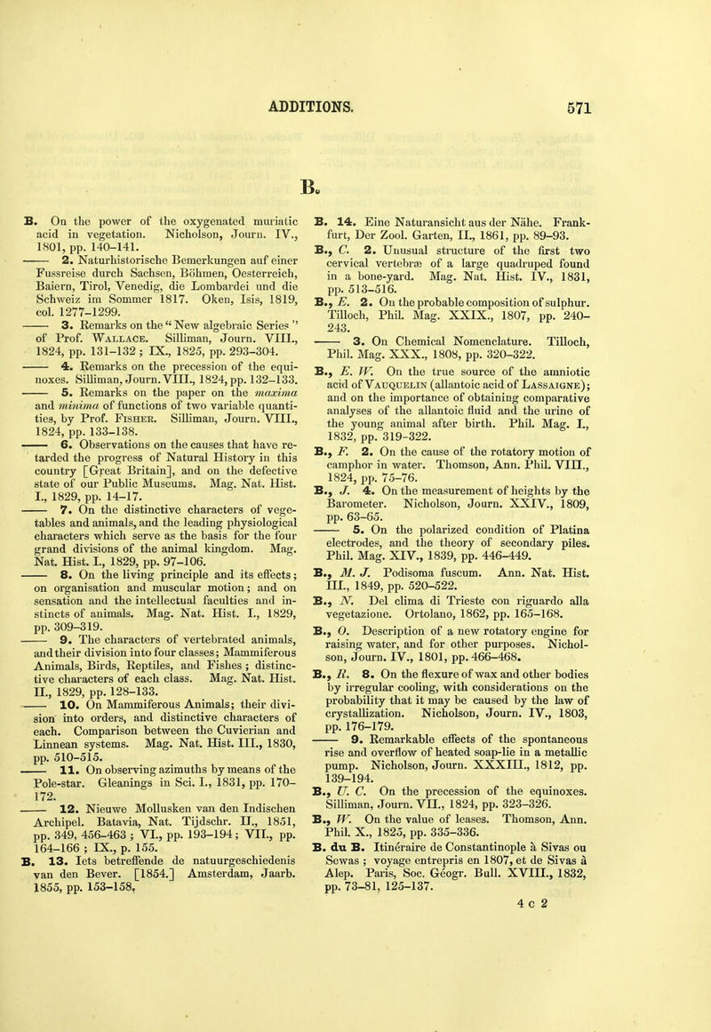 B. On the power of the oxygenated muriatic acid in vegetation. Nicholson, Jouru. IV., 1801, pp. 140-141. 2. Naturhistorische Bemerkungen auf einer Fussreise durch Sachsen, Bohmen, Oesterreich, Baiern, Tirol, Venedig, die Lombardei und die Schweiz im Sommer 1817. Oken, Isis, 1819, col. 1277-1299. 3. Remarks on the  New algebraic Series  of Prof. Wallace. SilHman, Journ. VIII., 1824, pp. 131-132 ; IX., 1825, pp. 293-304. 4. Remarks on the precession of the equi- noxes. Silliman, Journ. VIII., 1824, pp. 132-133. 5. Remarks on the paper on the maxima and minima of functions of two variable quanti- ties, by Prof. FiSHEK. Silliman, Journ. VIII., 1824, pp.133-138. — 6. Observations on the causes that have re- tarded the progress of Natural History in this country [Great Britain], and on the defective state of our Public Museums. Mag. Nat. Hist. I. , 1829, pp. 14-17. 7. On the distinctive characters of vege- tables and animals, and the leading physiological characters which serve as the basis for the four grand divisions of the animal kingdom. Mag. Nat. Hist. I., 1829, pp. 97-106. 8. On the living principle and its effects; on organisation and muscular motion; and on sensation and the intellectual faculties and in- stincts of animals. Mag. Nat. Hist. I., 1829, pp. 309-319. 9. The characters of vertebrated animals, and their division into four classes; Mammiferous Animals, Birds, Reptiles, and Fishes ; distinc- tive characters of each class. Mag. Nat. Hist. II. , 1829, pp. 128-133. 10. On Mammiferous Animals; their divi- sion into orders, and distinctive characters of each. Comparison between the Cuvierian and Linnean systems. Mag. Nat. Hist. III., 1830, pp. 510-515. 11. On observing azimuths by means of the Pole-star. Gleanings in Sci. I., 1831, pp. 170- 172. 12. Nieuwe MoUusken van den Indischen Archipel. Batavia, Nat. Tijdschr. H., 1851, pp. 349, 456-463 ; VI., pp. 193-194; VII., pp. 164-166 ; IX., p. 155. B. 13. lets betreffende de natuurgeschiedenis van den Bever. [1854.] Amsterdam, Jaarb. 1855, pp. 153-158, B. 14. Fine Naturansicht aus der Nahe. Frank- furt, Der Zool. Garten, II., 1861, pp. 89-93. B., C. 2. Unusual structure of the first two cervical vertebras of a large quadruped found in a bone-yard. Mag. Nat. Hist. IV,, 1831, pp. 513-516. B.f JE. 2. On the probable composition of sulphur. Tilloch, Phil. Mag. XXIX., 1807, pp. 240- 243. 3. On Chemical Nomenclature. Tilloch, Phil. Mag. XXX,, 1808, pp. 320-322. B., ff. On the true source of the amniotic acid of Vauquelin (allantoic acid of Lassaigne); and on the importance of obtaining comparative analyses of the allantoic fluid and the urine of the young animal after birth. Phil. Mag. I., 1832, pp. 319-322. B., F. 2. On the cause of the rotatory motion of camphor in water. Thomson, Ann. Phil. VIII., 1824, pp. 75-76. B., J. 4. On the measurement of heights by the Barometer. Nicholson, Journ. XXIV., 1809, pp. 63-65. 5. On the polarized condition of Platina electrodes, and the theory of secondary piles. Phil. Mag. XIV., 1839, pp. 446-449. B., M. J. Podisoma fuscum. Ann. Nat. Hist. III., 1849, pp. 520-522. B., N. Del clima di Trieste con riguardo aUa vegetazione. Ortolano, 1862, pp. 165-168. B., O. Description of a new rotatory engine for raising water, and for other purposes. Nichol- son, Journ. IV., 1801, pp. 466-468. B., R. 8. On the flexure of wax and other bodies by irregular cooling, with considerations on the probability that it may be caused by the law of crystallization. Nicholson, Journ. IV., 1803, pp.176-179. 9. Remarkable effects of the spontaneous rise and overflow of heated soap-lie in a metallic pump. Nicholson, Journ. XXXIII., 1812, pp. 139-194. B., U. C. On the precession of the equinoxes. SiUiman, Journ. VII., 1824, pp. 323-326. B., W. On the value of leases. Thomson, Ann. Phil. X., 1825, pp. 335-336. B. du B. Itineraire de Constantinople a Sivas ou Sewas ; voyage entrepris en 1807, et de Sivas a Alep. Pai-is, Soc. Geogr. Bull. XVIII., 1832, pp. 73-81, 125-137. 4 c 2