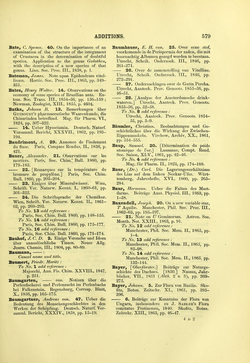 Bate, C. Spence. 40. On the importance of an examination of the structure of the integument of Crustacea in the determination of doubtful species. Application to the genus Galathea, with the description of a new species of that genus. Linn. Soc. Proc. III., 1858, p. 1. Bateman, James. Note upon Epidendrum vitel- linum. Hortic. Soc. Proc. III., 1863, pp. 349- 351. Bates, Henry Walter. 14. Observations on the economy of some species of Brazilian ants. En- tom. Soc. Trans. Ill, 1854-56, pp. 156-159 ; Newman, Zoologist, XIII., 1855, p. 4604. Batka, Johann B. 13. Bemerkungen iiber Guiboukt's pharmaceutische Waarenkunde, die Chinarinden betrelFend. Mag. fiir Pharm. VI., 1824, pp. 307-322. 14. Ueber Hyosciamin. Deutsch. Naturf. Versamml. Bericht, XXXVII., 1862, pp. 193- 194. Baudrimont, A. 29. Annonce de I'isolement du fluor. Paris, Comptes Rendus, II., 1836, p. 421. Bauer, Alexander. 21. Observations sur les ' mortiers. Paris, Soc. Chim, Bull. 1860, pp. 179-183. 22. [Remarques sur la temperature du bromure de propylene.] Paris, Soc. Chim. Bull. 1860, pp. 203-204. 23. Einiges iiber Mineralwasser. Wien, Schrift. Ver. Naturw. Kennt. L, 1860-61, pp. 301-322. 24. Die Schriftsprache der Chemiker. Wien, Schrift. Ver. Naturw. Kennt. II., 1861- 62, pp. 269-293. To No. 13 add reference : Paris, Soc. Chim. BuU. 1860, pp. 148-155. To No. 14 add reference: Paris, Soc. Chim. Bull. 1860, pp. 175-177. To No. 16 add reference: Paris, Soc. Chim. BuU. 1860, pp. 171-174. Baiihof, J. C. D. 2. Einige Versuche und Ideen iiber anausloschliche Tinten. Neues AUg. Journ. Chemie, III., 1804, pp. 80-89. Baumann, : Cancel name and title. Bauiuert, Friedr. Moritz : To No. 1 add reference : Majocchi, Ann.Fis. Chim. XXVIIL, 1847, p. 251. Baumgarten, von. Notizen iiber die Perlenfischerei und Perlenzucht im Perlenbache bei Falkenstein. Regensburg, Corresp. Blatt, X., 1856, pp. 165-175. Bavungartner, Andreas von. 47. Ueber die Bedeutung des Menschengeschlechtes in den Werken der Schopfung. Deutsch. Naturf. Ver- samml. Bericht, XXXIV., 1858, pp. 15-19. Baumhauer, E. H. von. 25. Over eene stof, voorkomende in de Perispermia der zaden, die mit hoornachtig Albumen gezegd worden te beestaan. Utrecht, Scheik. Onderzoek. III., 1846, pp. 261-271. 26. Over de zamenstelling van Vitelline. Utrecht, Scheik. Onderzoek. III., 1846, pp. 272-291. 27. Onderzoekingen over de Gutta Percha. Utrecht, Aanteek. Prov. Genoots. 1855-56, pp. 46-51. 28. [Analyse der Amsterdamsche drink- wateren.] Utrecht, Aanteek. Prov. Genoots. 1855-56, pp. 52-58. To No. 8 add reference : Utrecht, Aanteek. Prov. Genoots. 1854- 55, pp. 3-9. Baumler, Christian. Beobachtungen und Ge- schichtliches iiber die Wirkung der Zwischen- Rippenmuskeln. Virchow, Archiv, XX., 1861, pp. 554-555. Baup, Samuel. 20. [Determination du poids atomique de I'or.] Lausanne, Compt. Rend, Soc. Suisse, XLV., 1861, pp. 42-46. To No. 4 add reference : Mag. fiir Pharm. IL, 1823, pp. 174-188. Baur, {Dr.) Carl. Die Lagerungsverhaltnisse des Lias auf dem linken Neckar-Ufer. Wiirt- temberg, Jahreshefte, XVI., 1860, pp. 265- 284. Baur, Hermann. Ueber die Falten des Mast- darms. Beitrage Anat. Physiol. III., 1863, pp. 1-38. Baxendell, Joseph. 20. On a new variable star, T Aquila3. Manchester, Phil. Soc. Proc. III., 1862-63, pp. 195-197. 21. isfote on U Geminorum. Astron. Soc. Month. Not. XXIIL, 1863, p. 91. To No. 12 add reference : Manchester, Phil. Soc. Mem. IL, 1865, pp. 1-4. To No. 13 add reference : Manchester, Phil. Soc. Mem. IL, 1865, pp. 82-98. To No. 14 add reference : Manchester, Phil. Soc. Mem. IL, 1865, pp. 132-144. Bayer, \^Oberfdrster.^ Beitrage zur Naturge- schichte des Dachses. [1850.] Nassau, Jahr- biicher, VIL, 1851 {Abth. 2 u. 3), pp. 269- 275. Bayer, Johann. 5. Zur Flora von Bazias. Sko- fitz, Botan. Zeitschr. XL, 1861, pp. 395- 396. 6. Beitrage zur Kenntniss der Flora von Ungarn, insbesondere zu J. Sadler's Flora comitatus Pestinensis, 1840. Skofitz, Botan. Zeitschr. XIIL, 1863, pp. 46-47. 4 D 2