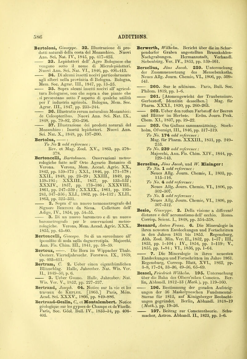 Bertoloni, Giuseppe. 32. lUustrazione di pro- dotti naturali della costa del Mozambico. Nuovi Ann. Sci. Nat. IV., 1845, pp. 417-423. 33. Lepidotteri dell' Agro Bolognese che veiigono sotto il nome di Microlcpidotteri. Nuovi Ann. Sci. Nat. VI., 1846, pp. 406-413. ■ 34. Di alcuni insetti nocivi pai'ticolarmente agli alberi nella provincia di Bologna. Bologna, Mem. Soc. Agrar. III., 1847, pp. 13-25. 35. Sopra alcuni insetti nocivi all' agricol- tura Bolognese, uon clie sopra a due piante che si presentano sotto 1' aspetto di qualclie utilita per r industria agricola. Bologna, Mem. Soc. Agrar. III., 1847, pp. 233-244. 36. lUustratio rerum naturaliun Mozambici: de Coleopteribus. Nuovi Ann. Sci. Nat. IX., 1848, pp. 79-82, 293-296. 37. lUustrazione dei prodotti naturali del Mozambico : Insetti lepidotteri. Nuovi Ann, Sci. Nat. X., 1848, pp. 197-200. Bertolus, : To No 2 add reference: Kev. et Mag. Zool. XV., 1863, pp. 376- 378. Bertoncelli, Bartolomeo. Osservazioni meteo- rologiche fatte nell' Orto Agrario Botanico di Verona. Verona, Mem. Accad. Agric. XX., 1842, pp. 159-173 ; XXL, 1846, pp. 171-178 ; XXII., 1848, pp. 23-29; XXIII., 1849, pp. 159-195; XXXIII., 1857, pp. 133-152; XXXIV., 1857, pp. 173-186; XXXVIIL, 1861, pp. 247-259 ; XXXIX., 1861, pp. 193- 241, 347-356; XLI., 1862, pp. 54-112 ; XLIL, 1863, pp. 325-331. • 2. Sopra d' un nuovo termometrografo del Signore Beetoni da Siena. Collettore dell' Adige, IV., 1854, pp. 54-55. 3. Di un nuovo barometro e di un nuovo barometrografo per le osservazioni meteo- rologiche. Verona, Mem. Accad. Agric. XXX., 1855, pp. 43-60. Bertoncelli, Giacopo. Su di un succedaueo all' iposolfito di soda nella daguerrotipia. Majocchi, Ann. Fis. Cliim. III., 1841, pp. 58-59. Bertouz, . Die Bora im Wippacher Thale. Oesterr. Vierteljahrsschr. Forstwes. IX., 1859, pp. 403-411. Bertram, C. 2. Ueber einen eigenthiimlichen Blitzschlag. Halle, Jahresber. Nat. Wis. Ver. II., 1849-50, p. 6. ■ 3. Ueber Guano. Halle, Jahresber. Nat. Wis. Ver. V., 1852, pp. 227-237. Bertrand, Josejjh. 64. Notice sur la vie et les travaux de Kepler. [1863.] Paris, Mem. Acad. Sci. XXXV., 1866, pp. 849-886. Bertrand-Geslin, C, ct Montalembert. Notice geologique sur les gypses de Champs et deVizelle. Paris, Soc. Geol. Bull. IV., 1833-34, pp. 404- 405. Berwerth, Wilhclm. Bericht iiber die im Schar- pendorfer Graben angestellten Braunkohlen- Nachgrabungen. Hermannstadt, Verhandl. Siebenbiirg. Ver. IV., 1853, pp. 159-161. Berzelius, Jons Jacob. 259. Untersuchung der Zusammensetzung des Menscbenkoths. Neues AUg. Journ. Chemie, VI., 1806, pp. 509- 541. 260. Sur le selenium. Paris, Bull. Soc. Philom. 1819, pp. 1-6. 261. [Atomengewicht der Traubensaure. GerbestolF, Identitat desselben.] Mag. fiir Pharm. XXXI., 1830, pp. 260-263. 262. Ueber den rothen Farbstoff der Beeren und Blatter im Herbste. Erdm. Journ. Prak. Chem. XI., 1837, pp. 19-22. 263. Om Gallans sammansattning. Stock- holm, Ofversigt, III., 1846, pp. 317-319. To No. 174 add reference : Mag. fiir Pharm. XXXIII., 1831, pp. 249- 253. To No. 239 add reference: Majocchi, Ann. Fis. Chim. XIV., 1844, pp. 129-143. Berzelius, Jons Jacob, und W. Hisinger: To No. 1 add reference: Neues AUg. Journ. Chemie, I., 1803, pp. 115-116. To No. 4 add reference : Neues AUg. Journ. Chemie, VI., 1806, pp. 302-307. To No. 5 add reference : Neues AUg. Journ. Chemie, VI., 1806, pp. 307-312. Besio, Giuseppe. 2. Della visione a different! distanze e dell' acromatismo dell' occhio. Roma, Corrisp. Scient. I., 1848, pp. 354-358. Besnard, Anton Franz. 6. Die Mineralogie in ihren neuesten Entdeckungen und Fortschritten in den Jahren 1851 bis 1855. Regensburg, Abh. Zool. Min. Ver. II., 1852, pp. 1-57 ; III., 1853, pp. 1-104; IV., 1854, pp. 1-119; V,, 1855, pp. 1-84 ; VI., 1856, pp. 1-64. 7. Die Mineralogie in ihren neuesten Entdeckungen und Fortschritten im Jahre 1861. Eegensburg, Corresp. Blatt, XVI., 1862, pp. 3-8, 17-24, 33-36, 49-56, 65-69. Bessel, Friedrich Wilhelm. 195. Untersuchung iiber die Bahn des Olbers'schen Cometen. Ber- Un, Abhandl. 1812-13 {Math.), pp.. 119-160. ■ 196. Bestimmung der geraden Aufsteig- ungen der 36 Maskelyneschen Fundamental- Sterne fiir 1815, auf Konigsberger Beobacht- ungen gegriindet. Berlin, Abhandl. 1818-19 (Math.), pp. 19-36. ~— 197. Beitrag zur Cometentheorie. Schu- macher, Astron. Abhandl. II., 1823, pp. 1-6.