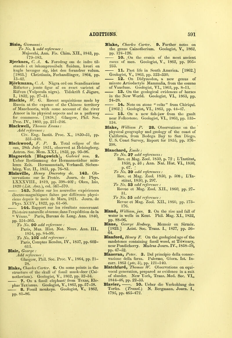 Bizio, Giovanni: To No. 1 add reference : Majocchi, Ann. Fis. Cliim. XII,, 1843, pp. 179-183. Bjerknes, C. A. 4. Foredrag om de indre til- stando i et inkompressibelt fluidum, hvori en kugle bevseger sig, idet den forandrer volum. [1863.] Christiania, Forhandlinger, 1864, pp. 13-42. Bjdrkmann, C. A. Nagi*a ord om Scandinaviens Rafarter; jemte figur af en svart varietet af Rafven (Vulpecula nigra). Tidskrift f. Jagare, I., 1832, pp. 27-31. Blackie, fV. G. Recent acquisitions made by Russia at the expense of the Chinese territory of Manchooria, with some account of the river Amoor in its physical aspects and as a pathway for commerce. [1858.] Glasgow, Phil. Soc. Proc. IV., 1860, pp. 231-246. BlackweU, Thomas Evans -• Add reference: Civ. Eng. Instit. Proc. X., 1850-51, pp. 331-349. Blackwood, F. P. 2. Total eclipse of the ; sun, 28th July 1851, observed at Helsingborg. Astron. Soc. Mem. XXL, 1852, pp. 93-96. Blagoevich [Blagowich], Gabriel von. 2. Ueber Bestimmung der Hermannstadter mitt- leren Zeit. Hermannstadt, Verhandl. Sieben- biirg. Ver. II., 1851, pp. 76-83. Blainville, Henry Ducrotaij de. 142. Ob- servations sur le Protee. Journ. de Phys. LXXXVIII., 1819, pp. 398-402; Oken, Isis, 1820 {Lit. Anz.), col. 567-570. 143. Notice sur les nouvelles experiences electro-magnetiques faites par differents physi- ciens depuis le mois de Mars, 1821. Journ. de Phys. XCIV., 1822, pp. 61-66. 144. Rapport sur les resultats concernant I'histoire naturelle obtenus dans I'expedition de la  Venus. Paris, Bureau de Long. Ann. 1840, pp. 354-365. To No. 90 add reference : Paris, Mus. Hist. Nat. Nouv. Ann. Ill,, . 1834, pp. 84-99. To No. 102 add ref erence : Paris, Comptes Rendus, IV., 1837, pp. 602- 611. Blair, George : Add reference: Glasgow, Phil. Soc. Proc. V., 1864, pp. 21- 28. Blake, Charles Carter. 6. On some points in the structure of the skull of fossil musk-deer (Cai- notherium). Geologist, V., 1862, pp. 32-34. 7. On a fossil elei hant! from Texas, Ele- phas Texianus. Geologist, V,, 1862, pp. 57-58. 8. Fossil monkeys. Geologist, V., 1862, pp. 81-86. Blake, Charles Carter. 9. Further notes on the genus Cainotherium. Geologist, V., 1862, pp. 124-126. 10. ,0n the crania of the most ancient races of men. Geologist, V., 1862, pp. 205- 233. 11. Past life in South America. [1862.] Geologist, v., 1863, pp. 323-330. — 12. On Didymodon, a new genus of minute Artiodactyle Mammalia, from the eocene of Vaucluse. Geologist, VI., 1863, pp. 8-11. 13. On the geological evidences of horses in the New World. Geologist, VL, 1863, pp. 24-28. 14. Note on stone  celts  from Chiriqui. [1862.] Geologist, VI., 1863, pp. 44-47. 15. On a new fish-jaw from the gault near Folkestone. Geologist, VL, 1863, pp. 133- 134. Blake, William P. 28. Observations on the physical geography and geology of the coast of California, from Bodega Bay to San Diego. U. S. Coast Survey, Report for 1855, pp. 376- 398. Blanchard, Emile: To No. 37 add references: Rev. et Mag. Zool. 1850, p. 72 ; L'Institut, 1850, p. 33 ; Ann. Nat. Hist. VL, 1850, p. 67. : To No. 39 add references: Rev. et Mag. Zool. 1850, p. 508; L'In- stitut, 1850, p. 297. To No. 53 add reference : Revue et Mag. Zool. XIL, 1860, pp. 27- 31. To No. 55 add reference : Revue et Mag. Zool, XIL, 1860, pp. 173- 176. Bland, William, jun. 2. On the rise and fall of water in wells in Kent. Phil. Mag. XL, 1832, pp. 88-96. Blane, George Rodney. Memoir on Sirmor- [1823.] Asiat. Soc. Trans. I., 1827, pp. 56- 64. Blanford, He7iry F. On the geological age of the sandstones containing fossil wood, at Trivicary, near Pondicherry. Madras Journ. IV., 1858-59, pp. 47-52. Blaserua, Peter. 3. Del principio deUa conser- vazione della forza. Palermo, Giorn. 1st. In- corr. 1863 {j>te. 3), pp. 121-140. Blatchford, Thomas W. Observations on equi- vocal generation, prepared as evidence in a suit of slander. New York, Trans. Med. Soc. VI., 1844-46, pp. 22-33. Blavier, . 10. Ueber die Verkohlung des Torfes. {Transl.) N, Bergmann. Journ. L, 1795, pp. 465-472.