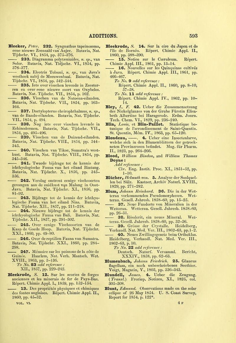 Sleeker, Peter. 232. Syngnathus tapeinosoma, eene nieuwe Zeenaald van Anjer. Batavia, Nat. Tijdschr. VI., 1854, pp. 375-376. 233. Diagramma polytaenioides, n. sp., van Solor. Batavia, Nat. Tidjschr. VL, 1854, pp. 376-377. 234. Eleotris Tolsoni, n. sp., van Java's westhoek nabij de Meeuwenbaai. Batavia, Nat. Tijdschr. VI., 1854, pp. 542-544. 235. lets over visschen leveude in Zeester- ren en over eene nieuwe soort van Oxybeles. Batavia, Nat. Tijdschr. VII., 1854, p. 162. 236. Visschen van de Natoena-eilanden. Batavia, Nat. Tijdschr. VII., 1854, pp. 163- 164. ■ 237. Dactylopterus cheirophthalmus, n. sp., van de Banda-eilanden. Batavia, Nat. Tijdschr. VIL, 1854, p. 494. 238. Nog iets over visschen levende in Echinodermen. Batavia, Nat. Tijdschr. VII., 1854, pp. 495-496. ' 239. Visschen van de Duizend-eilanden. Batavia, Nat. Tijdschr. VIII., 1854, pp. 344- 345. 240. Visschen van Tikoe, Sumatra's west- kust. Batavia, Nat. Tijdschr. VIII., 1854, pp. 345-346. 241. Tweede bijdrage tot de kennis der ichthyologische Fauna van het eiland Bintang. Batavia, Nat. Tijdschr. X., 1856, pp. 345- 356. • 242. Verslag omtrent eenige vischsocrten gevangen aan de zuidkust van Malang in Oost- Java. Batavia, Nat. Tijdschr. XL, 1856, pp. 81-92. 243. Bijdrage tot de kennis der ichthyo- logische Fauna van het eiland Nias. Batavia, Nat. Tijdschr. XII., 1857, pp. 211-218. 244. Nieuwe bijdrage tot de kennis der ichthyologische Fauna van Bali. Batavia, Nat. Tijdschr. XII., 1857, pp. 291-302. 245. Over eenige Vischsoorten van de Kaap de Goede Hoop. Batavia, Nat. Tijdschr. XXL, 1860, pp. 49-80. '246. Over dereptilien Fauna van Sumatra. Batavia, Nat. Tijdschr. XXL, 1860, pp. 284- 298. 247. Memoire sur les poissons de la cote de Guinee. Haarlem, Nat. Verh. Maatsch, Wet. XVIIL, 1863, pp. 3-136. To Wo. 83 add reference : XIL, 1857, pp. 229-242. Bleekrode, S. 12. Sur les scories de forges anciennes et les minerals de fer de Pays-Bas. Repert. Chimie Appl. L, 1859, pp. 152-154. —— 13. Des proprietes physiques et chimiques des fontes anglaises. Repert. Chimie Appl. II., 1860, pp. 45-52. VOL. VI. Bleekrode, .S'. 14. Sur la cire du Japon et de rile de Borneo. Repert. Chimie Appl. II., 1860, pp. 388-390. —— 15. Notice sur le Coeruleum. Repert. Chimie Appl. IIL, 1861, pp. 13-14. 16. Nouvelles sur les Quinquinas cultives a Java. Repert. Chimie Appl. III., 1861, pp. 466-467. To No. 9 add reference: Repert. Chimie Appl. II., 1860, pp. 8-10, 57-58. To No. 11 add reference : Repert. Chimie Appl. IV., 1862, pp. 10- 14. Bley, L. F. 42. Ueber die Zusammensetzung des Nickelglanzes von der Grube Fiirstin Elisa- beth Albertine bei Harzgerode. Erdm. Journ. Tech. Chem. VL, 1829, pp. 236-240. Blin, Louis, et Blin-Faillet. Statistique bo- tanique de I'arrondissement de Saint-Quentin. St. Quentin, Mem. IV., 1863, pp. 65-120. Blondeau, . 4. Ueber eine Insectenlarve, welche sich in den Blumenbliittern der getrock- neten Provinzrosen befindet. Mag. fiir Pharm. IL, 1823, pp. 264-266. Blood, William Bindon, and William Thomas Doyne: Add reference : Civ. Eng. Instit. Proc. XL, 1851-52, pp. 1-10. Bliicher, Helmuth von. 5. Analyse der Soolquel- len bei Siilz. Kastner, Archiv Naturl. XVIIL, 1829, pp. 271-282. Blum, Johann Reinliard. 36. Die in der Wet- terau vorkommenden Pseudomorphosen. Wet- terau. Gesell. Jahresb. 1858-60, pp. 15-25. 37. J^eue Fundorte von Mineralien in der Wetterau. Wetterau. Gesell. Jahresb. 1858-60, pp. 26-31. 38. Rosslerit, ein neues Mineral. Wet- terau. Gesell. Jahresb. 1858-60, pp. 32-36. 39. Grosse der Crystalle. Heidelberg, Verhandl. Nat. Med. Ver. IIL, 1862-63, pp. 1-2. 40. Neues Zwillingsgesetz beim Orthoklas. Heidelberg, Verhandl. Nat. Med. Ver. IIL, 1862-63, p. 10. To No. 22 add reference : Deutsch. Naturf. Versamml. Bericht, XXXIV., 1858, pp. 62-63. Blumenbach, Johann Friedrich. 25. Glaucus flagellum, ein noch unbeschriebenes Seethier. Voigt, Magazin, V., 1803, pp. 336-343. Blundell, James. 4. Ueber die Zeugung. (Transl.) Froriep, Notizen, XL, 1825, col. 305-308. Blunt, Edmund. Observations made on the solar eclipse of 26 May 1854. U. S. Coast Survey, Report for 1854, p. 122*. 4 p