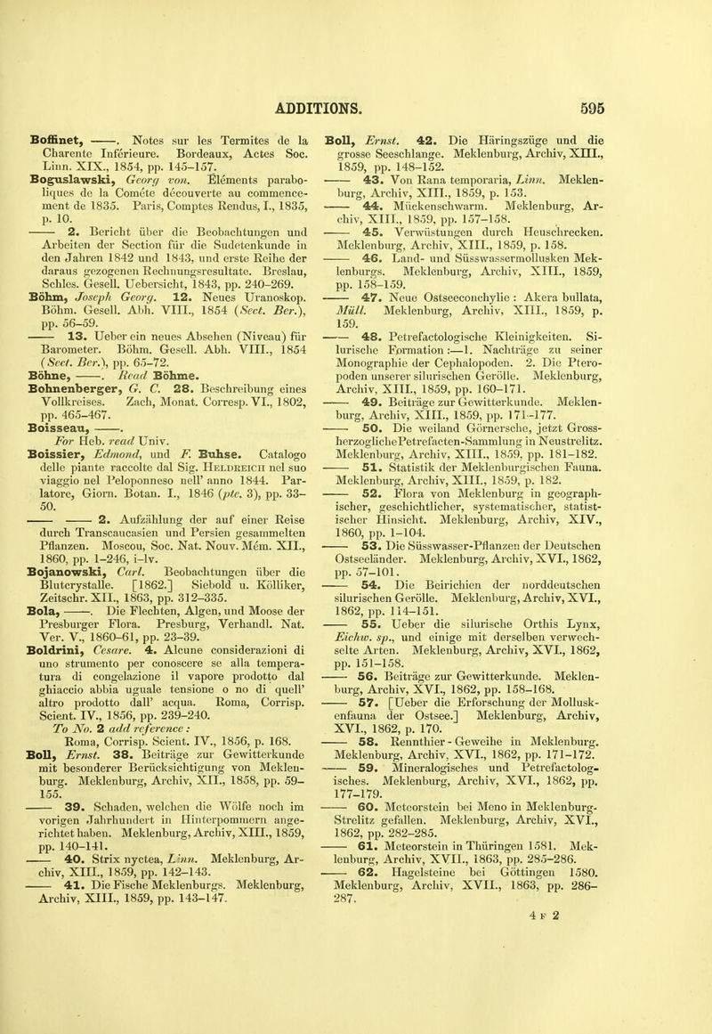Boffinet, . Notes sur les Termites de la Charente Inferieure. Bordeaux, Actes Soc. Liun. XIX., 1854, pp. 145-157. Boguslawski, Gcorg von. Elements parabo- liques de la Comete decouverte au commence- ment de 1835. Paris, Comptes Rendus, I., 1835, p. 10. 2. Bericht iiber die Beobachtungen und Arbeiten der Section fiir die Sudetenkunde in den Jahren 1842 und 1843, und erste Reihe der daraus gezogenen Rechnungsresultate. Breslau, Schles. Gesell. Uebersicht, 1843, pp. 240-269. Bohm, Joseph Georg, 12. Neues Uranoskop. Bohm. Gesell. Abh. VIII., 1854 {Sect. Ber.), pp. 56-59. 13. Ueber ein neues Absehen (Niveau) fiir Barometer. Bohm. Gesell. Abh. VIII., 1854 (Sect. Ber.), pp. 65-72. Bohne, . Bead Bohme. Bohnenberger, G. C. 28. Beschreibung eines Vollkreises. Zach, Monat. Corresp.VL, 1802, pp. 465-467. Boisseau, . For Heb. read Univ. Boissier, Edmond, und F. Buhse. Catalog© delle piante raccolte dal Sig. Heldreich nel suo viaggio nel Peloponneso nell' anno 1844. Par- latore, Giorn. Botan. I., 1846 {pte. 3), pp. 33- 50. —— • 2. Aufzahlung der auf einer Reise durch Transcaucasien und Persien gesammelten Pflanzen. Moscou, Soc. Nat. Nouv. Mem. XII., 1860, pp. 1-246, i-lv. Bojanowski, Carl. Beobachtungen iiber die Blutcrystalle. [1862.] Siebold u. Kolliker, Zeitschr. XII., 1863, pp. 312-335. Bola, . Die Flechten, Algen, und Moose der Presburger Flora. Presburg, Verhandl. Nat. Ver. v., 1860-61, pp. 23-39. Boldrini, Cesare. 4. Alcune considerazioni di uno strumento per conoscere se alia tempera- tura di congelazione il vapore prodotto dal ghiaccio abbia uguale tensione o no di quell' altro prodotto dall' acqua. Roma, Corrisp. Scient. IV., 1856, pp. 239-240. To No. 2 add reference : Roma, Corrisp. Scient. IV., 1856, p. 168. Boll, Ernst. 38. Beitrage zur Gewitterkunde mit besonderer Beriicksichtigung von Mekleu- burg. Meklenburg, Archiv, XII., 1858, pp. 59- 155. 39. Schaden, welchen die Wolfe noch im vorigen Jahrhundert in Hinterpommern ange- richtet haben. Meklenburg, Archiv, XIII., 1859, pp. 140-141. 40. Strix nyctea, L inn. Meklenburg, Ar- chiv, XIII., 1859, pp. 142-143. 41. Die Fische Meklenburgs. Meklenburg, Archiv, XIII., 1859, pp. 143-147. Boll, Ernst. 42. Die Haringsziige und die grosse Seeschlange. Meklenburg, Archiv, XIII., 1859, pp. 148-152. ■ 43. Von Rana temporaria. Linn. Meklen- burg, Archiv, XIII., 1859, p. 153. 44. Miickenschwarm. Meklenburg, Ar- chiv, XIII., 1859, pp. 157-158. ■ 45. Verwiistungen durch Heuschrecken. Meklenburg, Archiv, XIII., 1859, p. 158. 46. Land- und Siisswassermollusken Mek- lenburffs. Meklenburg, Archiv, XIII., 1859, pp. 158-159. 47. Neue Ostseeconchylie : Akera bullata, Miill. Meklenburg, Archiv, XIII., 1859, p. 159. 48. Petrefactologische Kleinigkeiten. Si- lurische Formation:—1. Nachtriige zu seiner Monographic der Cephalopoden. 2. Die Ptero- poden unserer sihirisclien Gerolle. Meklenburg, Archiv, XIIL, 1859, pp. 160-171. 49. Beitrage zur Gewitterkunde. Meklen- burg, Archiv, XIII., 1859, pp. 171-177. ■ SO. Die weiland Gornersche, jetzt Gross- herzoglichePetrefacten-Sammlung in Neustrelitz. Meklenburg, Archiv, XIII., 1859, pp. 181-182. 51. Statistik der Meklenburgischen Fauna. Meklenburg, Archiv, XIIL, 1859, p. 182. 52. Flora von Meklenburg in geograph- ischer, geschichtlicher, systematischer, statist- ischer Hinsicht. Meklenburg, Archiv, XIV., 1860, pp. 1-104. 53. Die Siisswasser-Pflanzen der Deutschen Ostseelander. Meklenburg, Archiv, XVL, 1862, pp. 57-101. 54. Die Beirichien der norddeutschen silurischen Gerolle. Meklenburg, Archiv, XVI., 1862, pp. 114-151. 55. Ueber die silurische Orthis Lynx, Eichw. sp., und einige mit derselben verwech- selte Arten. Meklenburg, Archiv, XVI., 1862, pp. 151-158. 56. Beitrage zur Gewitterkunde. Meklen- burg, Archiv, XVL, 1862, pp. 158-168. 57. [Ueber die Erforschung der MoUusk- enfauna der Ostsee.] Meklenburg, Archiv, XVL, 1862, p. 170. 58. Rennthier - Geweihe in Meklenburg. Meklenburg, Archiv, XVL, 1862, pp. 171-172. ~ 59. Mineralogisches und Petrefactolog- isches. Meklenburg, Archiv, XVL, 1862, pp. 177-179. 60. Metcorstein bei Meno in Meklenburg- Strelitz gefallen. Meklenburg, Archiv, XVL, 1862, pp. 282-285. 61. Meteorstein in Thiiringen 1581. Mek- lenburg, Archiv, XVII., 1863, pp. 285-286. 62. Hagelsteine bei Gottingen 1580. Meklenburg, Archiv, XVII., 1863, pp. 286- 287. 4 F 2