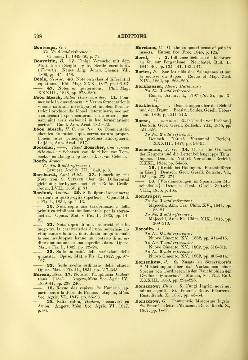 Sontemps, G.: To No. 4 add reference : Chemist, I., 1849-50, p. 71. Bonvoisin, B. 17. Einige Versuche mit dem Mutterkorn (Seigle ergote, Secale cornutum). {Transl.) Neues Alig. Journ, dhemie, VI., 1806, pp. 454-458. Boole, George. 46. Note on a class of differential equations. Phil. Mag. XXX., 1847, pp. 96-97. —— 47. Notes on quaternions. Phil. Mag. XXXIII., 1848, pp. 278-280. Boon Mesch, Anton Henr. van dcr. H. Com- mentatio in qujEStionem :  Veram fermentationis vinosaj naturani investigare et indolem fermen- tationi producendto idonei determinare, nee non 6 sufficienti experimentorum serie eruere, quae- nam sint aeris carbonici in bac fermentatione partes. Gand, Ann. Acad. 1821-22. Boon Mesch, //. C. van der. 6. Commentatio chemica de ratione qua servat natura propor- tionem inter principia proxima atmosphaerse. Leijden, Ann. Acad. 1817. Booscher, . Read Bosscher, and correct title thus:  Schetsen van de rijken van Tom- boekoe en Banggai op de oostkust van Celebes. Booth, James : To JVo. 5 add reference : Grunert, Archiv, III., 1843, p. 3. Borchardt, Carl Wilh. 17. Bemerkung zur Note von S. Spitzer iiber die Differential gleichung der hypogeometrischen Reihe. Crelle, Journ. LVIL, 1860, p. 81. Bordoni, Antonio. 29. SuUe figui'e isoperimetre esistenti in qualsivoglia superficie. Opusc. Mat. e Fis. I., 1832, pp. 1-13. 30. Nota sopra una trasformazione della primitiva triplicata fondamentale per la stereo- metria. Opusc. Mat. e Fis. I., 1832, pp. 14- 21. 31. Nota sopra di una proprieta che ha luogo tra la caratteristica di una superficie in- viluppante e la linea individuata lungo la quale le sue inviluppate hanno un contatto di un or- dine qualunque con una superficie data. Opusc. Mat. e Fis. I., 1832, pp. 22-24. 32. SuUe intensita delle variazioni delle quantita. Opusc. Mat, e Fis. I., 1832, pp. 97- 127. ■ 33. SuUe svolte ordinarie delle strade. Opusc. Mat. e Fis. II., 1834, pp. 317-343. Boreau, Alex. 17. Note sur I'Euphrasia Jauber- tiana. [1841.] Angers, Mem. Soc. Agric. IV., 1839-41, pp. 238-240. 18. Revue des especes de Fumaria, ap- partenant a la Flore de France. Angers, Mem. Soc. Agric. VL, 1847, pp. 86-93. 19. Salix rubra, Hudson, decouvert en Anjou. Angers, Mem. Soc. Agric. VI., 1847, p. 94. Boreham, C. On the supposed sense of pain in insects. Entom. Soc. Proc. 1845, p. 125. Borel, . 3. Influence facheuse de la dorure au feu sur I'organisme. Neuchatel, Bull. I., 1844-46, pp. 135-141, 143-147. Bories, P. Sur les nids des Salanganes et sur la mousse du Japon. Revue et Mag. Zool. XIV., 1862, pp. 268-269. Borkhausen, Moritz Balthasar: To No. 1 add reference : Romer, Archiv, I., 1797 {St. 2), pp. 43- 47. Borkheim, . Bemerkungen iiber den Schlaf und den Traum. Breslau, Schles. Gesell. Ueber- sicht, 1846, pp. 211-212. Borne, von dem. 4. [Colestin von Pschow.] Deutsch. Geol. Gesell. Zeitschr. VIL, 1855, pp. 454-456. To No. 3 add reference : Deutsch. Naturf. Versamml. Bericht, XXXIII., 1857, pp. 94-95. Bornemann, J. G. 14. Ueber die Grenzen des Keupers und die Lettenkohlengruppe Thiir- ingens. Deutsch. Naturf. Versamml. Bericht, XXXI., 1854, pp. 64-65. 15. [Kreide bei Holungen. Foraminiferen in Lias.] Deutsch. Geol. Gesell. Zeitschr. VI., 1854, pp. 273-274. —— 16. [Versteinerungen im Spanischen Mu- schelkalk.j Deutsch. Geol. GeseU. Zeitschr. VIII., 1856, p. 165. Borntrager, : To No. 1 add reference : Majocchi, Ann. Fis. Chim. XV., 1844, pp. 83-84. To No. 3 add reference : Majocchi, Ann. Fis. Chim. XIX.. 1845, pp. 309-310. Borodin, A.: To No. 6 add reference : Nuovo Cimento, XV., 1862, pp. 314-315. To No. 7 add reference : Nuovo Cimento, XV,, 1862, pp. 316-319. To No. 8 add reference : Nuovo Cimento, XV., 1862, pp. 305-314. Borsenkow, J. 2. Zusatz zu Schatiloff's  Mittheilungen iiber das Vorkommen einer Species von Gordiaceen in den Bauchhohlen der Gryllus migratorius. Moscou, Soc. Nat. Bull. XXXIII., 1860, pp. 294-296. Borszczow, Elias. 5. Fungi Ingrici novi aut minus cogniti. St. Petersb. Beitr. Pflanzenk. Russ. Reich. X., 1857, pp. 53-64. Borszczow, G. Enumeratio Muscorum lugrias. St. Petersb. Beitr. Pflanzenk. Russ. Reich. X., 1857, pp. 1-52.