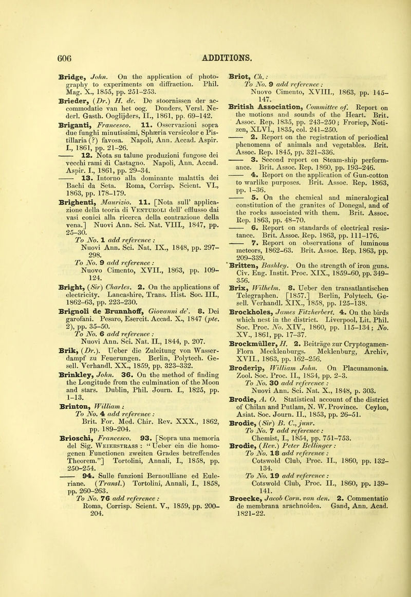 Bridge, John. On the applicatiou of photo- graphy to experiments on diffraction. Phil. Mag. X., 1855, pp. 251-253. Brieder, {Dr.) H. de. De stoornissen der ac- commodatie van het oog. Bonders, Versl. Ne- derl. Gasth. Ooglijders, II., 1861, pp. 69-142. Briganti, Francesco. 11. Osservazioni sopra due funghi minutissimi, Sphseria versicolor e Pis- tillaria (?) favosa. Napoli, Ann. Accad. Aspir. I., 1861, pp. 21-26. 12. Nota su talune produzioni fungose dei vecchi rami di Castagno. Napoli, Ann. Accad. Aspir. I., 1861, pp. 29-34. 13. In tor no alia dominante malattia dei Bachi da Seta. Roma, Corrisp. Scient. VI., 1863, pp. 178-179. Brighenti, Maurizio. 11. [Nota suU' applica- zione della teoria di Venturoli deU' efflusso dai vasi conici alia ricerca della contrazione della vena.] Nuovi Ann. Sci. Nat. VIII., 1847, pp. 25-30. To No. 1 add reference : Nuovi Ann. Sci. Nat. IX., 1848, pp. 297- 298. To No. 9 add reference : Nuovo Cimento, XVII., 1863, pp. 109- 124. Bright, (Sir) Charles. 2. On the applications of electricity. Lancashire, Trans. Hist. Soc. III., 1862-63, pp. 223-230. Brignoli de Brunnhoff, Giovanni de'. 8. Dei garofani. Pesaro, Esercit. Accad. X., 1847 (pte. 2), pp. 35-50. To No. 6 add reference : Nuovi Ann. Sci. Nat. II., 1844, p. 207. Brik, {Dr.). Ueber die Zuleitung von Wasser- dampf zu Feuerungen. Berlin, Polytech. Ge- sell. Verhandl. XX., 1859, pp. 323-332. Brinkley, John. 36. On the method of finding the Longitude from the culmination of the Moon and stars. Dublin, Phil. Journ. I., 1825, pp. 1-13. Brinton, William: To No. 4 add reference : Brit. For. Med. Chir. Rev. XXX., 1862, pp. 189-204. Brioschi, Francesco. 93. [Sopra una memoria del Sig. Weierstkass :  Ueber ein die homo- genen Functionen zweiten Grades betreffendes Theorem.] Tortolini, Annali, I., 1858, pp. 250-254. 94. Sulle funzioni BernouUiane ed Eule- riane. {Transl.) Tortolini, Annali, I., 1858, pp. 260-263. To No. 76 add reference : Roma, Corrisp. Scient. V., 1859, pp. 200- 204. Briot, Ch. : To No. 9 add reference : Nuovo Cimento, XVIII., 1863, pp. 145- 147. British Association, Committee of. Report on the motions and sounds of the Heart. Brit. Assoc. Rep. 1835, pp. 243-250; Froriep, Noti- zen, XLVI., 1835, col. 241-250. 2. Report on the registration of periodical phenomena of animals and vegetables. Brit. Assoc. Rep. 1845, pp. 321-336. 3. Second report on Steam-ship perform- ance. Brit. Assoc. Rep. 1860, pp. 193-246. 4. Report on the application of Gun-cotton to warlike purposes. Brit. Assoc. Rep. 1863, pp. 1-36. 5. On the chemical and mineralogical constitution of the granites of Donegal, and of the rocks associated with them. Brit. Assoc. Rep. 1863, pp. 48-70. 6. Report on standards of electrical resis- tance. Brit. Assoc. Rep. 1863, pp. 111-176. 7. Report on observations of luminous meteors, 1862-63. Brit. Assoc. Rep. 1863, pp. 209-339. * Britten, Bashley. On the strength of iron guns. Civ. Eng. Instit. Proc. XIX., 1859-60, pp. 349- 356. Brix, Wilhelm. 8. Ueber den transatlantisehen Telegraphen. [1857.] Berlin, Polytech. Ge- sell. Verhandl. XIX., 1858, pp. 125-138. Brockholes, James Fitzherbert. 4. On the birds which nest in the district. Liverpool, Lit. Phil. Soc. Proc. No. XIV., 1860, pp. 115-134; No. XV., 1861, pp. 17-37. Brockmiiller, H. 2. Beitrage zur Cryptogamen- Flora Mecklenburgs. Meklenburg, Archiv, XVII., 1863, pp. 162-256. Broderip, William John. On Placunamonia. Zool. Soc. Proc. II., 1834, pp. 2-3. To No. 30 add reference : Nuovi Ann. Sci. Nat. X., 1848, p. 303. Brodie, A. O. Statistical account of the district of Chilan and Putlam, N. W. Province. Ceylon, Asiat. Soc. Journ. IL, 1853, pp. 26-51. Brodie, {Sir) B. C.,junr. To No. 7 add reference : Chemist, I., 1854, pp. 751-753. Brodie, {Rev.) Peter Bellinger : To No. 18 add reference : Cotswold Club,' Proc. II., 1860, pp. 132- 134. To No. 19 add reference : Cotswold Club, Proc, IL, 1860, pp. 139- 141. Broecke, Jacob Corn, van den. 2. Commentatio de membrana arachnoidea. Gand, Ann. Acad. 1821-22.