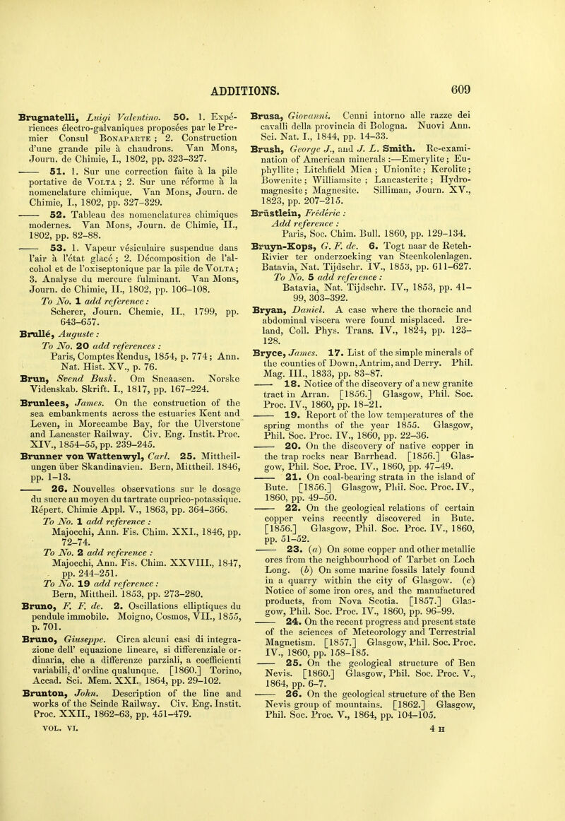 Erugnatelli, Luigi Valentino. 50. 1. Expe- riences electro-galvaniques proposees par le Pre- mier Consul Bonaparte ; 2. Construction d'une grande pile a chaudrons. Van Mons, Journ. de Chimie, I., 1802, pp. 323-327. 51. 1. Sur une correction faite a la pile portative de Volta ; 2. Sur une reforme a la nomenclature chimique. Van Mons, Journ. de Chimie, I., 1802, pp. 327-329. 52. Tableau des nomenclatures cliimiques modernes. Van Mons, Journ. de Chimie, II., 1802, pp. 82-88. 53. 1. Vapeur vesiculaire suspendue dans I'air a I'etat glace ; 2. Decomposition de I'al- cohol et de I'oxiseptonique par la pile de Volta ; 3. Analyse du mercure fulminant. Van Mons, Journ. de Chimie, II., 1802, pp. 106-108. To No. 1 add reference : Scherer, Journ. Chemie, II., 1799, pp. 643-657. Brulle, Auguste: To No. 20 add references : Paris, Comptes Rendus, 1854, p. 774; Ann. Nat. Hist. XV., p. 76. BruB) Svend Busk. Om Sneaasen. Norske Videnskab. Skrift. I., 1817, pp. 167-224. BrunleeS; James. On the construction of the sea embankments across the estuaries Kent and Leven, in Morecambe Bay, for the Ulverstone and Lancaster Railway. Civ. Eng. Instit. Proc. XIV., 1854-55, pp. 239-245. Brunner von Wattenwyl, Carl. 25. Mittheil- ungen iiber Skandinavien. Bern, Mittheil. 1846, pp. 1-13. — 26. Nouvelles observations sur le dosage du Sucre au moyen du tartrate cuprico-potassique. Repert. Chimie Appl. V., 1863, pp. 364-366. To No. 1 add reference : Majocchi, Ann. Fis. Chim. XXI., 1846, pp. 72-74. To No. 2 add reference : Majocchi, Ann. Fis. Chim. XXVIII., 1847, - pp. 244-251. To No. 19 add reference: Bern, Mittheil. 1853, pp. 273-280. Bruno, F. F. de. 2. Oscillations elliptiques du pendule immobile. Moigno, Cosmos, VII., 1855, p. 701. Bruno, Giuseppe. Circa alcuui casi di integra- zione dell' equazione lineare, si differenziale or- dinaria, che a dilFerenze parziali, a coefficienti variabili, d'ordine qualunque. [I860.] Torino, Accad. Sci. Mem. XXL 1864, pp. 29-102. Brunton, John. Description of the line and works of the Scinde Railway. Civ. Eng. Instit. Proc. XXII., 1862-63, pp. 451-479. VOL. VI. Brusa, Giovanni. Cenni intorno alle razze dei cavalli della provincia di Bologna. Nuovi Ann. Sci. Nat. I., 1844, pp. 14-33. Brush, George J., and J. L. Smith. Re-exami- nation of American minerals :—Emerylite; Eu- phyllite ; Litchfield Mica ; Unionite ; Kerolite; Bowenite ; Williamsite ; Lancasterite ; Hydro- magnesite; Magnesite. Silliman, Journ. XV., 1823, pp. 207-215. Briistlein, Frederic : Add referetice : Paris, Soc. Chim. Bull. 1860, pp. 129-134. Bruyn-Eops, G. F. de. 6. Togt naar de Reteh- Rivier ter onderzoeking van Steenkolenlagen. Batavia, Nat. Tijdschr. IV., 1853, pp. 611-627. To No. 5 add reference : Batavia, Nat. Tijdschr. IV., 1853, pp. 41- 99,303-392. Bryan, Daniel. A case where the thoracic and abdominal viscera were found misplaced. Ire- land, Coll. Phys. Trans. IV., 1824, pp. 123- 128. Bryce, James. 17. List of the simple minerals of the counties of Down, Antrim, and Derry. Phil. Mag. III., 1833, pp. 83-87. —- 18. Notice of the discovery of a new granite tract in Ai-ran. [1856.] Glasgow, Phil. Soc. Proc. IV., 1860, pp. 18-21. 19. Report of the low temperatures of the spring months of the year 1855. Glasgow, Phil. Soc. Proc. IV., 1860, pp. 22-36. 20. On the discovery of native copper in the trap rocks near Barrhead. [1856.] Glas- gow, Phil. Soc. Proc. IV., 1860, pp. 47-49. 21. On coal-bearing strata in the island of Bute. [1856.] Glasgow, Phil. Soc. Proc. IV., 1860, pp. 49-50. 22. On the geological relations of certain copper veins recently discovered in Bute. [1856.] Glasgow, Phil. Soc. Proc. IV., 1860, pp. 51-52. 23. («) On some copper and other metallic ores from the neighbourhood of Tarbet on Loch Long, (b) On some marine fossils lately found in a quarry within the city of Glasgow, (c) Notice of some iron ores, and the manufactured products, from Nova Scotia. [1857.] Glas- gow, Phil. Soc. Proc. IV., 1860, pp. 96-99. 24. On the recent progress and present state of the sciences of Meteorology and Terrestrial Magnetism. [1857.] Glasgow, Phil. Soc. Proc. IV., 1860, pp. 158-185. 25. On the geological structure of Ben Nevis. [I860.] Glasgow, Phil. Soc. Proc. V., 1864, pp. 6-7. 26. On the geological structure of the Ben Nevis group of mountains. [1862.] Glasgow, Phil. Soc. Proc. V., 1864, pp. 104-105. 4h