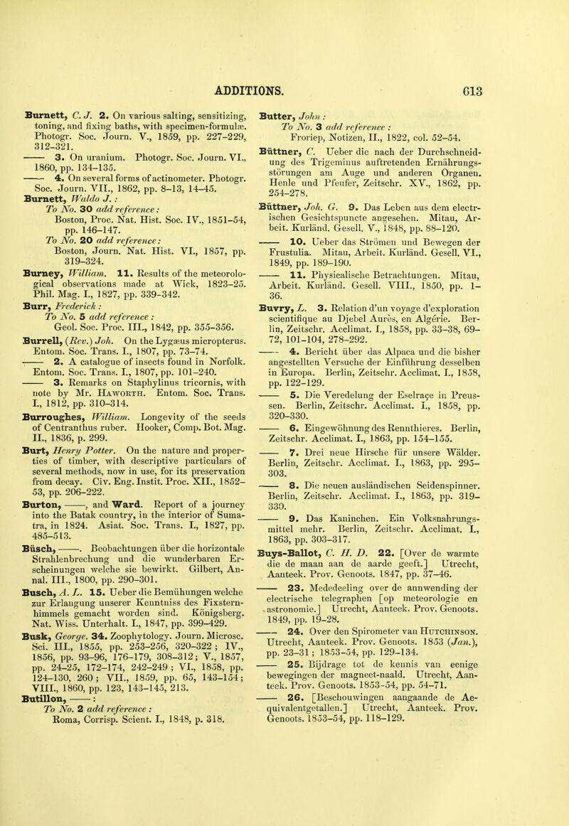 Burnett, C.J. 2. On various salting, sensitizing, toning, and fixing baths, with specimen-formulfe. Photogr. See. Journ. V., 1859, pp. 227-229, 312-321. 3. On uranium. Photogr. Soc. Journ. VI., 1860, pp. 134-135. 4. On several forms of actinometer. Photogr. Soc. Journ. VII., 1862, pp. 8-13, 14-45. Burnett, Waldo J. : To No. 30 add reference : Boston, Proc. Nat. Hist. Soc. IV., 1851-54, pp. 146-147. To No. 20 add reference: Boston, Journ. Nat. Hist. VI., 1857, pp. 319-324. Burney, William. 11. Results of the meteorolo- gical observations made at Wick, 1823-25. Phil. Mag. I., 1827, pp. 339-342. Burr, Frederick: To No. 5 add reference : Geol. Soc. Proc. III., 1842, pp. 355-356. Burrell, {Rev.) Joh. On the Lyga?us micropterus. Entom. Soc. Trans. I., 1807, pp. 73-74. 2. A catalogue of insects found in Norfolk. Entom. Soc. Trans. I., 1807, pp. 101-240. 3. Remarks on Staphylinus tricornis, with note by Mr. Haworth. Entom. Soc. Trans. I, 1812, pp. 310-314. Burroughes, William. Longevity of the seeds of Centranthus ruber. Hooker, Comp. Bot. Mag. II. , 1836, p. 299. Burt, Henry Potter. On the nature and proper- ties of timber, with descriptive particulars of several methods, now in use, for its preservation from decay. Civ. Eng. Instit. Proc. XII., 1852- 53, pp. 206-222. Burton, , and Ward. Report of a journey into the Batak country, in the interior of Suma- tra, in 1824. Asiat. Soc. Trans. I., 1827, pp. 485-513. Biisch, . Beobachtungen iiber die horizontale Strahlenbrechung und die wunderbai'en Er- scheinungen welche sie bewirkt. Gilbert, An- nal.'III., 1800, pp. 290-301. Busch, A. L. 15. Ueber die Bemiihungen welche zur Erlangung unserer Kenntniss des Fixstern- himmels gemacht worden sind. Konigsberg. Nat. Wiss. Unterhalt. I., 1847, pp. 399-429. Busk, George. 34. Zoophytology. Journ. Microsc. Sci. III., 1855, pp. 253-256, 320-322; IV., 1856, pp. 93-96, 176-179, 308-312; V., 1857, pp. 24-25, 172-174, 242-249 ; VI., 1858, pp. 124-130, 260; VII., 1859, pp. 65, 143-154; VIII., 1860, pp. 123, 143-145, 213. Butillon, : To No. 2 add reference : Roma, Corrisp. Scient. I., 1848, p. 318. Butter, Jolm : To No. 3 add reference : Froriep, Notizen, II., 1822, col. 52-54. Biittner, C. Ueber die nach der Durchschneid- ung des Trigeminus auftretenden Ernahrungs- storungen am Auge und anderen Organen. Henle und Pfeufer, Zeitschr. XV., 1862, pp. 254-278. Biittner, Joh. G. 9. Das Leben aus dem electr- ischen Gesichtspuncte ansresehen. Mitau, Ar- beit. Kurliind. Gesell. V., 1848, pp. 88-120. 10. Ueber das Stromen und Bewegen der Frustulia. Mitau, Arbeit. Kurland. GeseU. VI., 1849, pp. 189-190. 11. Physicalische Betrachtungen. Mitau, Arbeit. Kurland. Gesell. VIII., 1850, pp. 1- 36. Buvry, L. 3. Relation d'un voyage d'exploration scientifique au Djebel Aures, en Algerie. Ber- lin, Zeitschr. Acclimat. I., 1858, pp. 33-38, 69- 72, 101-104, 278-292. 4. Bericht iiber das Alpaca und die bisher angestellten Versuche der Einfiihrung desselben in Europa. Berlin, Zeitschr. Acclimat. I., 1858, pp. 122-129. 5. Die Veredelung der Eselra9e in Preus- sen. Berlin, Zeitschr. Acclimat. I., 1858, pp. 320-330. 6. Eingewohnung des Rennthieres. Berlin, Zeitschr. Acclimat. I., 1863, pp. 154-155. 7. Drei neue Hirsche fiir unsere Walder. Berlin, Zeitschr. Acclimat. I., 1863, pp. 295- 303. 8. Die neuen auslandischen Seidenspinner. Berlin, Zeitschr. Acclimat. I., 1863, pp. 319- 330. 9. Das Kaninchen. Ein Volksnahrungs- mittel mehr. Berlin, Zeitschr. Acclimat. I., 1863, pp. 303-317. Buys-Ballot, C. II. D. 22. [Over de v/armte die de maan aan de aarde geeft.] Utrecht, Aauteek. Prov. Genoots. 1847, pp. 37-46. 23. Mededeeling over de annwending der electrische telegraphen [op meteorologie en astronomic.] Utrecht, Aanteek. Prov. Genoots. 1849, pp. 19-28. 24. Over den Spirometer van Hutchinson. Utrecht, Aanteek. Prov. Genoots. 1853 {Jan.), pp. 23-31 ; 1853-54, pp. 129-134. 25. Bijdrage tot de kennis van eenige bewegingen der magneet-naald. Utrecht, Aan- teek. Prov. Genoots. 1853-54, pp. 54-71. 26. [Beschouwingen aangaande de Ae- quivalentgetallen.] Utrecht, Aanteek. Prov. Genoots. 1853-54, pp. 118-129.