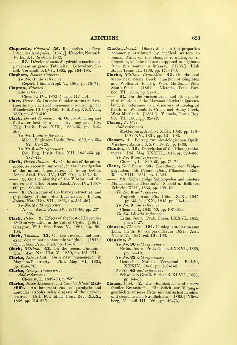 Claparede, Edouard. 26. Eecherches sur revo- lution des Araignees. [1861.] Utrecht, Natuurk. Verhand.I.(,S'itM^ 1), 1862. 27. Developpement d'hydroides marins ap- partenant au genre Tubulaire. Schweizer, Ge- sell. Verhandl. XLVI., 1862, pp. 194-195. Clapham, Robert Calvert: To No. 3 add reference : Repert, Chimie Appl. V., 1863, pp. 76-77. Clapton, Edward: Add reference: Chemist, IV., 1852-53, pp. 112-114. ClarC) Peter. 2. On some thunder-storms and ex- traordinary electrical phenomena, occurring near Manchester, 16 July 1850. Phil. Mag. XXXVIL, 1850, pp. 329-340. Clark) Daniel Kinnear. 4. On coal-burning and feedwater heating in locomotive engines. Civ. Eng. Instit. Proc. XIX., 1859-60, pp. 546- 563. To No. 1 add reference : Mech. Engineers Instit. Proc. 1852, pp. 60- 82, 109-128. To No. 2 add reference : ■ Civ. Eng. Instit. Proc. XII., 1852-53, pp. 382-413. Clax^f Henri/James. 4. On the use of the micro- scope, as recently improved, in the investigation of the minute organization of living bodies. Amer. Acad. Proc. IV., 1857-60, pp. 136-149. 5. On the identity of the Vibrios and the muscular fibrillse. Amer. Acad. Proc. IV., 1857- 60, pp. 199-201. 6. Prodromus of the history, structure, and physiology of the order Lucernarise. Boston, Journ. Nat. Hist. VII., 1863, pp. 531-567. To No. 2 add reference : Amer. Acad. Proc. IV., 1857-60, pp. 207- 208. Clark, Peter. 2. ElFects of the frost of December 1860 on vegetation in the Vale of Clyde. [1861.] Glasgow, Phil. Soc. Proc. V., 1864, pp. 99- 104. Clarkj Thomas. 13. On the revision and more exact determination of atomic weights. [ 1841.] Chem. Soc. Proc. 1843. pp. 15-16. Clark, William. 43. On the recent Foramini- fera. Ann. Nat. Hist. V., 1850, pp. 161-171. Clarke, Edward M. On a new phenomenon in Magneto-Electricity. Phil. Mag. VI., 1835, pp. 169-170. Clarke, George Frederick : Add reference : Chemist, I., 1849-50, p. 259. Clarke, Jacob Lockhart, and Charles Bland Rad- cliffe. An important case of paralysis and muscular atrophy, with diseases of the nervous centres. Brit. For. Med. Chir. Rev. XXX., 1862, pp. 215-225. Clarke, Joseph. Observations on the properties commonly attributed by medical writers to human Milk, on the changes it undergoes in digestion, and the diseases supposed to originate from this source in infancy. [1786.] Irish Acad. Trans. II., 1788, pp. 171-186. Clarke, William Brauwhite. 40. On the coal seams near Stony Creek (junction of Singleton and WoUombi Roads), West Maitland, New South Wales. [1861.] Victoria, Trans. Roy. Soc. VI., 1865, pp. 27-31. 41. On the carboniferous and other geolo- gical relations of the Maranoa district in Queens- land, in reference to a discovery of zoological fossils in WoUombilla Creek and Stony Creek, West Maitland. [1861.] Victoria, Trans. Roy. Soc. VI., 1865, pp. 32-42. Clasen, F. W.: Add references : Meklenburg, Archiv, XIII., 1859, pp. 118- 139; XV., 1861, pp. 151-196. Classen, A. Beitrag zur physiologischen Optik. Virchow, Archiv, XXV., 1862, pp. 1-38. Claudet, ^. 18. Description of the Photographo- meter. Phil. Mag. XXXIII., 1848, pp. 329-335. To No. 6 add reference : Chemist, I., 1849-50, pp. 71-72. Claus, Carl Ernst. 24. Localfloren der Wolga- gegenden. St. Petersb. Beitr. Pflanzenk. Russ. Reich. VIII., 1851, pp. 1-324. 25. Ueber einige Schizopoden und niedere Malacostraken Messina's. Siebold u. Kolliker, Zeitschr. XIII., 1863, pp. 422-454. To No. 4 add reference : Majocchi, Ann. Fis. Chim. XIX., 1845, pp. 33-34; XX., 1845, pp. 11-14. To No. 9 add reference : Chemist, I., 1849-50, pp. 107-109. To No. 15 add reference : Erdm. Journ. Prak. Chem. LXXVL, 1859, pp. 24-27. Clausen, Thomas. 124. Catalogus stellarum cum Luna (in A R) comparandarum 1827. Astr. Nachr. V., 1827, col. 161-166. Clausius, R. .- To No. 30 add reference : Erdm. Journ. Prak. Chem. LXXVI., 1859, pp. 15-18. To No. 32 add reference : Deutsch. Naturf. Versamml. Bericht, XXXIV., 1858, pp. 152-153. To No. 43 add reference : Schweizer. Gesell. Verhandl. XLVII., 1863, pp. 54-55. Clauss, Carl. 2. Die Steinkohlen und unsere fossilen Brennstoife. Ein Stiick zur Bildungs- geschichte unserer Erde mit culturhistorischen und oconomischen Streiflichtern. [1862.] Niirn- berg, Abhaudl. III., 1864, pp. 42-73.