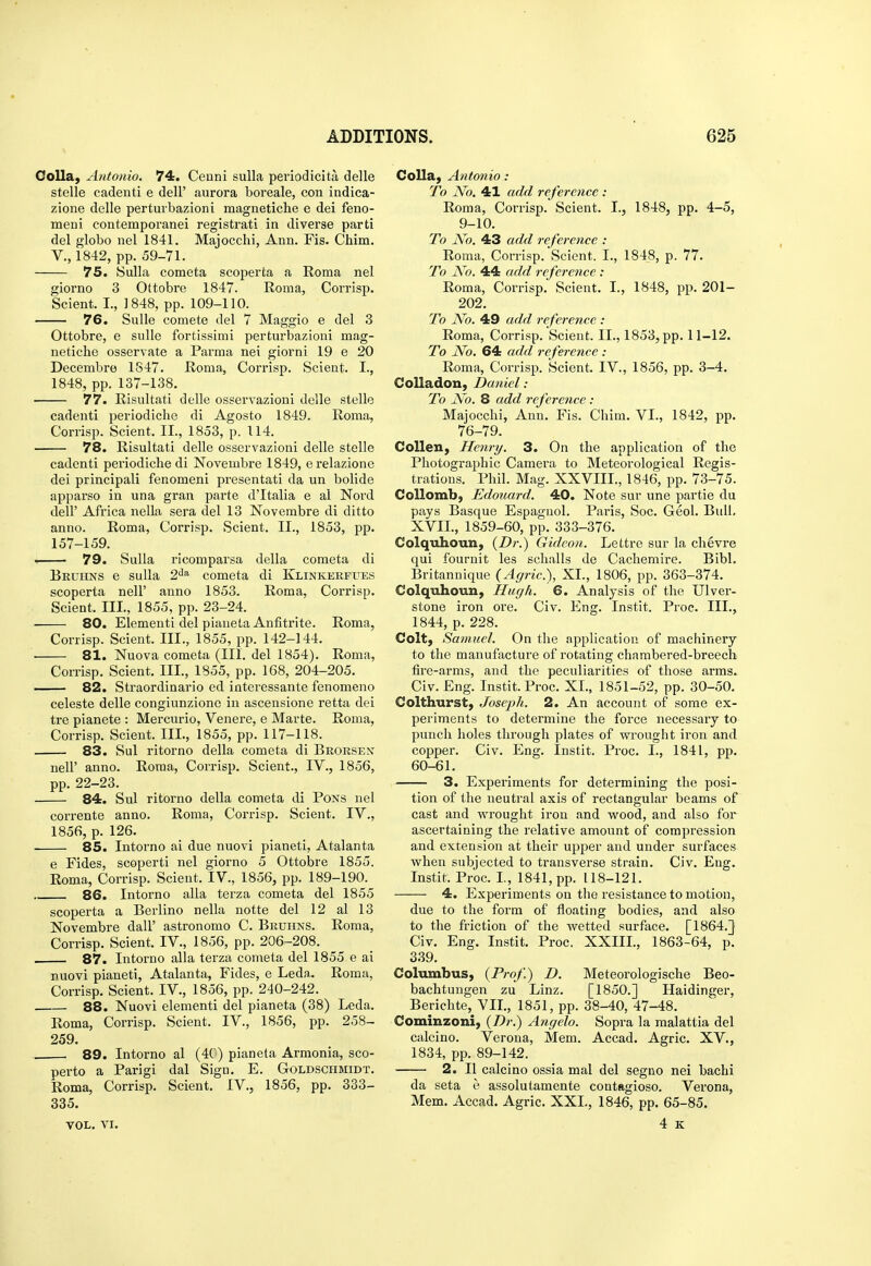 OoUa, Antonio. 74, Cenni sulla periodicita delle stelle cadenti e dell' aurora boreale, con indica- zione delle perturbazioni magnetiche e dei feno- meni contemporanei registrati in diverse parti del globe nel 1841. Majocchi, Ann. Fis. Chim. v., 1842, pp. 59-71. 75. Sulla cometa scoperta a Roma nel giorno 3 Ottobre 1847. Roma, Corrisp. Scient. I., 1848, pp. 109-110. 76. Sulle comete del 7 Maggio e del 3 Ottobre, e sulle fortissimi perturbazioni mag- netiche osservate a Parma nei giorni 19 e 20 Decembre 1847. Roma, Corrisp. Scient. I., 1848, pp. 137-138. 77. Risultati delle osservazioni delle stelle cadenti periodiclie di Agosto 1849. Roma, Corrisp. Scient. II., 1853, p. 114. 78. Risultati delle osservazioni delle stelle cadenti periodiclie di Novembre 1849, e relazione dei principali fenomeni presentati da un bolide apparso in una gran parte d'ltalia e al Nord deir Africa nella sera del 13 Novembre di ditto anno. Roma, Corrisp. Scient. II., 1853, pp. 157-159. . 79. Sulla ricomparsa della cometa di Bkuhns e sulla 2^^^ cometa di Klinkekfues scoperta nell' anno 1853. Roma, Corrisp. Scient. III., 1855, pp. 23-24. 80. Elementi del pianeLa Anfitrlte. Roma, Corrisp. Scient. III., 1855, pp. 142-144. 81. Nuova cometa (III. del 1854). Roma, Corrisp. Scient. III., 1855, pp. 168, 204-205. 82. Straordinario ed interessante fenomeno celeste delle congiunzionc in ascensione retta dei tre pianete : Mercurio, Venere, e Marte. Roma, Corrisp. Scient. III., 1855, pp. 117-118. 83. Sul ritorno della cometa di Brorsen neir anno. Roma, Corrisp. Scient., IV., 1856, pp. 22-23. 84. Sul ritorno della cometa di Pons nel corrente anno. Roma, Corrisp. Scient. IV., 1856, p. 126. 85. Intorno ai due nuovi ^^ianeti, Atalanta e Fides, scoperti nel giorno 5 Ottobre 1855. Roma, Corrisp. Scient. IV., 1856, pp. 189-190. 86. Intorno alia terza cometa del 1855 scoperta a Berlino nella notte del 12 al 13 Novembre dall' astronomo C. Bruhns. Roma, Corrisp. Scient. IV., 1856, pp. 206-208. 87. Intorno alia terza cometa del 1855 e ai nuovi pianeti, Atalanta, Fides, e Leda. Roma, Corrisp. Scient. IV., 1856, pp. 240-242. 88. Nuovi elementi del pianeta (38) Leda. Roma, Corrisp. Scient. IV., 1856, pp. 258- 259. . 89. Intorno al (4C) pianeta Armenia, sce- perto a Parigi dal Sign. E. Goldschmidt. Roma, Corrisp. Scient. IV., 1856, pp. 333- 335. VOL. VI. Colla, Antonio: To No. 41 add reference : Rema, Corrisp. Scient. I., 1848, pp. 4-5, 9-10. To jVo. 43 add reference : Roma, Corrisp. Scient. I., 1848, p. 77. To Ao. 44 add reference : Rema, Corrisp. Scient. I., 1848, pp. 201- 202. To JVo. 49 add reference : Roma, Corrisp. Scient. II., 1853, pp. 11-12. To No. 64 add reference : Roma, Corrisp. Scient. IV., 1856, pp. 3-4. CoUadon, Daniel : To No. 8 add reference : Majocchi, Ann. Fis. Chim. VI., 1842, pp. 76-79. Collen, Henry. 3. On the application of the Photographic Camera to Meteorological Regis- trations. Phil. Mag. XXVIII., 1846, pp. 73-75. Collombj Edouard. 40. Note sur une partie du pays Basque Espaguol. Paris, Sec. Geol. Bull, XVII., 1859-60, pp. 333-376. Colquhoun, (Z>;-.) Gideon. Lettre sur la chevre qui fournit les sclialls de Cachemire. Bibl. Britannique (Agric), XL, 1806, pp. 363-374. Colquhoun, Hugh. 6. Analysis of the Ulver- stone iron ore. Civ. Eng. Instit. Proc. III., 1844, p. 228. Colt, Samuel. On the application of machinery to the manufacture of rotating chambered-breech fire-arms, and the peculiarities of these arms. Civ. Eng. Instit. Proc. XL, 1851-52, pp. 30-50. Colthtirst, Joseph. 2. An account of some ex- periments to determine the force necessaiy to punch holes through plates of wrought iron and copper. Civ. Eng. Instit. Proc. I., 1841, pp. 60-61. 3. Experiments for determining the posi- tion of the neutral axis of rectangular beams of cast and wrought iron and wood, and also for ascertaining the relative amount of compi'ession and extension at their upper and under surfaces when subjected to transverse strain. Civ. Eng. Instit. Proc. L, 1841, pp. 118-121. 4. Experiments on the resistance to motion, due to the form of floating bodies, and also to the friction of the wetted surface. [1864.} Civ. Eng. Instit. Proc. XXIIL, 1863-64, p. 339. Columbus, (Prof) D. Meteerologische Beo- bachtungen zu Linz. [1850.] Haidinger, Berichte, VIL, 1851, pp. 38-40, 47-48. Cominzoni, [Dr.) Angela. Sepra la malattia del calcine. Verona, Mem. Accad. Agric. XV., 1834, pp. 89-142. 2. II calcino ossia mal del segno nei bachi da seta e assolutamente contagioso. Verona, Mem. Accad. Agric. XXL, 1846, pp. 65-85. 4 K