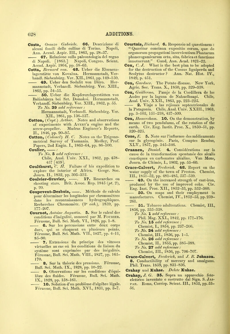 Costa, Oronzo Gabriele. 66. Descrizione di alcuni fossili delle coUine di Torino. Napoli, Ann. Accnd. Aspir. III., 1863, pp. 28-37. 67. Relazione sulla paleoutologia del regno di Napoli. [1863.] Napoli, Congres. Scient. Accad. Aspir. 1864, pp. 58-63. Cotta, Bernard von. 48. Ueber die Eisenerz- lagerstatte von Kovazna. Hermannstadt, Ver- handl. Siebenbilrg. Ver. XII., 1861, pp. 149-150. 49. Ueber den Sodalit von Ditro. Her- mannstadt, Verbandl. Siebenbiirg. Ver. XIII., 1862, pp. 54-55. 50. Ueber die Kupfererzlagerstatten von Balanbanya bei Szt. Domokoi. Hermannstadt, Verhandl. Siebenbiirg. Ver. XIII., ] 862, p. 55. To No. 39 add reference : Hermannstadt, Verhandl. Siebenbiirg. Ver. XII., 1861, pp. 136-137. Cotton, (Capt.) Arthur. Notes and observations of experiments with Avery's engine and the screw-propeller. Madras Engineer's Reports, II., 1846, pp. 90-95. Cotton, (Colonel) H. C. Notes on the Trigono- metrical Survey of Tasmania. Medley, Prof. Papers, 2nd Engin. I., 1863-64, pp. 86-100. Coulier, .• To No. 5 add reference : Chile, Anal. Univ. XXI., 1862, pp. 458- 457 [459]. Coulthurst, C. II. Failure of his expedition to exjilore the interior of Africa. Geogr. Soc. Journ. II., 1832, pp. 305-312. CotUvier-Gravier, . 17. Researches on shooting stars. Brit. Assoc. Rep. 1845 {pt. 2), p. 20. Coupevent-Desbois, ~—. Methode de calculs pour determiner les longitudes par chronometres dans les reconnaissances hydrographiques. Recherches Chronometr. (3« calu), 1859, pp. 177-207. Cournot, Antoine Augicstin. 5. Sur le calcul des conditions d'inegalite, annonce par M. Fourier. Ferussac, Bull. Sci. Math. VI., 1826, pp. 1-8. 6. Sur les percussions entre deux corps durs, qui se choquent en plusieurs points. Ferussac, Bull. Sci. Math. VII., 1827, pp. 4-11, 85-90. 7. Extensions du principe des vitesses virtuelles au cas oii les conditions de liaison du systeme sont exprimees par des inegalites. Ferussac, Bull. Sci. Math. VIII., 1827, pp. 165- 170. 8. Sur la theorie des pressions. Ferussac, Bull. Sci. Math. IX., 1828, pp. 10-22. 9. Observations sur les conditions d'equi- libre des fluides. Ferussac, Bull. Sci. Math. IX., 1828, pp. 158-161. 10. Solution d'un probleme d'algebre legale. Ferussac, Bull. Sci. Math. XVI., 1831, pp. 3-7. Co\uetoi&y RicJiard. 6. Responsio ad qusestionem :  QuEeritur concinna expositio eorum, quae de organorum propagationi inservientium Plantarum phanerogamicarum ortu, situ, fabrica et functione inuotuerunt. Gand, Ann. Acad. 1821-22. Cox, C. J. What is the best plan to be adopted for the destruction of the Cossus ligniperda and Scolytus destructor ? Ann. Nat. Hist. IV., 1849, p. 451. Cox, Gardner. The Potato disease. New York, Agric. Soc. Trans. X., 1850, pp. 329-338. Cox, Guillermo. Pasaje de la Cordillera de los Andes por la laguna de Nahuelhuapi. Chile, Anal. Univ. XXII., 1863, pp. 223-225. 2. Viaje a las rejiones septentrionales de la Patagonia. Chile, Anal. Univ. XXIII., 1863, pp. 3-103, 151-238, 437-509. Cox, Ilomersham. 10. On the demonstration, by means of two pendulums, of the rotation of the earth. Civ. Eng. Instit. Proc. X., 1850-51, pp. 320-325. Coze, E. 5. Note sur I'influence des medicaments sur la glycogenic. Paris, Comptes Rendus, XLV., 1857, pp. 345-346. Craanen, Daniel. 4. Considerations sur la cause de la transformation spontanee des alcalis caustiques en carbonates alcalins. Van Mons, Journ. de Cliimie, I., 1802, pp. 55-60. Crace-Calvert, Frederick. 48. Report on the water supply of the town of Preston. Chemist, III., 1851-52, pp. 481-485, 537-539. 49. On the increased strength of cast-iron, produced by the use of improved coke. Civ. Eng. Inst. Proc. XII., 1852-53, pp. 352-360. 50. On soaps and their employment in manufactures. Chemist, IV,, 1852-53, pp. 259- 261. • 51. Tobacco adulterations. Chemist, III., 1856, pp. 335-338. To No. 1 add. reference : Phil. Mag. XXL, 1842, pp. 171-176. To N'o. 15 add reference : Chemist, I., 1854, pp. 257-266. To No. 24 add reference : Chemist, III., 1856, pp. 1-5. To No. 26 add reference : Chemist, II.. 1855, pp. 385-388. To No. 27 add reference: Chemist, III., 1856, pp. 706-707. Crace-Calvert, Frederick, and J. R. Johnson. 8. Conductibility of mercury and amalgams. Phil. Trans. 1859, pp. 831-836. Crahay und Kuhse. Delete Kuhse. Crahay, J. G. 35. Sopra uii apparechio foto- elettrico inventato e costrutto dal Sign. S. Jas- PAR. Roma, Corrisp. Scient. III., 1855, pp. 53- 56.