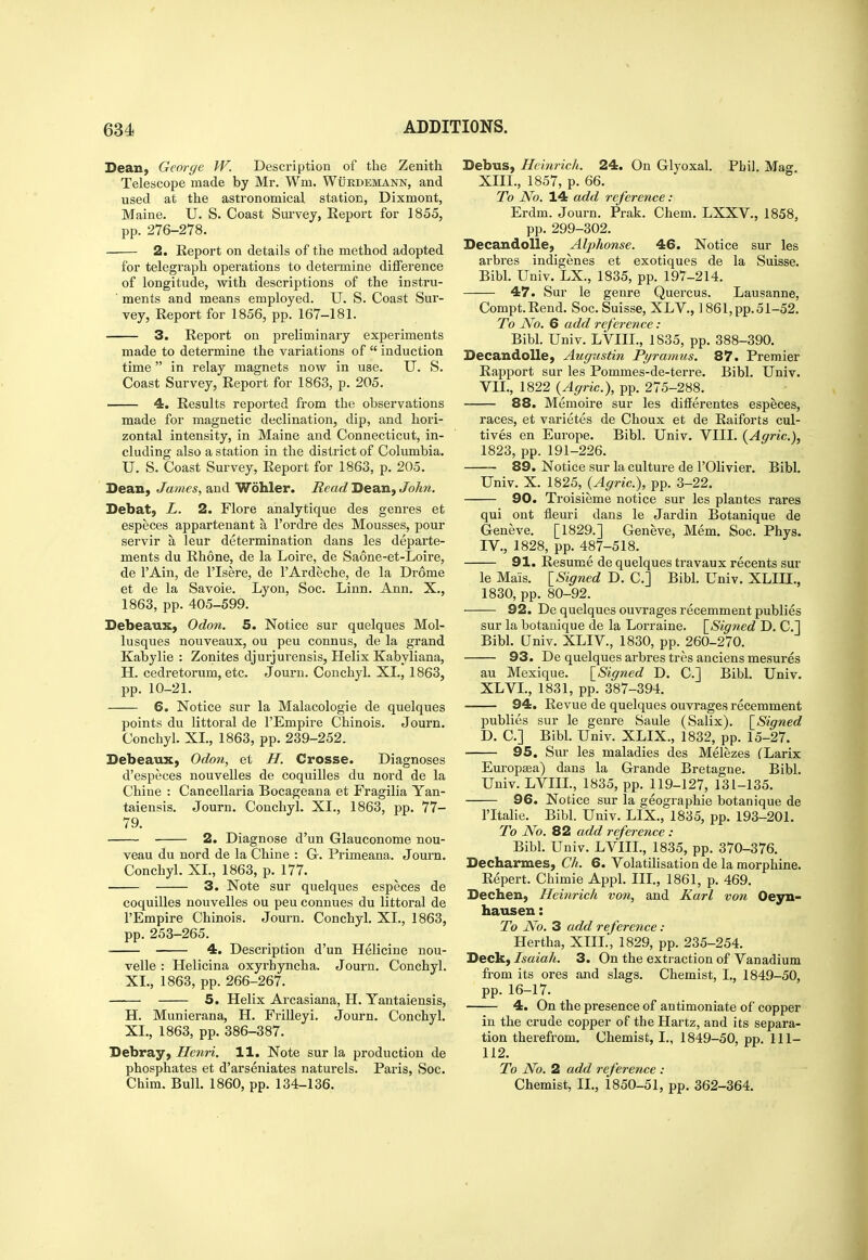 Dean, George W. Description of the Zenith Telescope made by Mr. Wm. Wurdemann, and used at the astronomical station, Dixmont, Maine. U. S. Coast Survey, Report for 1855, pp. 276-278. 2. Report on details of the method adopted for telegraph operations to determine difference of longitude, with descriptions of the instru- ' ments and means employed. U. S. Coast Sur- vey, Report for 1856, pp. 167-181. 3. Report on preliminary experiments made to determine the variations of  induction time in relay magnets now in use. U. S. Coast Survey, Report for 1863, p. 205. 4, Results reported from the observations made for magnetic declination, dip, and hori- zontal intensity, in Maine and Connecticut, in- cluding also a station in the district of Columbia. U. S. Coast Survey, Report for 1863, p. 205. Dean, James, and Wohler. Read Dean, John. Debat, L. 2. Flore analytique des genres et especes appartenant a I'ordre des Mousses, pour servir a leur determination dans les departe- ments du Rhone, de la Loire, de Saone-et-Loire, de I'Ain, de ITsere, de I'Ardeche, de la Drome et de la Savoie. Lyon, Soc. Linn. Ann. X., 1863, pp. 405-599. Debeaux, Odon. 5. Notice sur quelques Mol- lusques nouveaux, ou peu connus, de la grand Kabylie : Zonites djurjurensis, Helix Kabyliana, H. cedretorum, etc. Journ. Conchyl. XL, 1863, pp. 10-21. 6. Notice sur la Malacologie de quelques points du littoral de I'Empire Chinois. Journ. Conchyl. XL, 1863, pp. 239-252. Debeaux, Odon, et H. Crosse. Diagnoses d'especes nouvelles de coquilles du nord de la Chine : Cancellaria Bocageana et Fragilia Yan- taiensis. Journ. Conchyl. XL, 1863, pp. 77- 79. 2. Diagnose d'un Glauconome nou- veau du nord de la Chine : G-. Primeana. Journ. Conchyl, XL, 1863, p. 177. • 3. Note sur quelques especes de coquilles nouvelles ou peu connues du littoral de I'Empire Chinois. Journ. Conchyl. XL, 1863, pp. 253-265. 4. Description d'un Heiicine nou- velle : Helicina oxyrhyncha. Journ. Conchyl. XL, 1863, pp. 266-267. 5. Helix Arcasiana, H. Yantaiensis, H. Munierana, H. Frilleyi. Journ. Conchyl. XL, 1863, pp. 386-387. Debray, Henn. 11. Note sur la production de phosphates et d'arseniates naturels. Paris, Soc. Chim. Bull. 1860, pp. 134-136. Debus, Hcinrich. 24. On Glyoxal. Phil. Mag Xm., 1857, p. 66. To No. 14 add reference : Erdm. Journ. Prak. Chem. LXXV., 1858, pp. 299-302. Decandolle, Alphonse. 46. Notice sur les arbres indigenes et exotiques de la Suisse. Bibl. Univ. LX., 1835, pp. 197-214. 47. Sur le genre Quercus. Lausanne, Compt.Rend. Soc. Suisse, XLV., 1861,pp.51-52. To No. 6 add reference : Bibl. Univ. LVIH., 1S35, pp. 388-390. Decandolle, Augustin Pyramus. 87. Premier Rapport sur les Pommes-de-terre, Bibl. Univ. Vn., 1822 {Agric), pp. 275-288. 88. Memoire sur les differentes especes, races, et varietes de Choux et de Raiforts cul- tives en Europe. Bibl. Univ. VIIL {Agric), 1823, pp. 191-226. 89. Notice sur la culture de I'Olivier. Bibl. Univ. X. 1825, {Agric), pp. 3-22. 90. Troisieme notice sur les plantes rares qui ont fleuri dans le Jardin Botanique de Geneve. [1829.] Geneve, Mem. Soc. Phys. IV., 1828, pp. 487-518. 91. Resume de quelques travaux recents sur le Mais. \_Signed D. C] Bibl. Univ. XLIII., 1830, pp. 80-92. 92. De quelques ouvrages recemment publics sur la botanique de la Lorraine. \_Signed D. C] Bibl. Univ. XLIV., 1830, pp. 260-270. 93. De quelques arbres tres anciens mesures au Mexique. \_Signed D. C] Bibl. Univ. XLVL, 1831, pp. 387-394. 94. Revue de quelques ouvrages recemment publics sur le genre Saule (Salix). [Signed D. C] Bibl. Univ. XLIX., 1832, pp. 15-27. 95. Sur les maladies des Melezes fLarix Europffia) dans la Grande Bretague. Bibl. Univ. LVIIL, 1835, pp. 119-127, 131-135. 96. Notice sur la geographic botanique de ritalie. Bibl. Univ. LIX., 1835, pp. 193-201. To No. 82 add reference : Bibl. Univ. LVIIL, 1835, pp. 370-376. Decharmes, Ch. 6. Volatilisation de la morphine. Repert. Chimie Appl. IIL, 1861, p. 469. Dechen, Heinrich von, and Karl von Oeyn- hausen: To No. 3 add reference : Hertha, XIII., 1829, pp. 235-254. Deck, Isaiah. 3. On the extraction of Vanadium from its ores and slags. Chemist, I., 1849-50, pp. 16-17. 4. On the presence of antimoniate of copper in the crude copper of the Hartz, and its separa- tion therefrom. Chemist, I., 1849-50, pp. 111- 112. To No. 2 add reference : Chemist, II., 1850-51, pp. 362-364.