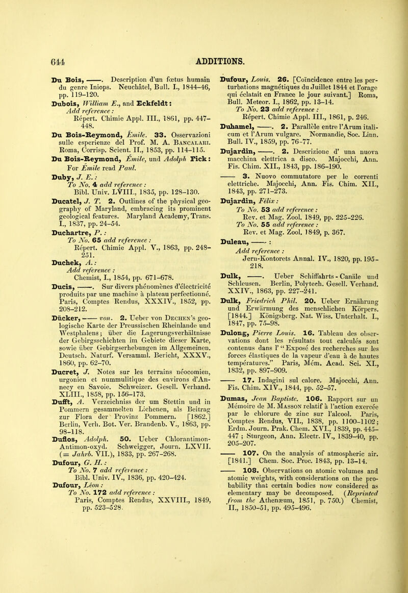 Du BoiS) . Description d'un foetus humain du genre Iniops. Neuchatel, Bull. I., 1844-46, pp. 119-120. SuboiS) William E., and Eckfeldt: Add reference: Kepert. Chimie Appl. III., 1861, pp. 447- 448. Su Bois-Seymond, Emile. 33. Osservazioni suUe esperienze del Prof. M. A. Bancalahi. Roma, Corrisp. Scient. IF., 1853, pp. 114-115. Du Bois-B>eyinond, Emile, und Adolph Fick: For Emile read Paul. Duby, J. E. • To No. 4 add reference : Bibl. Univ. LVIII., 1835, pp. 128-130. Ducatel, J. T. 2. Outlines of the physical geo- graphy of Maryland, embracing its prominent geological features. Maryland Academy, Trans. I., 1837, pp. 24-54. Duchartre, P.: To No. 65 add reference : Repert. Chimie Appl. V., 1863, pp. 248- 251. Duchek, A.: Add reference : Chemist, I., 1854, pp. 671-678. Bucis, . Sur divers phenomenes d'electricite produits par une machine a plateau perfectionne. Paris, Comptes Rendus, XXXIV., 1852, pp. 208-212. Biicker, von. 2. Ueber von Dechen's geo- logische Karte der Preussischen Rheinlande und Westphalens; iiber die Lagerungsverhaltnisse der Gebirgsschichten im Gebiete dieser Karte, sowie iiber Gebirgserhebungen im AUgemeinen. Deutsch. Naturf. Versamml. Bericht, XXXV., 1860, pp. 62-70. Bucret, J. Notes sur les terrains ueocomien, urgonien et nummulitique des environs d'An- necy en Savoie. Schweizer. Gesell. Verhand. XLIII., 1858, pp. 156-173. Bufft, A. Verzeichniss der um Stettin und in Pommern gesammelten Lichenen, als Beitrag zur Flora der Provinz Pommern. [1862.] Berlin, Verb. Bot. Ver. Brandenb. V., 1863, pp. 98-118. Buflos, Adolph. 50. Ueber Chlorantimon- Antimon-oxyd. Schweigger, Journ. LXVII. (= Jahrb. VII.), 1833, pp. 267-268. Bufour, G. H.: To No. 7 add refei ence : Bibl. Univ. IV., 1836, pp. 420-424. Bufour, Leon : To No. 172 add reference : Paris, Comptes Rendus, XXVIII., 1849, pp. 523-528. Bufour, Louis. 26. [Coincidence entre les per- turbations magnetiques du Juillet 1844 et I'orage qui eclatait en France le jour suivant.] Roma, Bull. Meteor. I., 1862, pp. 13-14. To No. 23 add reference : Repert. Chimie Appl. III., 1861, p. 246. Buhamel, . 2. Parallele entre I'Arum itali- cum et I'Arum vulgare. Normandie, Soc. Linn. Bull. IV., 1859, pp. 76-77. Bujardin, . 2. Descrizione d' una nuova macchina elettrica a disco. Majocchi, Ann. Fis. Chim. XII., 1843, pp. 186-190. 3. Nuovo commutatore per le correnti elettriche. Majocchi, Ann. Fis. Chim. XII,, 1843, pp. 271-273. Bujardin, Felix: To No. 53 add reference : Rev. et Mag. Zool. 1849, pp. 225-226. To No. 55 add reference : Rev. et Mag. Zool. 1849, p. 367. Buleau, —— : Add reference : Jem-Kontorets Annal. IV., 1820, pp. 195- 218. Bulk, . Ueber Schiffahrts - Canale und Schleusen. Berlin, Polyteeh. Gesell. Verhand. XXIV., 1863, pp. 227-241. Bulk, Friedrich Phil. 20. Ueber Ernahrung und Erwiirmung des menschlichen Korpers. [1844.] Konigsberg. Nat. Wiss. Unterhalt. I., 1847, pp. 75-98. Bulong, Pierre Louis. 16. Tableau des obser- vations dont les resultats tout calcules sont contenus dans 1'  Expose des recherches sur les forces elastiques de la vapeur d'eau a de hautes temperatures. Paris, Mem. Acad. Sci. XL, 1832, pp. 897-909. 17. Indagini sul calore. Majocchi, Ann. Fis. Chim. XIV., 1844, pp. 52-57. Bumas, Jean Baptiste. 106. Rapport sur un Memoire de M. Masson relatif a Taction exercee par le chlorure de zinc sur I'alcool. Paris, Comptes Rendus, VIL, 1838, pp. 1100-1102; Erdm. Journ. Prak. Chera. XVI., 1839, pp. 445- 447 ; Sturgeon, Ann. Electr. IV., 1839-40, pp. 205-207. 107. On the analysis of atmospheric air. [1841.] Chem. Soc. Proc. 1843, pp. 13-14. 108. Observations on atomic volumes and atomic ^'eights, with considerations on the pro- bability that certain bodies now considered as elementary may be decomposed. {^Reprinted from the Athengeum, 1851, p. 750.) Chemist, IL, 1850-51, pp. 495-496.