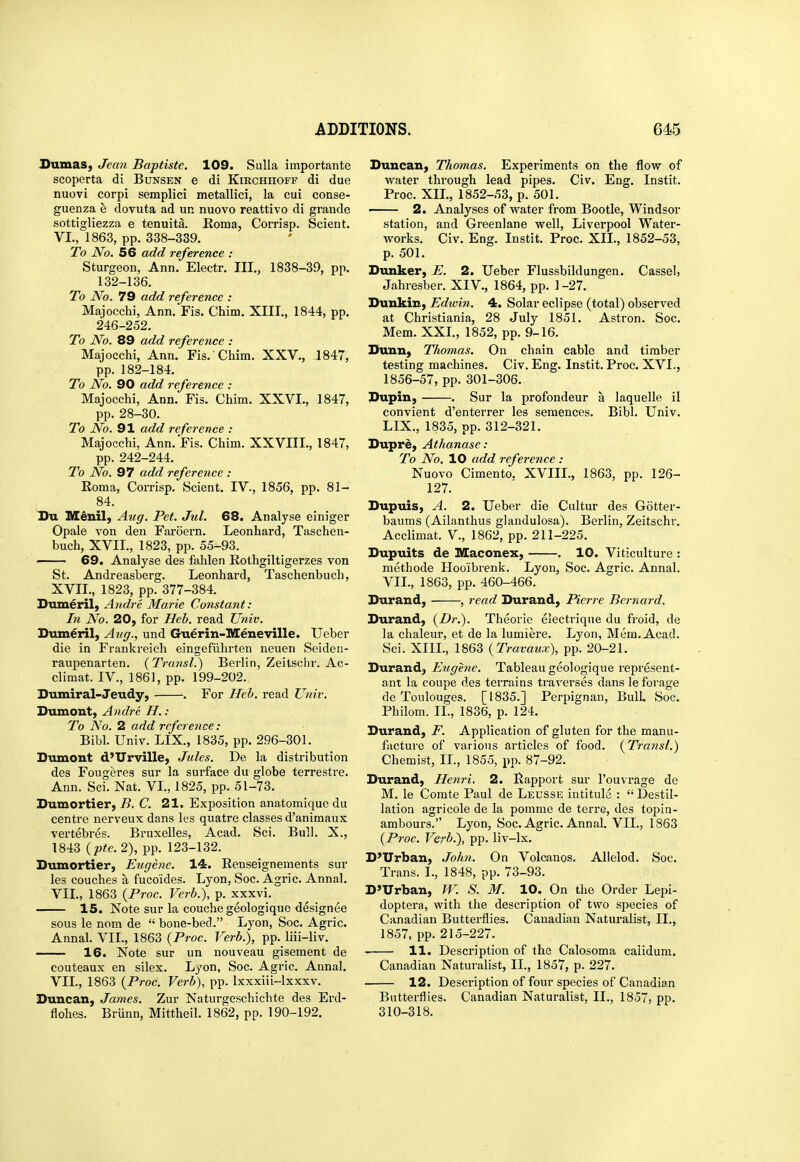 Sumas, Jean Baptistc. 109. Sulla importante scoperta di Bunsen e di Kirchhoff di due nuovi corpi semplici metallici, la cui conse- guenza e dovuta ad un nuovo reattivo di graude sottigliezza e tenuita. Koma, Corrisp. Scient. VI. , 1863, pp. 338-339. To No. 56 add reference : Sturgeon, Ann. Electr. III., 1838-39, pp. 132-136. To No. 79 add reference : Majocchi, Ann. Fis. Chim. XIII., 1844, pp. 246-252. To No. 89 add reference : Majocchi, Ann. Fis. Chim. XXV., 1847, pp. 182-184. To No. 90 add reference : Majocchi, Ann. Fis. Chim. XXVI., 1847, pp. 28-30. To No. 91 add reference : Majocchi, Ann. Fis. Chim. XXVIIL, 1847, pp. 242-244. To No. 97 add reference : Roma, Corrisp. Scient. IV., 1856, pp. 81- 84. Du Menil, Aug. Pet. Jul. 68. Analyse einiger Opale von den Faroern. Leonhard, Taschen- buch, XVII., 1823, pp. 55-93. 69. Analyse des fahlen Eothgiltigerzes von St. Andreasberg. Leonhard, Taschenbuch, XVII., 1823, pp. 377-384. Sumeril, A7idre Marie Constant: hi No. 20, for Heb. read Univ. Dumeril, Aug., und Guerin-Meneville. Ueber die in Frankreich eingefiihrten neuen Seiden- raupenarten. (Transl.) Berlin, Zeitsclir. Ac- climat. IV., 1861, pp. 199-202. Dumiral-Jeudy, . For Heb. read Univ. Dumont, Andre H. : To JS^o. 2 add reference : Bibl. Univ. LIX., 1835, pp. 296-301. Dumont d'Urville, Jules. De la distribution des Fougeres sur la surface du globe terrestre. Ann. Sci. Nat. VI., 1825, pp. 51-73. Dumortier, B. C. 21. Exposition anatomique du centre nerveux dans les quatre classes d'animaux vertebres. Bruxelles, Acad. Sci. Bull. X., 1843 {pte.2), pp. 123-132. Dumortier, Eugene. 14. Eenseignements sur les couches a fucoides. Lyon, Soc. Agric. Annal. VII. , 1863 {Proc. Verb.), p. xxxvi. 15. Note sur la couche geologiquc designee sous le nom de  bone-bed. Lyon, Soc. Agric. Annal. VII., 1863 {Proc. Verb.), pp. liii-liv. 16. Note sur un nouveau giseraent de couteaux en silex. Lyon, Soc. Agric. Annal. VII., 1863 {Proc. Verb), pp. Ixxxiii-lxxxv. Duncan, James. Zur Naturgeschichte des Erd- flohes. BrUnn, Mittheil. 1862, pp. 190-192. Duncan, Thomas. Experiments on the flow of vi^ater through lead pipes. Civ. Eng. Instit. Proc. XIL, 1852-53, p. 501. 2. Analyses of water from Bootle, Windsor station, and Greenlane well, Liverpool Water- works. Civ. Eng. Instit. Proc. XIL, 1852-53, p. 501. Dunker, E. 2. Ueber Flussbildungen. Cassel, Jahresber. XIV., 1864, pp. 1-27. Dunkin, Edwin. 4. Solar eclipse (total) observed at Christiania, 28 July 1851. Astron. Soc. Mem. XXL, 1852, pp. 9-16. Dunn, Thomas. On chain cable and timber testing machines. Civ. Eng. Instit. Proc. XVI., 1856-57, pp. 301-306. Dupin, . Sur la profondeur a laquelle il convient d'enterrer les semences. Bibl. Univ. LIX., 1835, pp. 312-321. Dupri, Athanase: To No. 10 add reference : Nuovo Cimento. XVIIL, 1863, pp. 126- 127. Dupuis, A. 2. Ueber die Cultur des Gotter- baums (Ailanthus glandulosa). Berlin, Zeitschr. Acclimat. V., 1862, pp. 211-225. Dupuits de IVEaconex, . 10. Viticulture : methode Hoo'ibrenk. Lyon, Soc. Agric. Annal. VIL, 1863, pp. 460-466. Durand, , read Durand, Pierre Bernard. Durand, {Dr.). Theorie electriqne du froid, de la chaleur, et de la lumiere. Lyon, Mem. Acad. Sci. XIIL, 1863 {Travaux), pp. 20-21. Durand, Eugene. Tableau geologique represent- ant la coupe des terrains traverses dans le forage de Toulouges. [1835.] Perpignan, BulL Soc. Philom. IL, 1836, p. 124. Durand, F. Application of gluten for the manu- facture of various articles of food. {Transl.) Chemist, II., 1855, pp. 87-92. Durand, Henri. 2. Rapport sur I'ouvrage de M. le Comte Paul de Leusse intitule :  Destil- lation agricole de la pomme de terre, des topin- ambours. Lyon, Soc. Agric. Annal. VIL, 1863 {Proc. Verb.), pp. liv-lx. D'Urban, Jolm. On Volcanos. Alielod. Soc. Trans. I., 1848, pp. 73-93. D'Urban, W. S. M. 10. On the Order Lepi- doptera, with the description of two species of Canadian Butterflies. Canadian Naturalist, IL, 1857, pp. 215-227. 11. Description of the Calosoma caiidum. Canadian Naturalist, II., 1857, p. 227. 12. Description of four species of Canadian Butterflies. Canadian Naturalist, IL, 1857, pp. 310-318.
