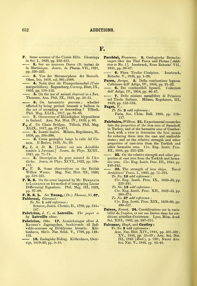 P. Some account of the Ciisiali Hills. Gleanings in Sci. I., 1829, pp. 252-255. 2. 8ur un nouveau Darea (D. incisa) de la Martinique. Journ. de Pharm. VII., 1821, pp. 320-322. 3. Von der Metamorphose der Botanik. Oken, Isis, 1818. col. 991-1008. 4. Notiz ilber die Flussperlmuschel (Unio margaritifera). Eegensburg, Corresp. Blatt, IX., 1855, pp. 150-152. 5. On the use of animal charcoal as a flux. Thomson, Ann. Phil. IX., 1825, pp. 30-31. 6. On barometric pressure ; whether affected by being posited beneath a balloon in the act of ascending or descending ? Tilloch, Phil. Mag. XLIX., 1817, pp. 85-88. 7. Occurrence of Rhinolophus hipposideros in Ireland. Ann. Nat. Hist. IV., 1859, p. 80. r., J. On Chain Bridges. Tilloch, Phil. Mag. XLIX., 1817, pp. 371-375. 2. Insetti nocivi. Milano, Eegolatore, II., 1858, pp. 394-396. ■ 3. Corsa geologica lungo la valle del Cis- mon. II Berico, 1859, No. 29. F., L. A. D. 2. [Lettre sur une Aerolithe tombee a Juvenas.] Journ. de Phys. XCIIL, 1821, pp. 71-74. _ 3. Description du pont naturel de I'Ar- deche. Journ. de Phys. XCVI., 1822, pp. 138- 141. P., T. 3. Some observations on the British Willow Wrens. Mag. Nat. Hist. III., 1830, pp. 518-521. P. R. S. On the error imputed by Mr. Herapath to Lagrange on his method of integrating Linear Differential Equations. Phil. Mag. III., 1828, pp. 97-98. P. R. S. L. See Young, Thomas, No. 67. Pabbroni, Giovanni: To No. 1 add reference : Scherer, Journ. Chemie, II., 1799, pp. 544- 547. Pabricius, J. C, et Iiatreille. The paper is by Latreille alone. Pabricius, Otto. 17. Anmarkningar ofver J. Rathke's Jagttagelser, henhorende til Ind- volde-ormenes og Bloddyrene historic. Kio- benhavn, Skriv. Nat. Selsk. V., 1799, pp. 149- 153. — 18. Zoologiske Bidrag. Kiobenhavn, Over- sigt, 1819-20, pp. 9-10. Pacchini) Francesco. 5. Gcologische Betracht- ungen iiber das Thai Fassa und Fleims {^Addi- tion to No. 1]. Innsbruck, Neue Zeitschr. VII., 1841, pp. 59-67. 6. Flora Tirolife Cisalpinte. Innsbruck, Zeitschr. V., 1856, pp. 1-28. Pacen, Jacopo. 5. Delia combustione legnosa. Collettore dell' Adige, IV., 1854, pp. 21-22. 6. Dei combustibili lignarii. Collettore deir Adige, IV., 1854, pp. 46-47. 7. Delle miniere metallifere di Primiero nel Tirolo Italiano. Milano, Eegolatore, III., 1859, pp. 152-154. Paget, v.: To No. 3 add reference : Paris, Soc. Chim. Bull. 1860, pp. 116- 117. Pairbairn, ?Fi7/m»«. 31. Experimental researches into the properties of the iron ores of Samakoff, in Turkey, and of the haematite ores of Cumber- land, with a view to determine the best means for reducing them into the cast and malleable states; and on the relative strength and other properties of cast-iron from the Turkish and other hajmatite ores. Civ. Eng. lustit. Proc. IH., 1844, pp. 225-229. 32. On the relative strength and other pro- perties of cast iron from the Turkish and hsema- tite ores. Civ. Eng. Instit. Proc. III., 1844, pp. 240-245. 33. The strength of ix'on ships. Naval Architects' Trans. I., 1860, pp. 71-104. To No. 10 add reference : Civ. Eng. Instit. Proc. IX., 1849-50, pp. 233-241. To No. 13 add reference : Civ. Eng. Instit. Proc. XIL, 1852-53, pp. 360-374. To No. 27 add reference : Civ, Eng. Instit. Proc. XIX., 1859-60, pp. 490-517. Paivre, Ernest. 24. Considerations sur la varia- bilite de I'espece, et sur ses limites dans les con- ditions actuelles d'existence. Lyon, Mem. Acad. Sci. XIII., 1863, pp. 247-311. Palconer, Hugh, and Caiitley: To No. 9 add references : Ann. Nat. Hist. XIV., 1844, pp. 501-502 ; XV., 1845, pp. 55-59 ; Ann. Sci. Nat. III., 1845 (ZooL), p. 190; Nuovi Ann. Sci. Nat. v., 1846, pp. 43-48.