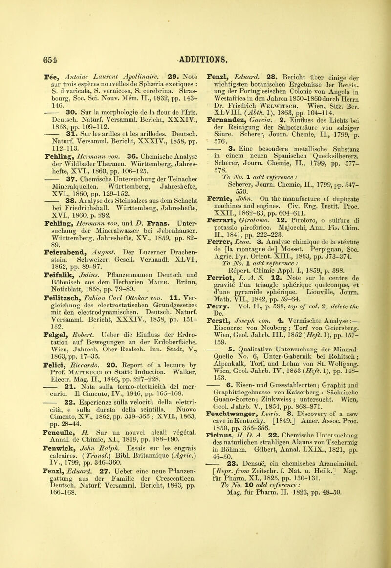 Pee, Antoine Laurent Apollinaire. 29. Note sur trois especes nouvelles de Spharia exotiques : S. divaricata, S. vernicosa, S. cerebrina. Stras- bourg, Soc. Sci. Nouv. Mem. II., 1832, pp. 143- 146. 30. Sur la morpbologie de la fleur de I'lris. Deutsch. Naturf. Versamml, Bericht, XXXIV., 1858, pp. 109-112. 31. Sur les arilles et les arillodes. Deutsch. Naturf. Versamml. Bericht, XXXIV., 1858, pp. 112-113. Fehling, Hermann von. 36. Chemische Analyse der Wildbader Thermeu, Wiirttemberg, Jahres- hefte, XVI., 1860, pp. 106-125. 37. Chemische Untersuchung der Teinacher Mineralquellen. Wiirttemberg, Jahreshefte, XVI., 1860, pp. 129-152. 38. Analyse des Steinsalzes aus dem Schacht bei Friedrichshall. Wiirttemberg, Jahreshefte, XVI., 1860, p. 292. Fehling, Hermann von, und D. Fraas. Unter- suchung der Mineralwasser bei Jebenhausen. Wiirttemberg, Jahreshefte, XV., 1859, pp. 82- 89. Feierabend, August. Der Luzerner Drachen- stein. Schweizer. Gesell. Verhandl. XLVI., 1862, pp. 89-97. Feifalik, Julius. Pflanzennamen Deutsch und Bohmisch aus dem Herbarien Maier. Briinn, Notizblatt, 1858, pp. 79-80. Feilitzsch, Fabian Carl Ottokar von. H. Ver- gleichung des electrostatischen Grundgesetzes mit den electrodynamischen. Deutsch. Naturf. Versamml Bericht, XXXIV., 1858, pp. 151- 152. Felgely Robert. Ueber die Einfluss der Erdro- tation auf Bewegungen an der Erdoberflache. Wien, Jahresb. Ober-Realsch. Inn. Stadt, V., 1863, pp. 17-35. Felici, Riccardo. 20. Report of a lecture by Prof. Matteucci on Static Induction. Walker, Electr. Mag. II., 1846, pp. 227-228. 21. Nota sulla termo-elettricita del mer- curio. II Cimento, IV., 1846, pp. 165-168. 22. Esperienze sulla velocita della elettri- cita, e sulla durata della scintilla. Nuovo Cimento, XV., 1862, pp. 339-365; XVII., 1863, pp. 28-44. Feneulle, H. Sur un nouvel alcali vegetal. Annal. de Chimie, XL, 1819, pp. 188-190. Fenwick, John Ralph. Essais sur les engrais calcaires. (Transl.) Bibl. Britannique {Agric.) IV., 1799, pp. 346-360. Fenzl, Eduard. 27. Ueber eine neue Pflanzen- gattung aus der Familie der Crescentieen. Deutsch. Naturf. Versamml. Bericht, 1843, pp. 166-168. Fenzl, Eduard. 28. Bericht iiber einige der wichtigsten botanischen Ergebnisse der Bereis- ung der Portugiesischen Colonie von Angola in Westafricain den Jahren 1850-1860durch Herrn Dr. Friedrich WELmTSCH. Wien, Sitz. Ber. XLVIII. {Ahth. 1), 1863, pp. 104-114. Fernandez, Garcia. , 2. Einfluss des Lichts bei der Reinigung der Salpetersaure von salziger Saure. Scherer, Journ. Chemie, II., 1799, p. 576. ■ 3. Eine besondere metallische Substanz in einem neuen Spanischen Quecksilbererz. Scherer, Journ. Chemie, IL, 1799, pp. 577- 578. To No. 1 add reference : Scherer, Journ. Chemie, IL, 1799, pp. 547- 550. Fernie, John. On the manufacture of duplicate machines and engines. Civ. Eng. Instit. Proc. XXII., 1862-63, pp. 604-611. Ferrari, Girolamo. 12. Piroforo, o sulfuro di potassio piroforico. Majocchi, Ann. Fis. Chim. IL, 1841, pp. 222-223. Ferrer, Leon. 3. Analyse chimique de la steatite de [la montagne de] Mosset. Perpignan, Soc. Agric. Pyr. Orient. XIII., 1863, pp. 373-374. To No. 1 add reference : Repert. Chimie Appl. L, 1859, p. 398. Ferriot, L. A. S. 12. Note sur le centre de gravite d'un triangle spherique quelconque, et d'une pyramide spherique. Liouville, Journ. Math. VII., 1842, pp. 59-64. Ferry. Vol. IL, p. 598, top of col. 2, delete the De. Ferstl, Joseph von. 4. Vermischte Analyse :— Eisenerze von Neuberg ; Torf von Geiersbei'g. Wien, Geol. Jahrb. III., 1852 (Heft. 1), pp. 157- 159. 5. Qualitative Untersuchung der Mineral- Quell e No. 6, Unter-Gabernik bei Rohitsch; Alpenkalk, Torf, und Lehm von St. Wolfgang. Wien, Geol. Jahrb. IV., 1853 (Heft. 1), pp. 148- 153. 6. Eisen- und Gussstahlsorten; Graphitund Graphittiegelmasse von Kaiserberg : Sachsische Guano-Sorten; Zinkweiss ; untersucht. Wien, Geol. Jahrb. V., 1854, pp. 868-871. Feuchtwanger, Lewis. 8. Discovery of a new cave in Kentucky. [1849.] Amer. Assoc. Proc. 1850, pp. 355-356. Ficinus, H. D. A. 22. Chemische Untersuchung des naturlichen strahligen Alauns von Tschermig in Bohmen. Gilbert, Annal. LXIX., 1821, pp. 46-50. — 23. Densue, ein chemisches Arzneimittel. [Repr.from Zeitschr. f. Nat. u. Heilk.] Mag. fiir Pharm. XL, 1825, pp. 130-131. To JVo. 10 add reference : Mag. fiir Pharm. IL 1823, pp. 48-50.