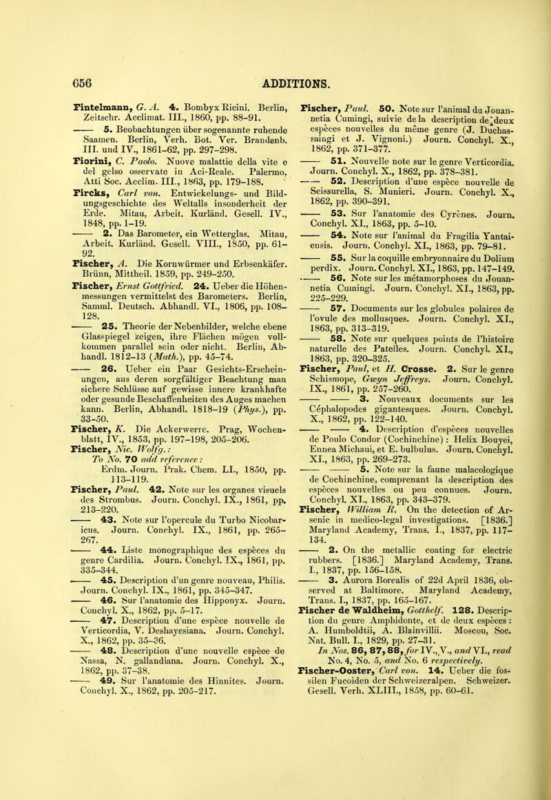 Fintelmann, G. A. 4. Bombyx Ricini. Berlin, Zeitschr. Acciimat. III., 1860, pp. 88-91. 5. Beobachtungeniibersogenannte ruhende Saamen. Berlin, Verb. Bot. Ver. Brandenb. III. und IV., 1861-62, pp. 297-298. Fiorini, C. Paolo. Nuove malattie della vite e del gelso osservate in Aci-Reale. Palermo, Atti Soc. Acclim. III., 1863, pp. 179-188. Fircks, Carl von. Entwickelungs- und Bild- ungsgeschichte des Weltalls insonderheit der Erde. Mitau, Arbeit. Kurland. Gesell. IV., 1848, pp. 1-19. 2. Das Barometer, ein Wetterglas. Mitau, Arbeit. Kurland. Gesell. VIII., 1850, pp. 61- 92. Fischer^ A. Die Kornwiirmer und Erbsenkafer. Briinn, Mittheil. 1859, pp. 249-250. Fischer, Ernst Gottfried. 24. Ueber die Hohen- messungen vermittelst des Barometers. Berlin, Samml. Deutsch. Abhandl. VI., 1806, pp. 108- 128. 25. Theorie der Nebenbilder, welche ebene Glasspiegel zeigen, ilire Fliichen mogen voU- kommen parallel sein oder nicht. Berlin, Ab- handl. 1812-13 {Math.), pp. 45-74. 26. Ueber ein Paar Gesichts-Erschein- ungen, aus deren sorgfaltiger Beacbtung man sichere Schliisse auf gewisse innere krankhafte oder gesunde BesclialFenheiten des Auges machen kann. Berlin, Abhandl. 1818-19 {Fhys.), pp. 33-50. Fischer, K. Die Ackerwerre. Prag, Wochen- blatt, IV., 1853, pp. 197-198, 205-206. Fischer, Nic. IVolfg. : To No. 70 add reference: Erdm. .Tourn. Prak. Chem. LI., 1850, pp. 113-119. Fischer, Paul. 42. Note sur les organes visuals des Strombus. Journ. Conchyl. IX., 1861, pp. 213-220. 43. Note sur I'opercule du Turbo Nicobar- icus. Journ. Conchyl. IX., 1861, pp. 265- 267. • 44. Liste monographique des especes du genre Cardilia. Journ. Conchyl. IX., 1861, pp. 335-344. ' 45. Description d'un genre nouveau, Philis. Journ. Conchyl. IX., 1861, pp. 345-347. 46. Sur I'anatomie des Hipponyx. Journ. Conchyl. X., 1862, pp. 5-17. 47. Description d'une espece nouvelle de Verticordia, V. Deshayesiana. Journ. Conchyl. X., 1862, pp. 35-36. 48. Description d'une nouvelle espece de Nassa, N. gallandiana. Journ. Conchyl. X., 1862, pp. 37-38. ■ 49. Sur I'anatomie des Hinnites. Journ. Conchyl. X., 1862, pp. 205-217. Fischer, Paul. 50. Note sur I'animal du Jouan- uetia Cumingi, suivie de la description de Meux especes nouvelles du meme genre (J. Duchas- saingi et J. Vignoni.) Journ. Conchyl. X. 1862, pp. 371-377. 51. Nouvelle note sur le genre Verticordia. Journ. Conchyl. X., 1862, pp. 378-381. 52. Description d'une espece nouvelle de Scissurella, S. Munieri. Journ. Conchyl. X., 1862, pp. 390-391. 53. Sur I'anatomie des Cyrenes. Journ. Conchyl. XL, 1863, pp. 5-10. 54. Note sur i'animal du Fragilia Yantai- ensis. Journ. Conchyl. XL, 1863, pp. 79-81. 55. Sur la coquille embryonnaire du Dolium perdix. Journ. Conchyl. XL, 1863, pp. 147-149. • 56. Note sur les metamorphoses du Jouan- netia Cumingi. Journ. Conchyl. XL, 1863, pp. 225-229. 57. Documents sur les globules polaires de I'ovule des mollusques. Journ. Conchyl. XL, 1863, pp. 313-319. 58. Note sur quelques points de I'histoire naturelle des Patelles. Journ. Conchyl. XL, 1863, pp. 320-325. Fischer, Paul, et JI. Crosse. 2. Sur le genre Schismope, Gwyn Jeffreys. Journ. Conchyl. IX. , 1861, pp. 257-260. 3. Nouveau X documents sur les Cephalopodes gigantesques. Journ. Conchyl. X. , 1862, pp. 122-140. 4. Description d'especes nouvelles de Poulo Condor (Cochinchine) : Helix Bouyei, Ennea Michaui, et E. bulbulus. Journ. Conchyl. XL, 1863, pp. 269-273. 5. Note sur la faune malacologique de Cochinchine, comprenant la description des especes nouvelles ou peu connues. Journ. Conchyl. XL, 1863, pp. 343-379. Fischer, William R. On the detection of Ar- senic in medico-legal investigations. [1836.] Maryland Academy, Trans. L, 1837, pp. 117- 134. 2. On the metallic coating for electric rubbers. [1836.] Maryland Academy, Trans. L, 1837, pp. 156-158. • 3. Aurora Borealis of 22d April 1836, ob- served at Baltimore. Maryland Academy, Trans. I., 1837, pp. 165-167. Fischer de Waldheim, Gotthelf. 128. Descrip- tion du genre Amphidonte, et de deux especes : A. Humboldtii, A. Blainvillii. Moscou, Soc. Nat. Bull. L, 1829, pp. 27-31. In Nos. 86, 87, 88,/or IV., V., andYl., read No. 4, No. 5, and No. 6 respectively. Fischer-Ooster, Carl von. 14. Ueber die fos- silen Fucoiden der Schweizeralpen. Schweizer. Gesell. Verb. XLIIL, 1858, pp. 60-61.