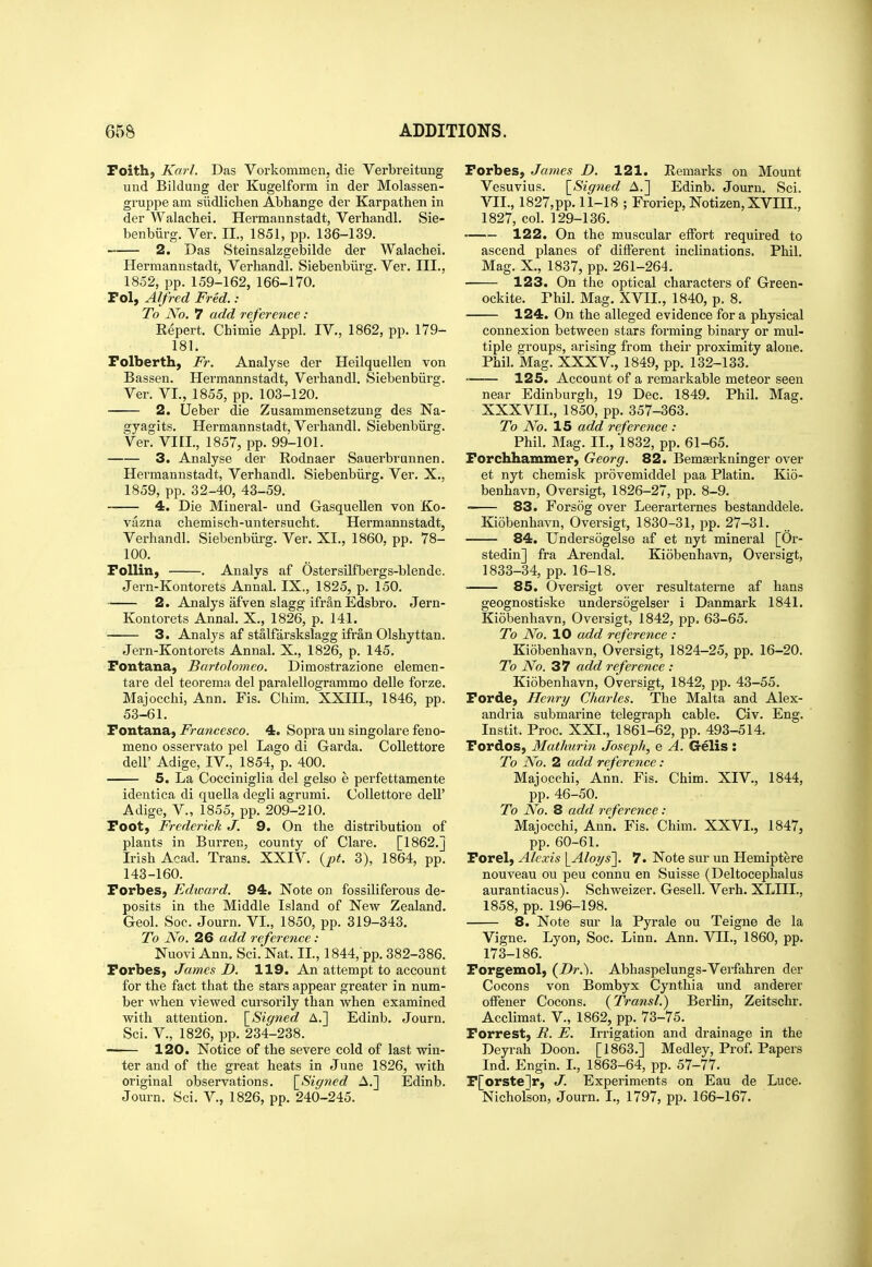 Foith, Karl. Das Vorkommen, die Verbreitung und Bildung dei' Kugelform in der Molassen- gruppe am siidlichen Abhange der Karpathen in der Walachei. Hermannstadt, Verbandl. Sie- benbiirg. Ver. II., 1851, pp. 136-139. 2. Das Steinsalzgebilde der Walachei. Hermannstadt, Verhandl. Siebenbiirg. Ver. III., 1852, pp.159-162, 166-170. Pol, Alfred Fred. : To No. 7 add reference: Repert. Chimie Appl. IV., 1862, pp. 179- 181. Folberth, Fr. Analyse der Heilquellen von Bassen. Hermannstadt, Verhandl. Siebenbiirg. Ver. VI., 1855, pp. 103-120. 2. LJeber die Zusammensetzung des Na- gyagits. Hermannstadt, Verhandl. Siebenbiirg. Ver. VIH., 1857, pp. 99-101. 3. Analyse der Rodnaer Sauerbrunnen. Hermannstadt, Verhandl. Siebenbiirg. Ver. X., 1859, pp. 32-40, 43-59. 4. Die Mineral- und Gasquellen von Ko- vazna chemisch-untersucht. Hermannstadt, Verhandl. Siebenbiirg. Ver. XI., 1860, pp. 78- 100. FoUin, . Analys af Ostersilfbergs-blende. Jern-Kontorets Annal. IX., 1825, p. 150. 2. Analys afven slagg ifran Edsbro. Jern- Kontorets Annal. X., 1826, p. 141. 3. Analys af stalfarskslagg ifi-an Olshyttan. Jern-Kontorets Annal. X., 1826, p. 145. Fontana, Bartolomeo. Dimostrazione elemen- tare del teorema del paralellogrammo delle forze. Majocchi, Ann. Fis. Chim. XXIII., 1846, pp. 53-61. Tontaaa,, Fra7icesco. 4. Sopra un singolare feno- meno osservato pel Lago di Garda. Collettore deir Adige, IV., 1854, p. 400. 5. La Cocciniglia del gelso e perfettamente identica di quella degli agrumi. Collettore dell' Adige, v., 1855, pp. 209-210. Foot, Frederick J. 9. On the distribution of plants in Burren, county of Clare. [1862.] Irish Acad. Trans. XXIV. {pt. 3), 1864, pp. 143-160. Forbes, Edivard. 94. Note on fossiliferous de- posits in the Middle Island of New Zealand. Geol. Soc. Journ. VI., 1850, pp. 319-343. To No. 26 add reference: Nuovi Ann. Sci. Nat. II., 1844, pp. 382-386. Forbes, James D. 119. An attempt to account for the fact that the stars appear greater in num- ber when viewed cursoi'ily than when examined with attention. \_Signed A.] Edinb. Journ. Sci. v., 1826, pp. 234-238. • 120. Notice of the severe cold of last win- ter and of the great heats in June 1826, with original observations. \_Sig71ed A.] Edinb. Journ. Sci. V., 1826, pp. 240-245. Forbes, James D. 121. Remarks on Mount Vesuvius. \_Signed A.] Edinb. Journ. Sci. VII., 1827,pp. 11-18 ; Froriep, Notizen, XVHI., 1827, col. 129-136. 122. On the muscular effort required to ascend planes of different inclinations. Phil. Mag. X., 1837, pp. 261-264. 123. On the optical characters of Green- ockite. Phil. Mag. XVII., 1840, p. 8. 124. On the alleged evidence for a physical connexion between stars forming binary or mul- tiple groups, arising from their proximity alone. Phil. Mag. XXXV., 1849, pp. 132-133. • 125. Account of a remarkable meteor seen near Edinburgh, 19 Dec. 1849. Phil. Mag. XXXVII., 1850, pp. 357-363. To No. IS add reference : Phil. Mag. II., 1832, pp. 61-65. Forchhammer, Georg. 82. Bemserkninger over et nyt chemisk provemiddel paa Platin. Kio- beuhavn, Oversigt, 1826-27, pp. 8-9. 83. Forsog over Leerarternes bestanddele. Kiobenhavn, Oversigt, 1830-31, pp. 27-31. 84. Undersogelse af et nyt mineral [Or- stedin] fra Arendal. Kiobenhavn, Oversigt, 1833-34, pp. 16-18. ■ 85. Oversigt over resultaterne af hans geognostiske undersogelser i Danmark 1841. Kiobenhavn, Oversigt, 1842, pp. 63-65. To No. 10 add reference : Kiobenhavn, Oversigt, 1824-25, pp. 16-20. To No. 37 add reference : Kiobenhavn, Oversigt, 1842, pp. 43-55. Forde, He7iry Charles. The Malta and Alex- andria submarine telegraph cable. Civ. Eng. Instit. Proc. XXI., 1861-62, pp. 493-514. Fordos, Mathurin Joseph, e A. Crelis : To No. 2 add reference: Majocchi, Ann. Fis. Chim. XIV., 1844, pp. 46-50. To No. 8 add reference : Majocchi, Ann. Fis. Chim. XXVI., 1847, pp. 60-61. Forel, Alexis [^AIot/s']. 7. Note sur un Hemiptere nouveau ou pen connu en Suisse (Deltocephalus aurantiacus). Schweizer. Gesell. Verb. XLIIL, 1858, pp. 196-198. 8. Note sm- la Pyrale ou Teigne de la Vigne. Lyon, Soc. Linn. Ann. VII., 1860, pp. 173-186. Forgemol, (Dr.). Abhaspelungs-Verfahren der Cocons von Bombyx Cynthia und anderer offener Cocons. (Transl.) Berlin, Zeitschr. Acclimat. V., 1862, pp. 73-75. Forrest, R. E. Irrigation and drainage in the Deyrah Doon. [1863.] Medley, Prof. Papers Ind. Engin. L, 1863-64, pp. 57-77. F[orstelr, J. Experiments on Eau de Luce. Nicholson, Journ. I., 1797, pp. 166-167.