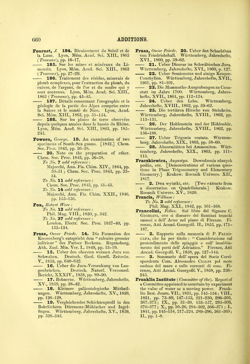 Fournet, J. 184. Bleuissement du Soleil et de la Lune. Lyon, Mem. Acad. Sci. XIII., 1863 yTravaux), pp. 16--17. 185. Sur les mines et mineraux du Li- mousin. Lyon, Mem. Acad. Sci. XIII., 1863 (Travmtx), pp. 27-29. 186. Traitement des residus, minerais de plomb complexes, pour I'extraction du plomb, du cuivre, de I'argent, de I'or et du soufre qui y sent contenus. Lyon, Mem. Acad. Sci. XIII., 1863 {Travaux), pp. 43-45. 187. Details concernant I'orographie et la geologie de la partie des Alpes comprise entre la Suisse et le comte de Nice. Lyon, Acad. Sci. Mem. XIIL, 1863, pp. 51-154. 188. Sur les pluies de terre observees depuis quelques annees dans le bassin du Rhone. Lyon, Mem. Acad. Sci. XIIL, 1863, pp. 185- 245. Pownes, George. 19. An examination of two specimens of South-Sea guano. [1842.] Chem. Soc.Proc. 1843, pp. 36-38. 20. Note on the j^reparation of ether. Chem. Soc. Proc. 1843, pp. 56-58. To No. 7 add reference : Majocchi, Ann. Fis. Chim. XIV., 1844, pp. 50-51 ; Chem. Soc. Proc. 1843, pp. 33- 34. To No. 11 add reference : Chem. Soc. Proc. 1843, pp. 41-43. To No. 14 add rejerence: Maiocchi, Ann. Fis. Chim. XXII., 1846, pp. 155-156. Fox, Robert Were : To No. 12 add reference : Phil. Mag. VIII., 1830, p. 342. To No. 37 add reference : London, Electr. Soc. Proc. 1837-40, pp. 133-134. Fraas, Oscar Fricdr. 14. Die Formation des Kressenberg's entspricht dem  calcaire grossier inferieur des Pariser Beckens. Kegensburg, Abh. Zool. Min. Ver. I., 1849, pp. 13-19. ■ 15. Ueber den obersten weissen Jura von Schwaben. Deutsch. Geol. Gesell. Zeitschr. v., 1853, pp. 640-642. 16. Ueber die Jura-Versenkung von Lan- genbriicken. Deutsch. Naturf. Versamml. Bericht, XXXIV., 1858, pp. 89-90. 17. Bohnerze. Wiirttemberg, Jahreshefte, XV., 1859, pp. 38-42. 18. Kleinere palaontologische Mittheil- ungen. Wurttemberg, Jahreshefte, XV., 1859, pp. 126-128. 19. Vergleichendes Schichtenprofil in den Bohrlochern Diirrmenz-Milhlacker und Ingel- fingen. Wiirttemberg, Jahreshefte, XV., 1859, pp. 326-345. Fraas, Oscar Fricdr. 20. Ueber den Schachtbau von Friedrichshall. Wiirttemberg, Jahi'eshefte, XVI., 1860, pp. 59-62. 21. Ueber Diceras im Schwabischen Jura. Wurttemberg, Jahreshefte, XVL, 1860, p. 127. 22. Ueber Semionotus und einige Keuper- Conchylien. Wiirttemberg, Jahreshefte, XVII., 1861, pp. 81-101. 23. Die Mammuths-Ausgrabungen zu Cann- statt im Jahre 1700. Wurttemberg, Jahres- hefte, XVIL, 1861, pp. 112-124. 24. Ueber den Lehn. Wiirttemberg, Jahreshefte, XVIIL, 1862, pp. 59-62. 25. Die tertiaren Hirsche von Steinheim. Wiirttemberg, Jahreshefte, XVIIL, 1862, pp. 113-131. 26. Der Hohlenstein und der Hohlenbar. Wurttemberg, Jahreshefte, XVIIL, 1862, pp. 156-188. 27. Ueber Trigonia costata. Wiirttem- berg, Jahreshefte, XIX., 1863, pp. 58-60. 28. Abnormitaten bei Ammoniten. Wiirt- temberg, Jahreshefte, XIX., 1863, pp. 111- 113. Fraczkiewicz, Augustyn. Dowodzenia roznych podan, etc. [Demonstrations of various ques- tions in Plane Trigonometry and Elementary Geometry.] Krakow. Rocznik Uniwers. XIL, 1817. 2. Dwa wyiatki, etc. [Two extracts from a dissertation on Quadrilaterals.] Krakow. Rocznik Uniwers. XV., 1820. . Francis, William: To No. 3 add reference: Phik Mag. XXL, 1842, pp. 161-168. Francolini, Felice. Sul libro del Signore C. GiORGiNi, ove si discorre dei fiuminei tronchi sassosi e dell' Arno nel piano di Firenze. Fi- renze, Atti Accad. Georgofil. II., 1855, pp. 171- 187. 2. Rapporto sulla memoria di P. Paleo- CAPA, che ha per titolo :  Considerazione sul protendimento delle spiaggie e sull' insabbia- mento dei porti dell' Adriatico. Firenze, Atti Accad. Georgofil. V., 1858, pp. 127-144. 3. Sommario dell' opera del Socio Corri- spondente Com. Alessandro Cialdi pel moto ondoso del mare e sulle coiTenti di esso. Fi- renze, Atti Accad. Georgofil. V., 1858, pp. 236- 245. Franklin Institute (Committee of the). Report of a Committee appointed to ascertain by experiment the value of water as a moving power. Frank- lin Inst. Journ. VII., 1831, pp. 145-154; VIIL, 1831, pp. 73-89, 147-153, 221-230, 296-305, 367-373; IX., pp. 31-39, 153-157, 295-303, 370-377; X., pp. 10-26, 294-302, 366-371 ; L, 1841, pp.145-154, 217-224. 289-296, 361-369; IL, pp. 1-8,