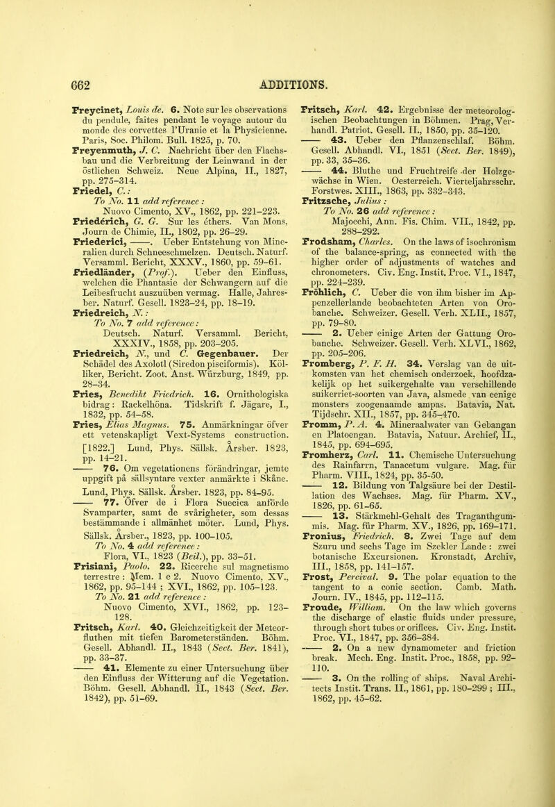 Preycinet, Louis de. 6. Note sur les observations du pendule, faites pendant le voyage autour du monde des corvettes I'Uranie et la Physicienne. Paris, Soc. Philom. Bull. 1825, p. 70. Preyenmuth, J. C. Nachricht iiber den Flachs- bau und die Verbreitung der Leinvrand in der ostlicheu Schweiz. Neue Alpina, II., 1827, pp. 275-314. Priedel, C; To No. 11 add reference : Nuovo Cimento, XV., 1862, pp. 221-223. Priederich, G. G. Sur les ethers. Van Mons, Journ de Chimie, II., 1802, pp. 26-29. Priederici, . Ueber Entstehung von Mine- ralien durcb Schneeschmelzen. Deutsch. Naturf. Versamml. Bericht, XXXV., 1860, pp. 59-61. friedlander, (Pi-of.). Ueber den Einfluss, welchen die Phantasie der Schwangern auf die Leibesfrucht auszuiiben vermag. Halle, Jahres- ber. Naturf. Gesell. 1823-24, pp. 18-19. Priedreich, N.: To No. 7 add reference : Deutsch. Naturf. Versamml. Bericht, XXXIV., 1858, pp. 203-205. Priedreich, N, und C. Gegenbauer. Der Schadel des Axolotl (Siredon pisciformis). K61- liker, Bericht. Zoot. Anst. Wiirzburg, 1849, pp. 28-34. Pries, Benedikt Friedrich. 16. Ornithologiska bidrag: Rackelhona. Tidskrift f. Jagare, I., 1832, pp. 54-58. Pries, Elias Magnus. 75. Anmiirkningar ofver ett vetenskapligt Vext-Systems construction. [1822.] Lund, Phys. Siillsk. Arsber. 1823, pp. 14-21. 76. Om vegetationens forandringar, jemte uppgift pa sallsyntare vexter anmarkte i Skane. Lund, Phys. Sallsk. Arsber. 1823, pp. 84-95. 77. Ofver de i Flora Suecica anforde Svamparter, samt de svarigheter, som dessas bestammande i allmanhet motor. Lund, Phys. Sallsk. Arsber., 1823, pp. 100-105. To No. 4 add reference : Flora, VI., 1823 (Beil.), pp. 33-51. Prisiani, Paolo. 22. Ricerche sul magnetismo terrestre : lyiem. 1 e 2. Nuovo Cimento. XV., 1862, pp. 95-144 ; XVI., 1862, pp. 105-123. To No. 21 add reference : Nuovo Cimento, XVL, 1862, pp. 123- 128. Pritsch, Ka7-L 40. Gleichzeitigkeit der Meteor- fluthen mit tiefen Barometerstanden. Bohm. Gesell. Abhandl. IL, 1843 {Sect. Ber. 1841), pp. 33-37. 41. Elemente zu einer Untersuchung iiber den Einfluss der Witterung auf die Vegetation. Bohm. Gesell. Abhandl. II., 1843 {Sect. Ber. 1842), pp. 51-69. Pritsch, Karl. 42. Ergebnisse der meteorolog- ischen Beobachtungen in Bohmen. Prag, Ver- handl. Patriot. Gesell. IL, 1850, pp. 35-120. 43. Ueber den Pflanzenschlaf. Bohm. Gesell. Abhandl. VI., 1851 {Sect. Ber. 1849), pp. 33, 35-36. 44. Bluthe und Fruchtreife der Holzge- wachse in Wieu. Oesterreich. Vierteljahrsschr. Forstwes. XIII., 1863, pp. 332-343. Pritzsche, Julius: To No. 26 add reference : Majocchi, Ann. Fis. Chim. VIL, 1842, pp. 288-292. Prodsham, Charles. On the laws of isochronism of the balance-spring, as connected with the higher order of adjustments of watches and chronometers. Civ. Eng. Instit. Proc. VI., 1847, pp. 224-239. Prdhlich, C. Ueber die von ihm bisher im Ap- penzellerlande beobachteten Arten von Oro- banche. Schweizer. Gesell. Verb. XLIL, 1857, pp. 79-80. 2. Ueber einige Arten der Gattung Oro- banche. Schweizer. Gesell. Verb. XLVI., 1862, pp. 205-206. Promberg, P. F. H. 34. Verslag van de uit- komsten van het chemisch onderzoek, hoofdza- kelijk op het suikergehalte van verschillende suikerriet-soorten van Java, alsmede van eenige monsters zoogenaamde ampas. Batavia, Nat. Tijdschr. XII., 1857, pp. 345-470. Promm, P. A. 4. Mineraalwater van Gebangan en Platoengan. Batavia, Natuur. Archief, IL, 1845, pp. 694-695. Promherz, C«?-Z. 11. Chemische Untersuchung des Rainfarrn, Tanacetum vulgare. Mag. fiir Pharm. VIIL, 1824, pp. 35-50. ■—— 12. Bildung von Talgsaure bei der Destil- lation des Wachses. Mag. fiir Pharm. XV., 1826, pp. 61-65. 13. Starkmehl-Gehalt des Traganthgum- mis. Mag. fiir Pharm. XV., 1826, pp. 169-171. Pronius, Friedrich. 8. Zwei Tage auf dem Szuru und sechs Tage im Szekler Lande : zwei botanische Excursionen. Kronstadt, Archiv, III., 1858, pp. 141-157. Prost, Percival. 9. The polar equation to the tangent to a conic section. Camb, Math. Journ. IV., 1845, pp. 112-115. Proude, William. On the law which governs the discharge of elastic fluids under pressure, through short tubes or orifices. Civ. Eng. Instit. Proc. VL, 1847, pp. 356-384. ~ 2. On a new dynamometer and friction break. Mech. Eng. Instit. Proc, 1858, pp. 92- 110. 3. On the rolling of ships. Naval Archi- tects Instit. Trans. IL, 1861, pp. 180-299 ; IIL, 1862, pp. 45-62.