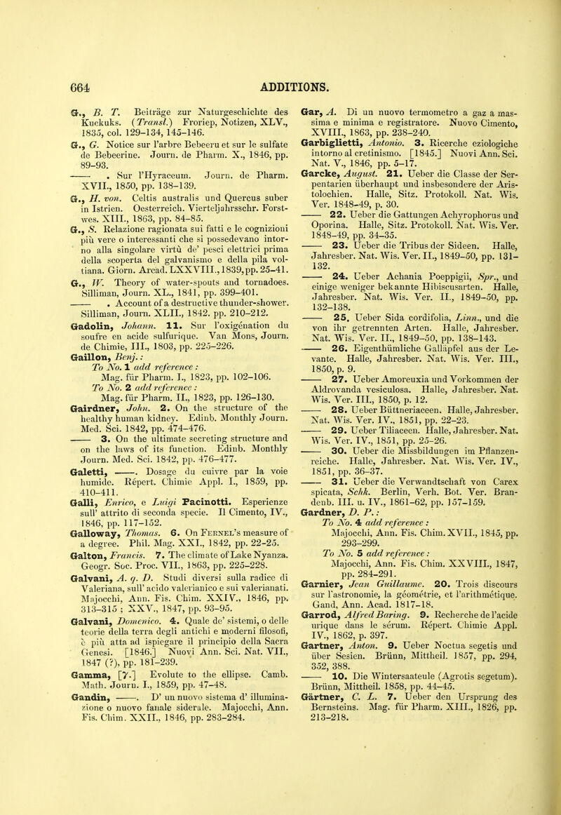 G., B. T. Beitrage zur Naturgeschiclite des Kuckuks. (Transl.) Froriep, Notizen, XLV., 1835, col. 129-134, 145-146. G., G. Notice sur I'arbre Bebeeru et sur le sulfate de Bebeerine. Journ. de Phaim. X., 1846, pp. 89-93. . Sur THyraceum. Journ. de Pharm. XVIL, 1850, pp. 138-139. G., H. von. Celtis australis und Quercus suber in Istrien. Oesterreich. Vierteljahrsschr. Forst- wes. XTII., 1863, pp. 84-85. G., S. Relazione ragionata sui fatti e le cognizioni pill vere o interessanti che si possedevano intor- no alia singolare virtu de' pesci elettrici prima della scoperta del galvanismo e della pila vol- tiana. Giorn. Arcad. LXXVIII., 1839, pp. 25-41. G., fV. Theory of water-spouts and tornadoes. Silliman, Journ. XL., 1841, pp. 399-401. . Account of a destructive thunder-shower. Silliman, Journ. XLIL, 1842. pp. 210-212. Gadolin, Johann. 11. Sur I'oxigenation du soufre en acide sulfurique. Van Mons, Journ. de Chimie, HI., 1803, pp. 225-226. Gaillon, Benj. : To No. 1 add reference : Mag. fiir Pharm. I., 1823, pp. 102-106. To No. 2 add reference : Mag. fiir Pharm. II., 1823, pp. 126-130. Gairdner, Johi. 2. On the structure of the healthy human kidney. Edinb. Monthly Journ. Med. Sci. 1842, pp. 474-476. 3. On the ultimate secreting structure and on the laws of its function. Edinb. Monthly Journ. Med. Sci. 1842, pp. 476-477. Galetti) . Dosage du cuivre par la voie humide. Repert. Chimie Appl. I., 1859, pp. 410-411. Galli, Enrico, e Luigi Facinotti. Esperienze suir attrito di seconda specie. II Cimento, IV., 1846, pp. 117-152. Galloway, Thomas. 6. On Fernel's measure of a degree. Phil. Mag. XXI., 1842, pp. 22-25. Galton, Francis. 7. The climate of LakeNyanza. Geogr. Soc. Proc. VII., 1863, pp. 225-228. Galvani, A. q. D. Studi diversi sulla radice di Valeriana, suU' acido valerianico e sui valerianati. Mnjocchi, Ann. Fis. Chim. XXIV, 1846, pp. 313-315 ; XXV., 1847, pp. 93-95. Galvani, Domenico. 4. Quale de' sistemi, o delle teorie della terra degli antichi e moderni filosofi, e piu. atta ad ispiegare il priucipio della Sacra ■ Genesi. [1846.] Nuovi Ann. Sci. Nat. VII., 1847 (?), pp. 181-239. Gamma, [7.] Evolute to the ellipse. Camb. Math. Jouru. I., 1859, pp. 47-48. Gandin, . D' un nuovo sistema d' illumina- zione o nuovo fanale siderale. Majocchi, Ann. Fis. Cbim. XXII., 1846, pp. 283-284. Gar, A. Di un nuovo termometro a gaz a mas- sima e minima e registratore. Nuovo Cimento, XVIII., 1863, pp. 238-240. Garbiglietti, Antonio. 3. Ricerche eziologiche intorno al cretinismo. [1845.] Nuovi Ann. Sci. Nat. v., 1846, pp. 5-17. Garcke, August. 21. Ueber die Classe der Ser- pentarien iiberhaupt und insbesondere der Aris- tolochien. Halle, Sitz. Protokoll. Nat. Wis. Ver. 1848-49, p. 30. 22. Ueber die Gattungen Achyrophorus und Oporina. Halle, Sitz. Protokoll. Nat. Wis. Ver, 1848-49, pp. 34-35. 23. Ueber die Tribus der Sideen. Halle, Jahresber. Nat. Wis. Ver. II., 1849-50, pp. 131- 132. 24. Ueber Achania Poeppigii, Spr., und einige weniger bekannte Hibiscusarten. Halle, Jahresber. Nat. Wis. Ver. II., 1849-50, pp. 132-138. 25, Ueber Sida cordifolia, Linn., und die von ihr getrennten Arten. Halle, Jahresber. Nat. Wis. Ver. II., 1849-50, pp. 138-143. 26. Eigenthiimliche Galliipfel aus der Le- vante. Halle, Jahresber. Nat. Wis. Ver. III., 1850, p. 9. 27. Ueber Amoreuxia und Vorkommen der Aldrovanda vesiculosa. Halle, Jahresber. Nat. Wis. Ver. III., 1850, p. 12. 28. Ueber Biittneriaceen. Halle, Jahresber, Nat. Wis. Ver. IV., 1851, pp. 22-23. 29. Ueber Tihaceen. Halle, Jahresber, Nat. Wis. Ver. IV., 1851, pp. 25-26. 30. Ueber die Missbildungen im Pflanzen- reiche. Halle, Jahresber. Nat. Wis. Ver, IV., 1851, pp. 36-37. 31. Ueber die Verwandtschaft von Carex spicata, Schk. Berlin, Verb. Bot. Ver. Bran- deub. III. u. IV., 1861-62, pp. 157-159. Gardner, D. P.: To No. 4 add reference : Majocchi, Ann. Fis. Chim. XVIL, 1845, pp. 293-299. To No. 5 add reference: Majocchi, Ann. Fis. Chim. XXVIIL, 1847, pp. 284-291. Garnier, Jea7t Guillaume. 20. Trois discours sur Tastronomie, la geometric, et I'arithmetique. Gand, Ann. Acad. 1817-18. Garrody Alfred Baring. 9. Recherche de I'acide urique dans le serum. Repert. Chimie Appl. IV., 1862, p. 397. Gartner, Anton. 9. Ueber Noctua segetis und iiber Sesien. Brunn, Mittheil. 1857, pp. 294, 352, 388. 10. Die Wintersaateule (Agrotis segetum). Briinn, Mittheil. 1858, pp. 44-45. Gartner, C. L. 7. Ueber den Ursprung des Bernsteins. Mag. fiir Pharm. XIII., 1826, pp. 213-218.