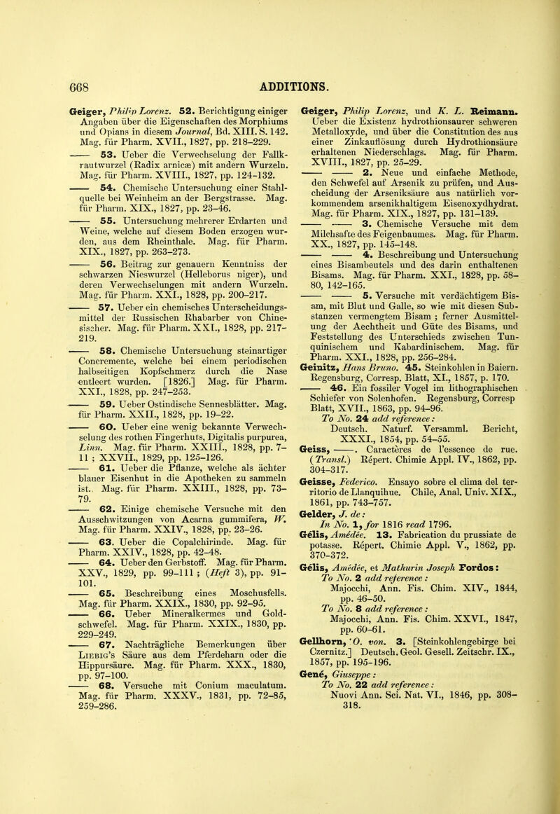 Geiger, Phil^v Lm-enz. 52. Berichtigung einiger Angaben iiber die Eigenschaften des Morphiums und Opians in diesem Journal, Bd. XIII. S. 142. Mag. fiir Pharm. XVII., 1827, pp. 218-229. 53. Ueber die Verwechselung der Fallk- rautwurzel (Radix arnicas) mit andern Wurzeln. Mag. fiir Pharm. XVIII., 1827, pp. 124-132. 54. Chemisclie Untersuchung einer Stahl- quelle bei Weinheim an der Bergstrasse. Mag. fiir Pharm. XIX., 1827, pp. 23-46. 55. Untersuchung mehrerer Erdarten und Weine, welche auf diesem Boden erzogen wur- deu, aus dem Rheinthale. Mag. fiir Pharm. XIX., 1827, pp. 263-273. 56. Beitrag zur genauern Kenntniss der schwarzen Nieswurzel (Helleborus niger), und deren Verwechselungen mit andern Wurzeln. Mag. fiir Pharm. XXI., 1828, pp. 200-217. 57. Ueber ein chemisches Unterscheidungs- mittel der Russischen Rhabarber von Chine- sischer. Mag. fiir Pharm. XXI., 1828, pp. 217- 219. — 58. Chemische Untersuchung steinartiger Concremente, welche bei einem periodischen haibseitigen Kopfschmerz durch die Nase ■entleert wurden. [1826.] Mag. fiir Pharm. XXL, 1828, pp. 247-253. —— 59. Ueber Ostindische Sennesblatter. Mag. fiir Pharm. XXII., 1828, pp. 19-22. 60. Ueber eine wenig bekannte Verwech- selung des rothen Fingerhuts, Digitalis purpurea, Litm. Mag. fiir Pharm. XXIII., 1828, pp. 7- 11 ; XXVII., 1829, pp. 125-126. 61. Ueber die Pflanze, welche als achter blauer Eisenhut in die Apotheken zu sammeln ist.. Mag. fiir Pharm. XXIII., 1828, pp. 73- 79. 62. Einige chemische Versuche mit den Ausschwitzungen von Acarna gummifera, W. Mag. fiir Pharm. XXIV., 1828, pp. 23-26. 63. Ueber die Copalchirinde. Mag. fiir Pharm. XXIV., 1828, pp. 42-48. 64. Ueber den Gerbstoff. Mag. fiir Pharm. XXV., 1829, pp. 99-111; {Heft 3), pp. 91- 101. 65. Beschreibung eines Moschusfells. Mag. fiir Pharm. XXIX., 1830, pp. 92-95. 66. Ueber Mineralkermes und Gold- schwefel. Mag. fiir Pharm. XXIX., 1830, pp. 229-249. 67. Nachtragliche Bemerkungen iiber Liebig's Saure aus dem Pferdeharn oder die Hippursaure. Mag. fiir Pharm. XXX., 1830, pp. 97-100. 68. Versuche mit Conium maculatum. Mag. fiir Pharm. XXXV., 1831, pp. 72-85, 259-286. Geiger, Philip Lorenz, und K. L. Keimanu. Ueber die Existenz hydrothionsaurer schweren Metalloxyde, und iiber die Constitution des aus einer Zinkauflosung durch Hydrothionsaure erhaltenen Niederschlags. Mag. fiir Pharm. XVIII., 1827, pp. 25-29. 2. Neue und einfache Methode, den Schwefel auf Arsenik zu priifen, und Aus- cheidung der Arseniksaure aus natiirlich vor- kommendem arsenikhaltigem Eisenoxydhydrat. Mag. fiir Pharm. XIX., 1827, pp. 131-139. 3. Chemische Versuche mit dem Milchsafte des Feigenbaumes. Mag. fiir Pharm. XX., 1827, pp. 145-148. 4. Beschreibung und Untersuchung eines Bisambeutels und des darin enthaltenen Bisams. Mag. fiir Pharm. XXI., 1828, pp. 58- 80, 142-165. 5. Versuche mit verdachtigem Bis- am, mit Blut und Galle, so wie mit diesen Sub- stanzen vermengtem Bisam ; ferner Ausmittel- ung der Aechtheit und Giite des Bisams, und Feststellung des Unterschieds zwischen Tun- quinischem und Kabardinischem. Mag. fiir Pharm. XXL, 1828, pp. 256-284. Geinitz, Hans Bruno. 45. Steinkohlen in Baiem. Regensburg, Corresp. Blatt, XL, 1857, p. 170. ■ 46. Ein fossiler Vogel im lithogi'aphischen Schiefer von Solenhofen. Regensburg, Corresp Blatt, XVII., 1863, pp. 94-96. To No. 24 add reference: Deutsch. Naturf. Versamml. Bericht, XXXI., 1854, pp. 54-55. Geiss, . Caracteres de I'essence de rue. (Transl.) Repert. Chimie Appl. IV., 1862, pp. 304-317. Geisse, Federico. Ensayo sobre el clima del ter- ritorio de Llanquihue. Chile, Anal. Univ. XIX., 1861, pp. 743-757. Gelder, J. de: In No. l,for 1816 read 1796. Gelis, Amedee. 13. Fabrication du prussiate de potasse. Repert. Chimie Appl. V., 1862, pp. 370-372. GeliS) Amedee, et Mathurin Joseph Fordos: To No. 2 add reference: Majocchi, Ann. Fis. Chim. XIV., 1844, pp. 46-50. To No. 8 add reference : Majocchi, Ann. Fis. Chim. XXVI., 1847, pp. 60-61. GelUiorn, 'O. von. 3. [Steinkohlengebirge bei Czernitz.] Deutsch. Geol. Gesell. Zeitachr. IX., 1857, pp. 195-196. Gene, Giuseppe: To No. 22 add reference: Nuovi Ann. Sci. Nat. VI., 1846, pp. SOS- SIS.