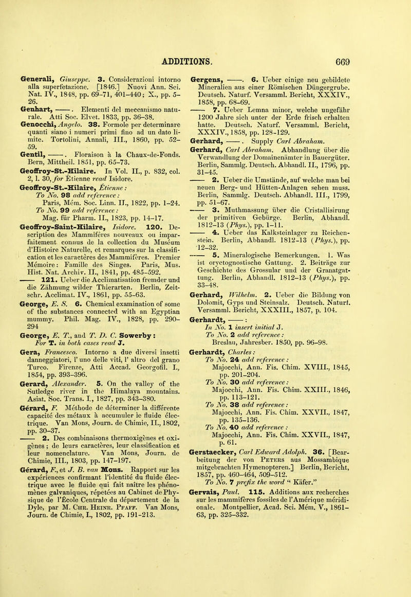 ^renerali, Giuseppe. 3. Considerazioui intorno alia superfetazione. [1846.] Nuovi Ann. Sci. Nat. IV., 1848. pp. 69-71, 401-440; X., pp. 5- 26. Genhart, , Elementi del meccanismo natu- rale. Atti Soc. El vet. 1833, pp. 36-38. Genocchi, Angelo. 38. Formole per determinare quanti siano i numeri primi fino ad un dato li- mite. Tortolini, Annali, III., 1860, pp. 52- 59. Gentil) . Floraison a la Chaux-de-Fonds. Bern, Mittheil. 1851, pp. 65-73. 6eo£Froy-St.-Hilaire. In Vol. II., p. 832, col. 2, 1. 30, ybr Etienne read Isidore. Geoffiroy-St.-Hilaire, Etienne: To No. 98 add reference: Paris, Mem. Soc. Linn. II., 1822, pp. 1-24. To No. 99 add reference: Mag. fur Pharm. II., 1823, pp. 14-17. Geoffiroy-Saint-Hilaire, Isidore. 120. De- scription des Mammiferes nouveaux on impar- faitement connus de la collection du Museum d'Histoire Naturelle, et remarques sur la classifi- cation et les caracteres des Mammiferes. Premier Memoire: Famille des Singes. Paris, Mus. Hist. Nat. Archiv. II., 1841, pp. 485-592. —— 121. Ueber die Acclimatisation fremder und die Zahmung wilder Thierarten. Berlin, Zeit- schr. Acclimat. IV., 1861, pp. 55-63. George, E. S. 6. Chemical examination of some of the substances connected with an Egyptian mummy. Phil. Mag. IV., 1828, pp. 290- 294 George, E. T, and T. D. C. Sowerby: For T. in both cases read J. Gera, Francesco. Intorno a due diversi insetti danneggiatori, 1' uno delle viti, 1' altro del grano Turco. Firenze, Atti Accad. Georgofil. I., 1854, pp. 393-396. Gerard, Alexander. 5. On the valley of the Sutledge river in the Himalaya mountains. Asiat. Soc. Trans. I, 1827, pp. 343-380. Gerard, F. Methode de determiner la differente capacite des metaux a accumuler le fluide elec- trique. Van Mons, Journ. de Chimie, IL, 1802, pp. 30-37. 2. Des combinaisons thermoxigenes et oxi- genes ; de leurs caracteres, leur classification et leur nomenclature. Van Mons, Journ. de Chimie, III., 1803, pp. 147-197. Gerard, F., et J. B. van Mons. Rapport sur les experiences confirmant I'identite du fluide elec- trique avec le fluide oui fait naitre les pheno- menes galvaniques, repetees au Cabinet de Phy- sique de rficole Centrale du departement de la Dyle, par M. Chr. Heinr. Ppaff. Van Mons, Journ. de Chimie, I., 1802, pp. 191-213. Gergens, . 6. Ueber einige neu gebildete Mineralien aus einer Romischen Diingergrube. Deutsch. Naturf. Versamml. Bericht, XXXIV., 1858, pp. 68-69. 7. Ueber Lemna minor, welche ungefahr 1200 Jahre sich unter der Erde frisch erhalten hatte. Deutsch. Naturf. Versamml. Bericht, XXXIV., 1858, pp. 128-129. Gerhard, . Supply Carl Abraham. Gerhard, Carl Abi-aham. Abhandlung iiber die Verwandlung der Domainenamter in Bauergiiter. Berlin, Sammlg. Deutsch. Abhandl. II., 1796, pp. 31-45. 2. Ueber die Umstande, auf welche man bei neuen Berg- und Hiitten-Anlagen sehen muss. Berlin, Sammlg. Deutsch. Abhandl. III., 1799, pp. 51-67. 3. Muthmassung iiber die Cristallisirung der primitiven Gebiirge. Berlin, Abhandl. 1812-13 (Phi/s.), pp. 1-11. 4. Ueber das Kalksteinlager zu Reichen- stein. Berlin, Abhandl. 1812-13 (/^Az/s.), pp. 12-32. 5. Mineralogische Bemerkungen. 1. Was ist oryctognostische Gattung. 2. Beitrage zur Geschichte des Grossular und der Granatgat- tung. Berlin, Abhandl. 1812-13 {Phr/s.), pp. 33-48. Gerhard, Wilhelm. 2. Ueber die Bildung von Dolomit, Gyps und Steinsalz. Deutsch. Naturf. Versamml. Bericht, XXXIII., 1857, p. 104. Gerhardt, : In No. 1 insert initial J. To No. 2 add reference: Breslaii, Jahresber. 1850, pp. 96-98. Gerhardt, Charles: To No. 24 add reference : Majocchi, Ann. Fis. Chim. XVIII., 1845, pp. 201-204. To No. 30 add reference : Majocchi, Ann. Fis. Chim. XXIII., 1846, pp. 113-121. To No. 38 add reference: Majocchi, Ann. Fis. Chim. XXVII.. 1847, pp. 135-136. To No. 40 add reference : Majocchi, Ann. Fis. Chim. XXVII., 1847, p. 61. Gerstaecker, Carl Edward Adolph. 36. [Bear- beitung der von Peters aus Mossambique mitgebrachten Hymenopteren.] Berlin, Bericht, 1857, pp. 460-464, 509-512. To No. 7 prefix the ivord  Kafer. Gervais, Paul. 115. Additions aux recherches sur les mammiferes fossiles de I'Amerique meridi- onale. Montpellier, Acad. Sci. Mem. V., 1861- 63, pp. 325-332.
