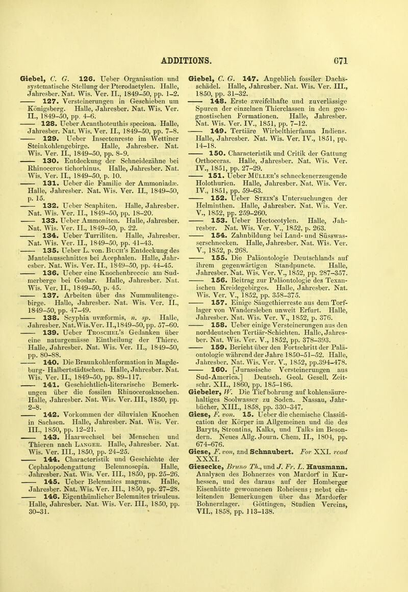 Giebel, C. G. 126. TJeber Organisation und systematische Stellung der Pterodactylen. Halle, Jahresber. Nat. Wis. Ver. II., 1849-50, pp. 1-2. 127. Versteinerungen in Geschieben um Konigsberg. Halle, Jahresber. Nat. Wis. Ver. II. , 1849-50, pp. 4-6. 128. Ueber Acanthoteuthis speciosa. Halle, Jahi-esber. Nat. Wis. Ver. II., 1849-50, pp. 7-8. 129. Ueber Insectenreste im Wettiner Steinkohlengebirge. Halle, Jahresber. Nat. Wis. Ver. II., 1849-50, pp. 8-9. 130. Entdeckung der Schneidezahne bei Rhinoceros tichorhinus. Halle, Jahresber. Nat. Wis. Ver. II., 1849-50, p. 10. 131. Ueber die Familie der Ammoniada?. Halle, Jahresber. Nat. Wis. Ver. II., 1849-50, p. 15. 132. Ueber Scaphiten. Halle, Jahresber. Nat. Wis. Ver. II., 1849-50, pp. 18-20. 133. Ueber Ammoniten. Halle, Jahresber. Nat. Wis. Ver. II., 1849-50, p. 22. 134. Ueber Turriliten. Halle, Jahresber. Nat. Wis. Ver. II., 1849-50, pp. 41-43. 135. Ueber L. von. Buch's Entdeckung des Mantelausschnittes bei Acephalen. Halle, Jahr- esber. Nat. Wis. Ver. II., 1849-50, pp. 44-45. 136. Ueber eine Knochenbreccie am Sud- merberge bei Goslar. Halle, Jahresber. Nat. Wis. Ver. II., 1849-50, p. 45. 137. Arbeiten iiber das Nummulitenge- birge. Halle, Jahresber. Nat. Wis. Ver. II., 1849-50, pp. 47-49. 138. Scyphia uvseformis, n. sp. Halle, Jahresber. Nat.Wis.Ver. II., 1849-50, pp. 57-60. 139. Ueber Troschel's Gedanken iiber eine naturgemasse Eintheilung der Thiere. Halle, Jahresber. Nat. Wis. Ver. II., 1849-50, pp. 80-88. 140. Die Braunkohlenformation in Magde- burg- Halbertstadtschen. Halle, Jahresber. Nat. Wis. Ver. II., 1849-50, pp. 89-117. 141. Geschichtlich-literarische Bemerk- ungen iiber die fossilen Rhinocerosknochen. Halle, Jahresber. Nat. Wis. Ver. III., 1850, pp. 2-8. — 142. Vorkommen der diluvialen Knochen in Sachsen. Halle, Jahresber. Nat. Wis. Ver. III. , 1850, pp. 12-21. ... 143. Haarwechsel bei Menschen und Thieren nach Langer. Halle, Jahresber. Nat. Wis. Ver, III., 1850, pp. 24-25. 144. Characteristik und Geschichte der Cephalopodengattung Belemnosepia. Halle, Jahresber. Nat. Wis. Ver. III., 1850, pp. 25-26. 145. Ueber Beleninites magnus. Halle, Jahresber. Nat. Wis. Ver. III., 1850, pp. 27-28. 146. Eigenthiimlicher Belemnites trisulcus. Halle, Jahresber. Nat. Wis. Ver. III., 1850, pp. 30-31. Giebel, C. G. 147. Angeblich fossiler Dachs- schadel. Halle, Jahresber. Nat. Wis. Ver. III., 1850, pp. 31-32. 148. Erste zweifelhafte und zuverlassige Spuren der einzelnen Thierclassen in den geo • gnostischen Formationen. Halle, Jahresber. Nat. Wis. Ver. IV., 1851, pp. 7-12. 149. Tertiare Wirbelthierfauna Indiens. Halle, Jahresber. Nat. Wis. Ver. IV., 1851, pp. 14-18. 150. Characteristik und Critik der Gattung Orthoceras. Halle, Jahresber. Nat. Wis. Ver. IV., 1851, pp. 27-29. 151. Ueber MiiLLER's schneckenerzeugende Holothurien. Halle, Jahresber. Nat. Wis. Ver. IV., 1851, pp. 59-63. 152. Ueber Stein's Untersuchungen der Helminthen. Halle, Jahresber. Nat. Wis. Ver. v., 1852, pp. 259-260. 153. Ueber Hectocotylen. Halle, Jah- resber. Nat. Wis. Ver. V., 1852, p. 263. 154. Zahnbildung bei Land- und Siisswas- serschnecken. Halle, Jahresber. Nat. Wiso Ver. v., 1852, p. 268. 155. Die Palaontologie Deutschlands auf ihrem gegenwartigen Standpuncte. Halle, Jahresber. Nat. Wis. Ver. V., 1852, pp. 287-357. 156. Beitrag zur Palaontologie des Texan- ischen Kreidegebirges. HaUe, Jahresber. Nat. Wis. Ver. v., 1852, pp. 358-375. 157. Eiuige Saugethierreste aus dem Torf- lager von Wandersleben unweit Erfurt. Halle, Jahresber. Nat. Wis. Ver. V., 1852, p. 376. 158. Ueber einige Versteinerungen aus den norddeutschen Tertiar-Schichten. Halle, Jahres- ber. Nat. Wis. Ver. V., 1852, pp. 378-398. ■ 159. Bericht iiber den Fortschritt der Pala- ontologie wahrend der Jahre 1850-51-52. Halle, Jahresber. Nat. Wis. Ver. V., 1852, pp.394-478. 160. [Jurassische Versteinerungen aus Sud-America.] Deutsch. Geol. Gesell. Zeit- schr. XIL, 1860, pp. 185-186. Giebeler, W. Die Tiefbohrung auf kohlensaure- haltiges Soolwasser zu Soden. Nassau, Jahr- biicher, XIII., 1858, pp. 330-347. GiesC) F. von. 15. Ueber die chemische Classifi- cation der Korper im AUgemeinen und die des Baryts, Strontins, Kalks, und Talks im Beson- dern. Neues AUg. Journ. Chem. II., 1804, pp. 674-676. Giese, F. von, and Schnaubert. For XXI. read XXXI. Giesecke, Bruno Th., und J. Fr. L. Hausmann. Analysen des Bohnerzes von Mardorf in Kur- hessen, und des daraus auf der Homberger Eisenhiitte gewonnenen Roheisens; nebst ein- leitenden Bemerkungen iiber das Mardorfer Bohnerzlager. Gottingen, Studien Vereins, VII., 1858, pp. 113-138.