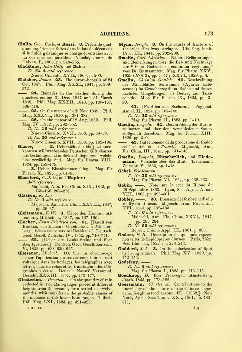 GiuliO) Giov. Carlo, et Bossi. 3. Precis de quel- ques experiences faites dans le but de decouvrir si le fluide galvanique se charge et entraine avec lui des miasmes putrides. Nauche, Journ. du Galvan. L, 1803, pp. 248-256. Gladstone, John Hall, and Dale : To No. 4 add reference : Nuovo Cimento, XVII., 1863, p. 200. Glaisher, James. 23. The aurora-borealis of 24 Oct. 1847. Phil. Mag. XXXI., 1847, pp. 369- 372. 24. Remarks on the weather during the quarters ending 31 Dec. 1847 and 31 March 1848. Phil. Mag. XXXIL, 1848, pp. 130-137, 506-518. 25. On the meteor of 5th Nov. 1849. Phil. Mag. XXXVI., 1850, pp. 381-382. 26. On the meteor of 12 Aug. 1852. Phil. Mag. IV., 1852, pp. 292-302. To No. 16 add reference : Nuovo Cimento, XVII., 1863, pp. 58-59. To No. 20 add reference : Nuovo Cimento, XVII., 1863, pp. 192-196. Glaser, . 2. Uebersicht der bis jetzt aner- kaunten wildwachsenden Deutschen Giftpflanzen mit bestandigem Hinblick auf diejenigen, welche bios verdachtig sind. Mag. fiir Pharm. VIII., 1824, pp. 159-179. 3. Ueber Eisenhammerschlag. Mag. fur Pharm. X., 1825, pp. 61-65. Glassford, C. J. O., and Napier : Add reference : Majocchi, Ann. Fis. Chim. XIX., 1845, pp. 158-166, 267-273. Glasson, K. E.: To No. 1 add reference : Majocchi, Ann. Fis. Chim. XXVIII., 1847, pp. 36-37. Gleitsmann, F. W. 3. Ueber den Humus. Al- tenburg, Mittheil. I., 1837, pp. 157-160. Glocker, Ernst Friedrich von. 61. [Basalt von Bieskau, von Eichau ; Geschiebe von Miinster- berg ; Siisswasserquarz bei Rothhaus.] Deutsch. Geol. Gesell. Zeitschr. IV., 1852, pp. 710-711. —'■— 62. [Ueber die Lauka-Steine und iiber Augitgesteine.] Deutsch. Geol. Gesell. Zeitschr. v., 1853, pp. 638-639, 645. Glcesener, Michael. 10. Sur un chronoscope et sur I'application du renversement du courant voltaique dans les horloges, les telegraphes avec lettres, dans les relais et les translateurs des tele- graphes a ecrire. Deutsch. Naturf. Versamml. Bericht, XXXIII., 1857, pp. 173-177. Glosterian. \I'seudon.'\ On the quantity of rain collected in two Rain-gauges placed at different heights from the ground, for a period of twelve months, with remarks on the probable causes of the increase in the lower Rain-gauge. Tilloch, Phil. Mag. LXL, 1823, pp. 321-325. VOL. VI. Glynn, Joseph. 3. On the causes of fracture of the axles of railway carriages. Civ. Eng. Instit. Proc. III., 1844, pp. 202-203. Gmelin, Carl Christian. Nahere Erlauterungen und Bemerkungen iiber die Bei- und Nachtrage zur  Flora Badensis et confinium regionum, vom Dr. Griesselich. Mag. fiir Pharm. XXV., 1829 {Heft 3), pp. 1-57 ; XXVI., 1829, p. 4. Gmelin, Christian Gottlob. 40. Beschreibung der Milchblatter Schwamme (Agarici lacte- scentes) im Grossherzogthum Baden und dessen nachsten Umgebungen, als Beitrag zur Toxi- cologic. Mag. fiir Pharm. IX., 1825, pp. 3- 29. 41. [Fossilien aus Sachsen.] Poggend. Annal. II.. 1824, pp. 107-108. To No. 10 add reference : Mag. fiir Pharm. II., 1823, pp. 1-10. Gmelin, Leopold. 41. Beschreibung der Braun- steinarten und iiber den verschiedenen Sauer- stoffgehalt derselben. Mag. fiir Pharm. XIII., 1826, pp. 3-9. 42. Sul fenomeno della produzione di freddo coir elettricita. {Transl.) Majocchi, Ann. Fis. Chim. III., 1841, pp. 141-143. Gmelin, Leopold, Mitscherlich, und Tiede- mann. Versuche iiber das Blut. Tiedemann, Zeitschr. V., 1833, pp. 1-18. Gob el, Friedemann : To No. 10 add reference : Mag. fur Pharm. VI., 1824, pp. 262-263. Gobin, . Note sur la crue du Rhone du 26 Septembre 1863. Lyon, Soc. Agric. Annal. VIII., 1863, pp. 493-501. Gobley, . 23. Presenza del fosforo nell' olio di fegato di razza. Majocchi, Ann. Fis. Chim. XVI., 1844, pp. 192-193. To No. 6 add reference : Majocchi, Ann. Fis. Chim. XXVI., 1847, pp. 263-264. To A^o. 22 add reference : Repert. Chimie Appl. III., 1861, p. 388. Godart, F. B. Description de quelques especes nouvelles de Lepidopteres diurnes. Paris, Mem. Soc. Linn. IL, 1822, pp. 226-243. Goddard, J. F. 3. On the polarization of light by living animals. Phil. Mag. XV., 1839, pp. 152-153. Godefroy, ; To No. 4 add reference : Mag. fiir Pharm. L, 1823, pp. 113-115. Goedkoop, Z>. Een Trekvogel. Amsterdam, Jaarb. 1855, pp. 173-182. Goessmann, Charles A. Contributions to the knowledge of the nature of the Chinese sugar- cane, Sorghum saccharatum, W. [1862.] New York, Agric. Soc. Trans. XXI., 1861, pp. 785- 811. 4q !