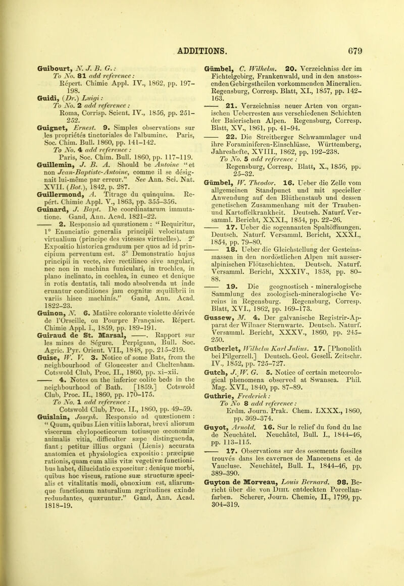 Guibourt, iV; J. B. G. : To jVo. 81 add reference: Eepert. Chlmie Appl. IV., 1862, pp. 197- 198. Guidi, (Z)?-.) Luigi : To No. 2 add reference : Eoma, Corrisp. Scient. IV., 1856, pp. 251- 252. Guignet, Ernest. 9. Simples observations sur les proprietes tinctoriales de I'albumine. Paris, Soc. Chim. Bull. 1860, pp. 141-142. To No. 4 add reference: Paris, Soc. Chim. Bull. 1860, pp. 117-119. Guillemin, J. B. A. Should be Antoine et non Jean-Baptiste-Antoine, comme il se desig- nait lui-meme par erreur. See Ann. Sci. Nat. XVII. {Bot.), 1842, p. 287. Guillermond, A. Titrage du quinquina. Ee- pert. Chimic Appl. V., 1863, pp. 355-356. Guinard, J. Bapt. De coordinatarum immuta- tione. Gand, Ann. Acad. 1821-22. 2. Eesponsio ad quffistionem : Eequiritur, 1° Enunciatio generalis principii velocitatum virtualium (principe dcs vitesses virtuelles). 2° Expositio historica graduum per quos ad id prin- cipium perventum est. 3° Demonstratio liujus principii in vecte, sive rectilineo sive angulari, nee non in machina funiculari, in trochlea, in piano inclinato, in cochlea, in cuneo et denique in rotis dentatis, tali modo absolvenda ut inde eruantur conditiones jam cognitae Eequilibrii in variis hisce machinis. Gand, Ann. Acad. 1822-23. Guinon, N. 6. Matiere colorante violette derivee de rOrseille, ou Pourpre Frangaise. Eepert. Chimie Appl. I., 1859, pp. 189-191. Guiraud de St. Marsal, . Eapport sur les mines de Segure. Perpignan, Bull. Soc. Agric. Pyr. Orient. VII., 1848, pp. 215-219. Guise, W. V. 3. Notice of some Bats, from the neighbourhood of Gloucester and Cheltenham. Cotswold Club, Proc. II., 1860, pp. xi-xii. 4. Notes on the inferior oolite beds in the neighbourhood of Bath. [1859.] Cotswoid Club, Proc. II., 1860, pp. 170-175. To No. 1 add reference : Cotswoid Club, Proc. II., 1860, pp. 49-59. Guislain, Joseph. Eesponsio ad qusestionem :  Quum, quibus Lien vitiis laborat, brevi aliorum viscerum chylopoeticorum totiusque oeconomi« animalis vitia, difficulter S£epe distinguenda, fiant; petitur illius organi (Lienis) accurata anatomica et physiologica expositio : prsecipue rationis, quam cum aliis vitae vegetiv^ functioni- bus habet, dilucidatio exposcitur : denique morbi, quibus hoc viscus, ratione suse structurai speci- alis et vitalitatis modi, obnoxium est, aliarum- que functionum naturalium jEgritudines exinde redundantes, quseruntur. Gand, Ann. Acad. 1818-19. Giimbel, C. Wilhelm. 20. Verzeichniss der im Fichtelgebu'g, Frankenwald, und in den anstoss- enden Gebirgstheilen vorkommenden Mineralien. Eegensburg, Corresp. Blatt, XL, 1857, pp. 142- 163. 21. Verzeichniss neuer Arten von organ- ischen Ueberresten aus verschiedenen Schichten der Baierischen Alpen. Eegensburg, Corresp. Blatt, XV., 1861, pp. 41-94. 22, Die Streitberger Schwammlager und ihre Foraminiferen-Einschliisse. Wiirttemberg, Jahreshefte, XVIIL, 1862, pp. 192-238. To No. 5 add reference : Eegensburg, Corresp. Blatt, X., 1856, pp. 25-32. Giimbel, W. Theodor. 16. Ueber die ZeUe vom allgemeinen Standpunct und mit specielier Anwendung auf den Bliithenstaub und dessen genetischen Zusammenhang mit der Trauben- und Kartotfelkrankheit. Deutsch. Naturf. Ver- samml. Bericht, XXXI., 1854, pp. 22-26. 17. Ueber die sogennanten SpaltofFnungen. Deutsch. Naturf. Versamml. Bericht, XXXI., 1854, pp. 79-80. 18. Ueber die Gleichstellung der Gesteins- massen in den nordostlichen Alpen mit ausser- alpinischen Flotzschichten. Deutsch. Naturf. Versamml. Bericht, XXXIV., 1858, pp. 80- 88. 19. Die geognostisch - mineralogische Samralung des zoologisch-mineralogische Ve- reius in Eegensburg. Eegensburg, Corresp. Blatt, XVL, 1862, pp. 169-173. Gussew, 31. 4. Der galvanische Eegistrir-Ap- parat der Wilnaer Sternwarte. Deutsch. Naturf. Versamml. Bericht, XXXV., 1860, pp. 245- 250. Gutberlet, Wilhelm KarlJulius. 17. [Phonolith bei Pilgerzell.l Deutsch. Geol. Gesell. Zeitschr. IV., 1852, pp. 725-727. Gutch, J. - W. G. 5. Notice of certain meteorolo- gical phenomena observed at Swansea. Phil. Mag. XVL, 1840, pp. 87-89. Guthrie, Frederick : To No 8 add reference : Erdm. Journ. Prak. Chem. LXXX., 1860, pp. 369-374. Guyot, Arnold. 16. Sur le relief du fond du lac de Neuchatel. Neuchatel, Bull. L, 1844-46, pp. 113-115. ■ 17. Observations sur des ossements fossiles trouves dans les cavernes de Mancenens et de Vaucluse. Neuchatel, Bull. I., 1844-46, pp. 389-390. Guyton de Morveau, Louis Bernard. 98. Be- richt iiber die von Dihl entdeckten Porcellan- farben. Scherer, Journ. Chemie, IL, 1799, pp. 304-319.