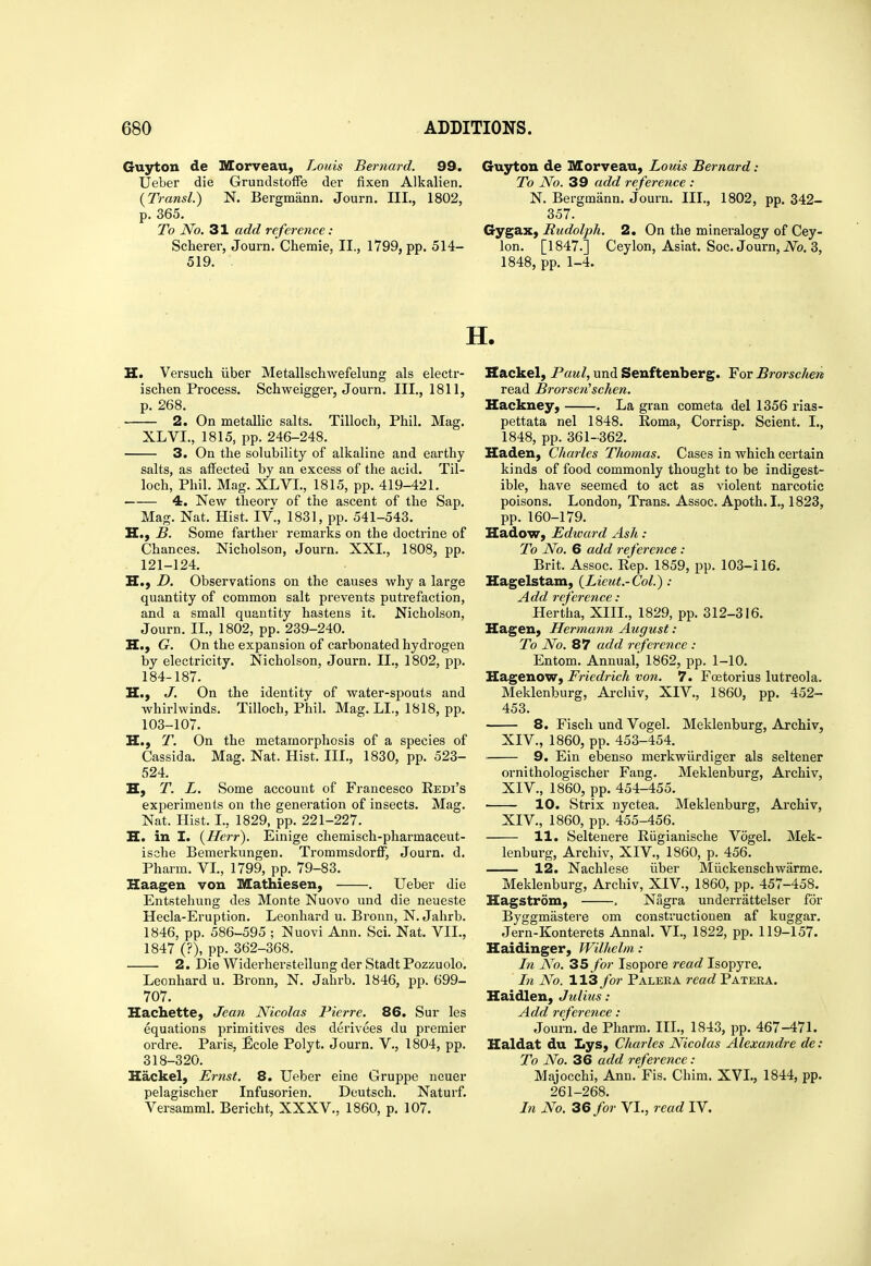 Guyton de Morveau, Louis Bernard. 99. Ueber die GrundstofFe der fixen Alkalien. {Transl.) N. Bergmann. Journ. III., 1802, p. 365. To No. 31 add reference : Scherer, Journ. Chemie, II., 1799, pp. 514- 519. Guyton de Morveau, Louis Bernard: To No. 39 add reference : N. Bergmann. Journ. III., 1802, pp. 342- 357. GygaX) Rudolph. 2. On the mineralogy of Cey- lon. [1847.] Ceylon, Asiat. Soc. Journ, iVb. 3, 1848, pp. 1-4. H. Versuch iiber Metallschwefelung als electr- ischen Process. Schweigger, Journ. III., 1811, p. 268. 2. On metallic salts. Tilloch, Phil. Mag. XLVI., 1815, pp. 246-248. 3. On the solubility of alkaline and earthy salts, as aifected by an excess of the acid. Til- loch, Phil. Mag. XLVI., 1815, pp. 419-421. 4. New theory of the ascent of the Sap. Mag. Nat. Hist. IV., 1831, pp. 541-543. H., B. Some farther remarks on the doctrine of Chances. Nicholson, Journ. XXL, 1808, pp. 121-124. H., D. Observations on the causes why a large quantity of common salt prevents putrefaction, and a small quantity hastens it. Nicholson, Journ. II., 1802, pp. 239-240. H., G. On the expansion of carbonated hydrogen by electricity. Nicholson, Journ. IL, 1802, pp. 184-187. H., J. On the identity of water-spouts and whirlwinds. Tilloch, Phil. Mag. LI., 1818, pp. 103-107. H., T. On the metamorphosis of a species of Cassida. Mag. Nat. Hist. IIL, 1830, pp. 523- 524. H, T. L. Some account of Francesco Redi's experiments on the generation of insects. Mag. Nat. Hist. I., 1829, pp. 221-227. H. in I. (Herr). Einige chemisch-pharmaceut- ische Bemerkungen. Trommsdorff, Journ. d. Pharm. VL, 1799, pp. 79-83. Haagen von Mathiesen, . Ueber die Entstehung des Monte Nuovo und die neueste Hecla-Eruption. Leonhard u. Bronn, N. Jahrb. 1846, pp. 586-595 ; Nuovi Ann. Sci. Nat. VII., 1847 (?), pp. 362-368. 2. Die Widerherstellung der Stadt Pozzuolo. Leonhard u. Bronn, N. Jahrb. 1846, pp. 699- 707. Hachette, Jean Nicolas Pierre. 86. Sur les equations primitives des derivees du premier ordre. Paris, Ecole Polyt. Journ. V., 1804, pp. 318-320. Hackel, Ernst. 8. Ueber eine Gruppe neuer pelagischer Infusorien. Dcutsch. Naturf. Versamml. Bericht, XXXV., 1860, p, 107. Hackel, Paul, und Senftenberg. For Brorschert read Brorsen'schen. Hackney, . La gran cometa del 1356 rias- pettata nel 1848. Roma, Corrisp. Scient. I., 1848, pp. 361-362. Haden, Charles Thomas. Cases in which certain kinds of food commonly thought to be indigest- ible, have seemed to act as violent narcotic poisons. London, Trans. Assoc. Apoth. I., 1823, pp. 160-179. Hadow, Edward Ash : To No. 6 add reference: Brit. Assoc. Rep. 1859, pp. 103-116. Hagelstam, {Lieut.-Col.): Add reference: Hertha, XIIL, 1829, pp. 312-316. Hagen, Hermann August: To No. 87 add reference : Entom. Annual,' 1862, pp. 1-10. Hagenow, Friedrich von. 7. Foetorius lutreola. Meklenburg, Archiv, XIV., 1860, pp. 452- 453. 8. Fisch und Vogel. Meklenburg, Archiv, XIV., 1860, pp. 453-454. 9. Ein ebenso merkwiirdiger als seltener ornithologischer Fang, Meklenburg, Archiv, XIV., 1860, pp. 454-455. 10. Strix nyctea. Meklenburg, Archiv, XIV., 1860, pp. 455-456. 11. Seltenere Riigianische Vogel. Mek- lenburg, Archiv, XIV., 1860, p. 456. 12. Nachlese iiber Miickenschwarme. Meklenburg, Archiv, XIV., 1860, pp. 457-458. Hagstrom, . Nagra underrattelser for Byggmastere om constructiouen af kuggar. Jern-Konterets Annal. VL, 1822, pp. 119-157. Haidinger, Wilhelm, : In No. 35 for Isopore read Isopyre. In No. 113 far Paleka read Patera. Haidlen, Julius : Add reference : Journ. de Pharm. IIL, 1843, pp. 467-471. Haldat du Lys, Charles Nicolas Alexandre de: To No. 36 add reference : Majocchi, Ann. Fis. Chim. XVL, 1844, pp. 261-268. In No. 36 for VL, read IV.