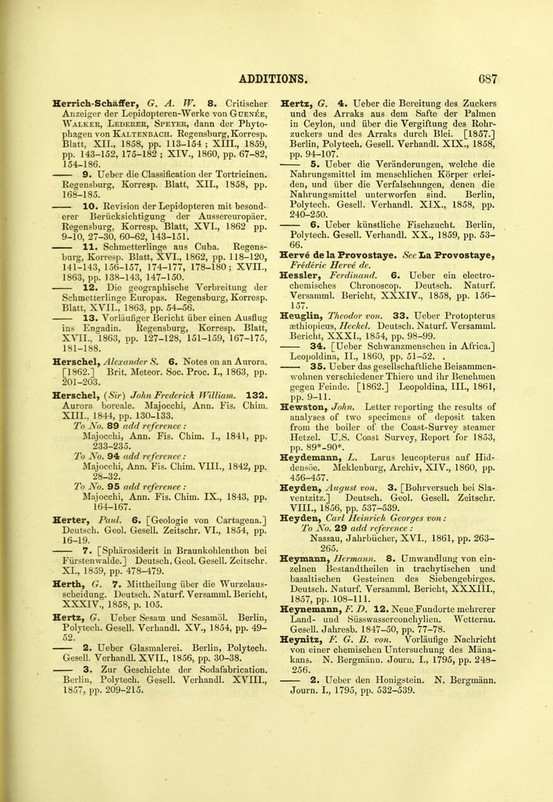 Herrich-Schaffer, G. A. W. 8. Critischer Anzeiger der Lepidopteren-Werke von Guenee, Walker, Lederee, Speter, dann der Phyto- phagen von Kaltenbach. Regensburg, Korresp. Blatt, XII., 1858, pp. 113-154 ; XIIL, 1859, pp. 143-152, 175-182 ; XIV., 1860, pp. 67-82, 154-186. 9. Ueber die Classification der Tortricinen. Regensburg, Korresp. Blatt, XII., 1858, pp. 168-185. 10. Revision der Lepidopteren mit besond- erer Beriicksichtigung der Aussereuropaer. Regensburg, Korresp. Blatt, XVI., 1862 pp. 9-10, 27-30, 60-62, 143-151. 11. Schmetterlinge aus Cuba. Regens- burg, Korresp. Blatt, XVI., 1862, pp. 118-120, 141-143, 156-157, 174-177, 178-180; XVII., 1863, pp. 138-143, 147-150. 12. Die geographische Verbreitung der Schmetterlinge Europas. Regensburg, Korresp. Blatt, XVII., 1863. pp. 54-56. 13. Vorlaufiger Bericht iiber einen Ausflug ins Engadin. Regensburg, Korresp. Blatt, X^T:I., 1863, pp. 127-128, 151-159, 167-175, 181-188. Herschel, Alexander S. 6. Notes on an Aurora. [1862.] Brit. Meteor. Soc. Proc. L, 1863, pp. 201-203. Herschel, {Sir) John Frederick William. 132. Aurora boreale. Majoccbi, Ann. Fis. Chim. XIIL, 1844, pp. 130-133. To No. 89 add reference : Majoccbi, Ann. Fis. Chim. I., 1841, pp. 233-235. To No. 94 add reference : Majoccbi, Ann. Fis. Chim. VIII., 1842, pp. 28-32. To No. 95 add reference : Majocchi, Ann. Fis. Chim. IX., 1843, pp. 164-167. Herter, Paul. 6. [Geologie von Cartagena.] Deutsch. Geol. Gesell. Zeitschr. VI., 1854, pp. 16-19. — 7. [Spharosiderit in Braunkohlenthon bei Fiirstenwalde.] Deutsch. Geol. Gesell. Zeitschr. XL, 1859, pp. 478-479. Herth, G. 7. Mittheilung iiber die Wurzelaus- scheidung. Deutsch. Naturf. Versamml. Bericht, XXXIV., 1858, p. 105. Hertz, G. Ueber Sesam und Sesamol. Berlin, Poly tech. Gesell. Verhandl. XV., 1854, pp. 49- 52. 2. Ueber Glasmalerei. Berlin, Polytech. Gesell. Verhandl. XVIL, 1856, pp. 30-38. 3. Zur Geschichte der Sodafabrication. Berlin, Polytech. Gesell. Verhandl. XVIIL, 1857, pp. 209-215. Hertz, G. 4. Ueber die Bereitung des Zuckers und des Arraks aus dem Safte der Palmen in Ceylon, und iiber die Vergiftung des Rohr- zuckers und des Arraks durch Blei. [1857.] Berlin, Polytech. Gesell. Verhandl. XIX., 1858, pp. 94-107. • 5. Ueber die Veranderungen, welche die Nahrungsmittel im menschlichen Korper erlei- den, und iiber die Verfalschungen, denen die Nahrungsmittel unterworfen sind. Berlin, Polytech. Gesell. Verhandl. XIX., 1858, pp. 240-250. 6. Ueber kiinstliche Fischzucht. Berlin, Polvtech. Gesell. Verhandl. XX., 1859, pp. 53- 66.' Herv6 de la Frovostaye. See La Provostaye, Frederic Herve de. Hessler, Ferdinand. 6. Ueber ein electro- chemisches Chronoscop. Deutsch. Naturf. Versamml. Bericht, XXXIV., 1858, pp. 156- 157. Heuglin, Theodor von. 33. Ueber Protopterus asthiopicus, Heckel. Deutsch. Naturf. Versamml. Bericht, XXXI., 1854, pp. 98-99. 34. [Ueber Schwanzmenscheu in Africa.] LeoiJoldina, II., 1860, pp. 51-52. . 35. Ueber das gesellschaftliche Beisammen- wohnen verschiedener Thiere und ihr Beuehmen gegen Feinde. [1862.] Leopoldina, III., 1861, pp. 9-11. Hewston, John. Letter reporting the results of analyses of two specimens of deposit taken from the boiler of the Coast-Survey steamer Hetzel. U.S. Coast Survey, Report for 1853, pp. 89*-90*. Heydemann, L. Larus leucopterus auf Hid- densoe. Meklenburg, Archiv, XIV., 1860, pp. 456-457. Heyden, August von. 3. [Bohrversuch bei Sla- ventzitz.] Deutsch. Geol. Gesell. Zeitschr. VIII., 1856, pp. 537-539. Heyden, Carl Heinrich Georges von: To No. 29 add reference : Nassau, Jahrbiicher, XVI., 1861, pp. 263- 265. Heymann, Hermann. 8. Umwandlung von ein- zelnen Bestandtheilen in trachytischen und basaltischen Gesteinen des Siebengebirges. Deutsch. Naturf. Versamml, Bericht, XXXIIL, 1857, pp. 108-111. Heynemann, F. D. 12. Neue Fundorte mehrerer Land- und Siisswasserconchylien. Wetterau. GeseU. Jahresb. 1847-50, pp. 77-78. Heynitz, F. G. B. von. Vorlaufige Nachricht von einer chemischen Untersuchung des Mana- kans. N. Bergmann. Jouru. I., 1795, pp. 248- 256. 2. Ueber den Honigstein. N. Bergmann. Journ. I., 1795, pp. 532-539.