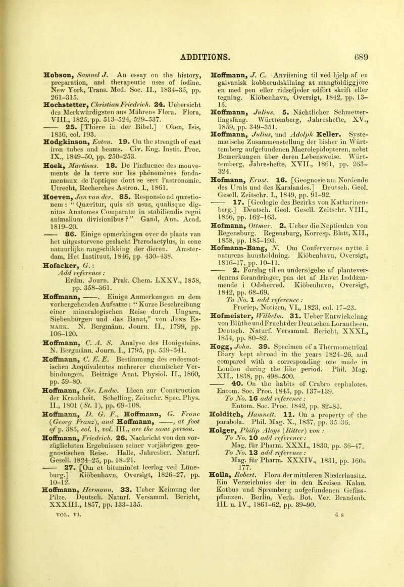 Hobson, Samuel J. An essay on the history, preparation, and therapeutic uses of iodine. New York, Trans. Med. Soc. II., 1834-35, pp. 261-315. Hochstetter, Christian Friedrich. 24. Uebersicht des Merkwiirdigsten aus Miihi-ens Flora. Flora, VIIL, 1825, pp. 513-524, 529-537. 25. [Thiere in der Bibel.] Oken, Isis, 1836, col. 193. Hodgkinson, Eaton. 19. On the strength of cast iron tubes and beams. Civ. Eng. Instit. Proc. IX., 1849-50, pp. 250-253. Hoek, Martinus. 18. De I'influence des mouve- ments de la terre sur les phenomenes fonda- mentaux de I'optique dont se sert I'astronomie. Utrecht, Recherches Astron. I., 1861. Hoeven, Ja7i van dcr. 85. Responsio ad quJBstio- nem : '• Quosritur, quis sit usus, qualisque dig- nitas Anatonies Comparatiu in stabiliendis regni animalium divisionibus ?  GanJ, Ann. Acad. 1819-20. 86. Einige opmerkingen oyer de plants van het uitgestorvene geslacht Pterodactylus, in eene natuurlijke rangschikking der dieren. Amster- dam, Het Instituut, 1846, pp. 430-438. Hofacker, G.: Add reference : Erdm. Journ. Prak. Chem. LXXV., 1858, pp.358-361. Hoffmann, ■ . Einige Anmerkungen zu dem vorliergehenden Aufsatze :  Kurze Beschreibung einer mineralogischen Reise durch Ungarn, Siebenbiirgen und das Banat, von Jens Es- MARK. N. Bergmann. Journ. II., 1799, pp. 106-120. Hoffmann, C. A. S. Analyse des Honigsteins. N. Bergmann. Journ. I., 1795, pp. 539-541. Hoffmann, C. E. E. Bestimmung des endosmot- ischen Aequivalentes mehrerer chemischer Ver- bindungen. Beitrage Anat. Physiol. II., 1860, pp. 59-80. Hoffaiann, Chr. Ludiv. Ideen zur Construction der Kraukheit. Schelling, Zeitschr. Spec. Phys. II., 1801 {St. 1), pp. 69-108. Hoffmann, D. G. F., Hoffmann, G. Franc {Georg Franz), and Hoffmann, , at foot of p. 385, col. 1, vol. in., are the same person, Hoffmann, Friedrich. 26. Nachricht von den vor- ziiglichsten Ergebnissen seiner vorjahrigen geo- gnostischen Reise. Halle, Jahresber. Naturf. Gesell. 1824-25, pp. 18-21. 27. [Om et bituminost leerlag ved Liine- burg.] Kiobenhavn, Oversigt, 1826-27, pp. 10-12. Hoffmann, Hermann. 33. Ueber Keimung der Pilze. Deutsch. Naturf. Versamml. Bericht, XXXIIL, 1857, pp. 133-135. VOL. VI. Hoffmann, J. C. Anviisning til ved hjelp af en galvanisk kobberudskilning at mangfoldiggjore en med pen eller ridsefjeder udfort skrift eller tegning. Kidbeuhavn, Oversigt, 1842, pp. 13- 15. Hoffmann, Julius. 5. Nachtlicher Schmetter- lingsfang. Wiirttemberg, Jahreshefte, XV., 1859, pp. 349-351. Hoffmann, Julius, und Adolph Keller. Syste- matische Zusammenstellung der bisher in Wiirt- temberg aufgefundenen Macrolepidopteren, nebst Bemerkungen iiber deren Lebensweise. Wiirt- temberg, Jahreshefte, XVII., 1861, pp. 263- 324. Hofmann, Ernst. 16. [Geognosie am Nordende des Urals und des Karalandes.] Deutsch. Geol. Gesell. Zeitschr. I., 1849, pp. 91-92. 17. [Geologie des Bezirks von Katharineu- berg.] Deutsch. Geol. Gesell. Zeitschr. VIII., 1856, pp. 162-163. Hofmann, Ottmar. 2. Ueber die Nepticulen von Regensburg. Regensburg, Korresp. Blatt, XII., 1858, pp. 185-193. Hofmann-Bang, N. Om Confervernes nytte i naturens huusholdning. Kiobenhavn, Oversigt, 1816-17, pp.10-11. 2. Forslag til en undersogelse af plantever- denens forandringer, paa det af Havet Inddaam- mende i Odsherred. Kiobenhavn, Oversigt, 1842, pp. 68-69. To No. 1 add reference : Froriep, Notizen, VI., 1823, col. 17-23. Hofmeister, Wilhelm. 31. Ueber Entwickelung von BliitheundFrucht der DeutschenLorantlieen. Deutsch. Naturf. Versamml. Bericht, XXXI., 1854, pp. 80-82. Hogg, John. 39. Specimen of a Thermonietrical Diary kept abroad in the years 1824-26, and compared with a corresponding one made in London during the like period. Phil. Mag. XII., 1838, pp. 498-500. 40. On ihe habits of Crabro cephalotes. Entom. Soc. Proc. 1845, pp. 137-139. To No. 16 add reference: Entom. Soc. Proc. 1842, pp. 82-83. Holditch, Hamnett. 11. On a jiroperty of the parabola. Phil. Mag. X., 1837, pp. 35-36. Holger, Philip Aloys {Ritter) von : To No. 10 add reference : Mag. fiir Pharm. XXXI., 1830, pp. 36-47, 7b A^o. 13 add reference : Mag. fiir Pharm. XXXIV., 1831, pp. 160- 177. Holla, Robert. Flora dermittleren Niederlausitz. Ein Verzeichniss der in den Kreisen Kalau. Kotbus und Spremberg aufgefundenen Gefass- pflanzen. Berlin, Verb. Bot. Ver. Brandenb. III. u. IV., 1861-62, pp. 39-90. 4 s