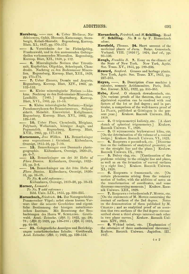Hornberg, ■ von. 4. Ueber Bleilasur, Na- deleisenerz, Ophit, Hessonit, Katzenauge, Stern- bergit, Kobalt-Skorodit. Eegensburg, Korresp. Blatt, XL, 1857, pp. 170-172. 5. Verzeichniss der im Fichtelgebirg, Frankenwald, und in den anstossenden Gebirgs- theilen vorkommenden Mineralien. Regensburg, Korresp. Blatt, XII., 1858, p. 112. 6. Mineralogisclie Notizen iiber Yttrotit- anit, Kupferblau, Oligoklas, Scheelspath, Chon- drodit. Nachtrag zu den Bodenmaiser Minera- lien. Regensburg, KoiTesp. Blatt, XIII., 1859, pp. 171-174. 7. Ueber Zinnerz, Desmin und Aegyrin. Regensburg, Korresp. Blatt, XIV., 1860, pp. 152-153. 8. Kleiue mineralogisclie Notizen :—Ido- kras. Nachtrag zu den Bodenmaiser-Mineralien. LeadhiUit. [1861.] Regensburg, Korresp, Blatt, XVI., 1862, pp. 13-15. 9. Kleine mineralogisclie Notizen:—Einige Pseudomorphosen des Brauneisenerzes. Siilpno- siderit. Malachit. Eisenvitriol. Kaliglimmer. Regensburg, Korresp. Blatt, XVI., 1862, pp. 139-140. 10. Ueber Fluss, Chondrodit, Bleiglanz, Polybasit, Wollastonit, korniger Augit, und Pegmatolith. Regensburg, Korresp. Blatt, XVII., 1863, pp. 117-118. Hornemann, Jens Wilkcn. 11. Bemaerkninger over vegetationen i Gronland. Kiobenhavn, Oversigt, 1815-16, pp. 7-10. • 12. Bemterkninger over Danmarks plante- geographie. Kiobenhavn, Oversigt, 1820-21, pp. 6-7. 13. Bemaerkninger om det 30 Hefte af Flwa Danica. Kiobenhavn, Oversigt, 1822- 23, pp. 3-4. 14. Bemaerkninger om det 34te Hefte af Flora Danica. Kiobenhavn, Oversigt, 1830- 31, pp. 16-18. To No. 4 add reference : Kiobenhavn, Oversigt, 1819-20, pp. 10-12. Horner, Leonard: To N'o. 7 add reference : Bibl. Univ. LiX., 1855, pp. 224-235. S.orjischxichfFriedrich. 24. Zur Naturgeschichte Pommerscher Vogel; nebst einem kurzen Vor- wort iiber die neueste Geschichte und eigent- liche Bestimmung der hiesigen naturhistor- ischen Institute. Mit Benutzung der Beo- bachtungen des Herrn W. Schilling. Greifs- wald. Acad. Zeitschr. (Hft. 1) 1822, pp. 38- 78 ; (ffft. 2) 1823, pp. 158-184 ; {Hft. 3) 1825, pp. 44-80. 25. Gelegentliche Anzeigen und Berichtig- ungen naturhistrrischen Inhalts. Greifswald. Acad. Zeitschr. (Hft. 1) 1822, pp. 139-154. Hornschuch, Friedrich, and M. Schilling. Read W. Schilling. No. 3 is by F. Hornschuch alone. Horsfield, Thomas. 24. Short account of the medicinal plants of Java. Batav. Genootsch. Verhand. VIII. [1816 ?], 1824, 2nd ed., pp. 93-136. Hough, Franklin B. 7. Essay on the climate of the State of New York. New York, Agric. Soc. Trans. XV., 1855, pp. 189-236. Howard, Sanford. Grasses and herbage plants. New York, Agric. Soc. Trans. XV., 1855, pp. 237-251. Hoyau, . 2. Description d'une machine a calculer, nommee Arithmometre. Paris, Bull. Soc. Encour. XXI., 1822, pp. 355-365. Hube, Karol. O roznych dowodzeniach, etc. [On various proofs of the theorem, that every algebraical equation can be resolved Avith real factors of the 1st or 2nd degree; and in par- ticular, a comparison of the well-known proof of La Place, published at G5ttingen in the pre- sent year.] Krakow. Rocznik Uniwers. III., 1818. 2. O trigonometryi kulistey, etc. [A short sketch of spherical trigonometry.] Krakow, Rocznik Uniwers. V., 1820. 3. O wyznaczeniu brylowatosci klina, etc. [On the determination of the volume of a conical wedge.] Krakow. Rocznik Uniwers. VI., 1823. 4. Rozprawa o poezatkach, etc. [Disserta- tion on the rudiments of analytical geometry, or on the straight line and the plane.] Krakow. Rocznik Uniwers. IX., 1824. 5. Dalszy ciag, etc. [Continuation of the problems relating to the straight line and plane, as well as on the formation of curved surfaces by a right line.] Krakow. Rocznik Uniwers. XL, 1826. 6. Rozprawa o fenomenach, etc. [On certain phenomena arising from the rotatory motion of bodies, with the addition of notes on the transformation of coordinates, and some theorems concerning moments.] Krakow. Rocz- nik Uniwers. XIII., 1829. 7. Rozprawa o twierdzeniach P. Monge, etc. [On the statements of M. Monge concerning the contact of surfaces of the 2nd degree. Notes on the demonstration of them published by M. Chasles ; and an analytical proof of an asser- tion that two surfaces of the 2nd degree circum- scribed about a third always intersect each other in two plane curves.] Krakow. Rocznik Uni- wers. XIV., 1831. 8. Wyktad tresci, etc. [Explanation of the substance of three mathematical theorems.] Krakow. Rocznik Uniwers. Jagiellon. III., 1847. 4 s 2
