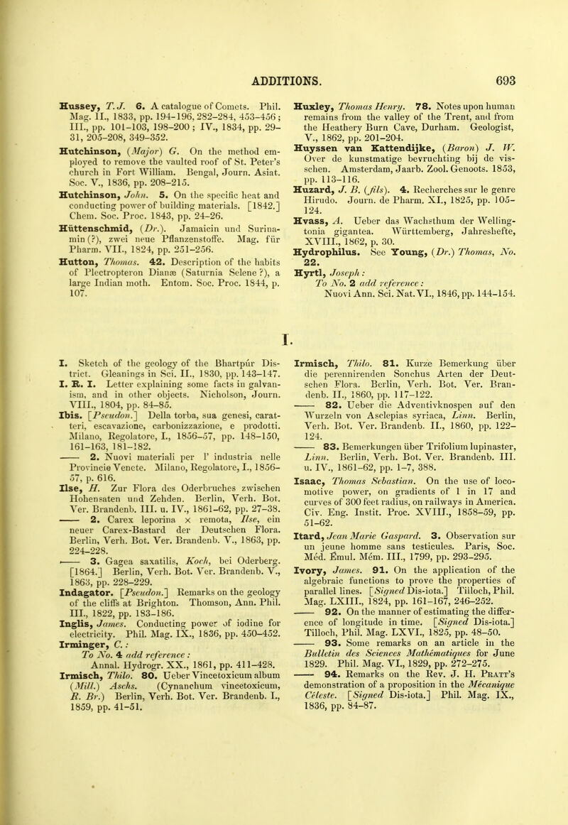 Hussey, T.J. 6. A catalogue of Comets. Phil. Mag. II., 1833, pp. 194-196,282-284, 453-456; III., pp. 101-103, 198-200 ; IV., 1834, pp. 29- 31, 205-208, 349-352. Hutchinson, {Major) G. On the method em- ployed to remove the vaulted roof of St. Peter's church in Fort William. Bengal, Journ. Asiat, Soc. v., 1836, pp. 208-215. Hutchinson, John. 5. On the specific heat and conducting power of building materials. [1842.J Chem. Soc. Proc. 1843, pp. 24-26. Hiittenschmid, {Dr.). Jamaicin und Surina- min (?), zwei neue Pflanzenstoffe. Mag. fiir Pharm. VII., 1824, pp. 251-256. Hutton, Thomas. 42. Description of the habits of Plectropteron Dianas (Saturnia Selene ?), a large Indian moth. Entom. Soc. Proc. 1844, p. 107. Huxley, Thomas Henry. 78. Notes upon human remains from the valley of the Trent, and from the Heathery Burn Cave, Durham. Geologist, v., 1862, pp. 201-204. Huyssen van Kattendijke, {Baron) J. W. Over de kunstmatige bevruchting bij de vis- schen. Amsterdam, Jaarb. Zool. Genoots. 1853, pp. 113-116. Huzard, J. B. {Jils). 4. Recherches sur le genre Hirudo. Journ. de Pharm. XI., 1825, pp. 105- 124. Hvass, A. Ueber das Wachsthum der Welling- tonia gigantea. Wiirttemberg, Jahi'eshefte, XVIII., 1862, p. 30. Hydrophilus. See Young, (Dr.) Thomas, N'o. 22. Hyrtl, Joseph : To JVo. 2 add 7 eference: Nuovi Ann. Sci.Nat.VL, 1846, pp. 144-154. I. Sketch of the geology of the Bhartpur Dis- trict. Gleanings in Sci. II., 1830, pp. 143-147. I. R. I. Letter explaining some facts in galvan- ism, and in other objects. Nicholson, Jouin. VIII., 1804, pp. 84-85. Ibis. \^Pscudoii.'] Delia torba, sua genesi, carat- teri, escavazione, carbonizzazione, e prodotti. Milano, Regolatore, I., 1856-57, pp. 148-150, 161-163, 181-182. 2. Nuovi material! per 1' industria nelle Provincie Vencte. Milano, Regolatore, I., 1856- 57, p. 616. Use, H. Zur Flora des Oderbruches zwischen Hohensaten und Zehden. Berlin, Verb. Bot. Ver. Brandenb. III. u. IV., 1861-62, pp. 27-38. —— 2. Carex leporina x remota, Use, ein neuer Carex-Bastard der Deutschen Flora. Berlin, Verb. Bot. Ver. Brandenb. V., 1863, pp. 224-228. < 3. Gagea saxatilis, Koch, bei Oderberg. [1864.J Berlin, Verb. Bot. Ver. Brandenb. V., 1863, pp. 228-229. Indagator. \_Pseudoii.'] Remarks on the geology of the cliffs at Brighton. Thomson, Ann. Phil. III., 1822, pp. 183-186. Inglis, James. Conducting power of iodine for electricity. Phil. Mag. IX., 1836, pp. 450-452. Irminger, C. : To A^o. 4 add reference : Annal. Hydrogr. XX., 1861, pp. 411-428. Irmisch, Thilo. 80. Ueber Vincetoxicum album {Mill.) Aschs. (Cynanchum vincetoxicum, R. Br.) Berlin, Verb. Bot. Ver. Brandenb. I., 1859, pp. 41-51. Irmisch, Thilo. 81. Kurze Bemerkung iiber die perennirenden Sonchus Arten der Deut- schen Flora. Berlin, Verb. Bot. Ver. Bran- denb. II., 1860, pp. 117-122, 82. Ueber die Adventivknospen auf den Wurzeln von Asclepias syriaca. Linn. Berlin, Verb. Bot. Ver. Brandenb. II., 1860, pp. 122- 124. 83. Bemerkungen iiber Trifolium lupinaster, Linn. Berlin, Verb. Bot. Ver. Brandenb. III. u. IV., 1861-62, pp. 1-7, 388. Isaac, Thomas Sebastian. On the use of loco- motive power, on gradients of 1 in 17 and curves of 300 feet radius, on railways in America. Civ. Eng. Instit. Proc. XVIII., 1858-59, pp. 51-62. Itard, Jea7i Marie Gaspard. 3. Observation sur un jeune homme sans testicules. Paris, Soc. Med. Emul. Mem. III., 1799, pp. 293-295. Ivory, James. 91. On the application of the algebraic functions to prove the properties of parallel lines. [^Signed'Dis-iota.'] Tiiloch, Phil. Mag. LXIIL, 1824, pp. 161-167, 246-252. 92. On the manner of estimating the diffei- ence of longitude in time. [^Signed Dis-iota.] Tiiloch, Phil. Mag. LXVI., 1825, pp. 48-50. 93. Some remarks on an article iu the Bulletin des Sciences Mathematiques for June 1829. Phil. Mag. VI., 1829, pp. 272-275. 94. Remarks on the Rev. J. H. Pkatt's demonstration of a proposition in the Mecanique Celeste. \_Signed Dis-iota.] Phil. Mag. IX., 1836, pp. 84-87.