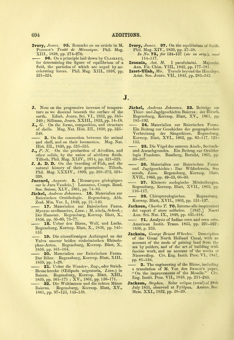 Ivory, James. 95. Remarks on an article in M. Poisson's Traite de Mecanique. Phil. Mag, XIII., 1838, pp. 274-276. i 96. On a principle laid down by Claieaut, for determining the figure of equilibrium of a fluid, the particles of which are urged by ac- celerating forces. Phil. Mag. XIII., 1838, pp. 321-324. J. Note on the progressive increase of tempera- ture as we descend beneath the surface of the earth. Edinb. Journ. Sci. VI., 1832, pp. 345- 349 ; Silliman, Journ. XXIII., 1833, pp. 14-18. J., G. On the forms, composition, and structure of shells. Mag. Nat. Hist. III., 1830, pp. 335- 348. 2. On the connection between the animal and shell, and on their locomotion. Mag. Nat. Hist. III., 1830, pp. 525-535. J., P. N. On the production of Aerolites, and other solids, by the union of aeriform fluids. TiUoch, Phil. Mag. XLIV., 1814, pp. 321-323. J. A. D. D. On the breeding of Fish, and the natural history of their generation. Tilloch, Phil. Mag. XXXIV., 1809, pp. 268-272, 324- 338. Jaccard, Augustc, 5. [Remarques geologiques sur le Jura Vaudois.] Lausanne, Compt. Rend. Soc. Suisse, XLV., 1861, pp. 74-83. Jackel, Andreas Johannes. 16. Materialien zur Baierischen Ornithologie. Regensburg, Abh. Zool. Min. Ver. I., 1849, pp. 21-140. 17. Materialien zur Baierischen Fauna. Myoxus avellanarius, Linn.; M. uitela, Schreb.; Der Hamster. Regensburg, Kori-esp. Blatt, X., 1856, pp. 56-60, 73-77. • 18. Ueber den Baren, Wolf, und Luchs. Regensburg, Korresp. Blatt, X., 1856, pp. 145- 153. 19. Die zitzenformigen Anhangsel an der Vulva unserer beiden einheimischen Rhinolo- phus-Arten. Regensburg, Korresp. Blatt, X., 1856, pp. 161-164. 20. Materialien zur Baierischen Fauna. Der Biber. Regensburg, Korresp. Blatt, XIII., 1859, pp. 1-28. 21. Ueber die Wander-, Zug-, oder Strich- Heuschrecke (CEdipoda migratoria, Linn.) in Baiern. Regensburg, Korresp. Blatt, XIII., 1859, pp. 161-171 ; XV., 1861, pp. 158-171. 22. Die Wiihlmause und die achten Mause Baierns. Regensburg, Korresp. Blatt, XV., 1861, pp. 97-125, 145-158. Ivory, James. 97. On the equilibrium of fluids. Phil. Mag. XIV., 1839, pp. 37-38. I7i No. 75, for 134-137 {sic in orig.), read 114-117. I Izunnia, Ant. M. I parafulmini. Majocchi. Ann. Fis. Chim. VIII., 1842, pp. 177-181. Izzet-ITllah, JfeV. Travels beyond the Himalaya. Asiat. Soc. Journ. VII., 1843, pp. 283-342. J. Jackel, Andreas Johannes. 23. Beitrage zur Thier- und Jagdgeschichte Baierns : der Hirsch. Regensburg, Korresp. Blatt, XV., 1861, pp. 185-192. 24. Materialien zur Baierischen Fauna. Ein Beitrag zur Geschichte der geographischen Verbreitung der Saugethiere. Regensburg, Korresp. Blatt, XVI., 1862, pp. 83-117, 121- 135. ■ 25. Die Vogel des unteren Aisch-, Seebach- und Aurachgrundes. Ein Beitrag zur Ornitho- logie Frankens. Bamberg, Bericht, 1863, pp. 30-107. 26. Materialien zur Baierischen Fauna und Jagdgeschichte : Das Wildschwein, Sus scrofa. Linn. Regensburg, Korresp. Blatt, XVII., 1863, pp. 49-53, 66-93. 27. Kleinere zoologische Mittheilungen. Regensburg, Korresp. Blatt, XVII., 1863, pp. 116-117. 28. Chiropterologisches. Regensburg, Korresp. Blatt, XVII., 1863, pp. 13.1-137. Jackson, Charles T. 70. Intorno alle inspirazioni dei vapori d' etere solforico. [1847.] Nuovi Ann. Sci. Nat. IX., 1848, pp. 441-444. 71. Analysis of Indian corn and corn cobs. American Instit. Trans. 1855, pp. 221-222; 1856, p. 253. Jackson, George Briant Wheeler. Description of the Great North Holland Canal, with an account of the mode of gaining land from the sea by polders, and of the art of building with fascine work, and an account of the works at Nieuwediep. Civ. Eng. Instit. Proc. VI., 1847, pp. 81-134. 2. The engineering of the Rhine, including a translation of M. Van den Bergh's paper,  On the improvements of the Moselle. Civ. Eng. Instit. Proc. VII., 1848, pp. 211-243. Jackson, Stephen. Solar eclipse (total) of 28tli July 1851, observed at Fyldpaa. Astron. Soc. Mem. XXL, 1852, pp. 38-39.